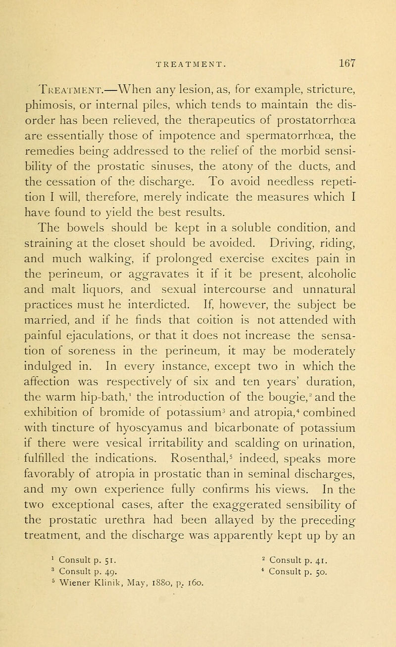 Treatment.—When any lesion, as, for example, stricture, phimosis, or internal piles, which tends to maintain the dis- order has been relieved, the therapeutics of prostatorrhoea are essentially those of impotence and spermatorrhoea, the remedies being addressed to the relief of the morbid sensi- bility of the prostatic sinuses, the atony of the ducts, and the cessation of the discharge. To avoid needless repeti- tion I will, therefore, merely indicate the measures which I have found to yield the best results. The bowels should be kept in a soluble condition, and straining at the closet should be avoided. Driving, riding, and much walking, if prolonged exercise excites pain in the perineum, or aggravates it if it be present, alcoholic and malt liquors, and sexual intercourse and unnatural practices must he interdicted. If, however, the subject be married, and if he finds that coition is not attended with painful ejaculations, or that it does not increase the sensa- tion of soreness in the perineum, it may be moderately indulged in. In every instance, except two in which the affection was respectively of six and ten years' duration, the warm hip-bath,' the introduction of the bougie,'and the exhibition of bromide of potassium^ and atropia,'^ combined with tincture of hyoscyamus and bicarbonate of potassium If there were vesical irritability and scalding on urination, fulfilled the Indications. Rosenthal,^ Indeed, speaks more favorably of atropla in prostatic than In seminal discharges, and my own experience fully confirms his views. In the two exceptional cases, after the exaggerated sensibility of the prostatic urethra had been allayed by the preceding treatment, and the discharge was apparently kept up by an ' Consult p. 51. ^ Consult p. 41. ^ Consult p. 49. * Consult p. 50. ^ Wiener Klinik, May, 1880, p_. 160.