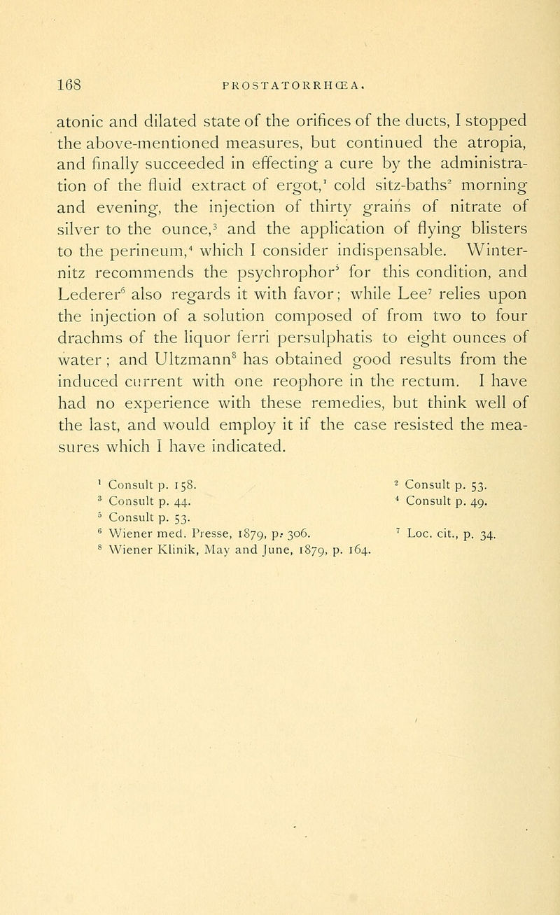 atonic and dilated state of the orifices of the ducts, I stopped the above-mentioned measures, but continued the atropia, and finally succeeded in effecting a cure by the administra- tion of the fiuid extract of ergot,' cold sitz-baths^ morning and evening, the injection of thirty grains of nitrate of silver to the ounce,^ and the application of fiying blisters to the perineum,'' which I consider indispensable, Winter- nitz recommends the psychrophor' for this condition, and Lederer^ also regards it with favor; while Lee^ relies upon the injection of a solution composed of from two to four drachms of the liquor ferri persulphatis to eight ounces of water ; and Ultzmann^ has obtained good results from the induced current with one reophore in the rectum. I have had no experience with these remedies, but think well of the last, and would employ it if the case resisted the mea- sures which I have indicated. ^ Consult p. 158. ^ Consult p. 53. ^ Consult p. 44. * Consult p. 49. ° Consult p. 53. ^ V/iener med. Presse, 1879, P-' 3°^- ^ Loc. cit., p. 34. ^ Wiener Klinik, May and June, 1879, P- 164.