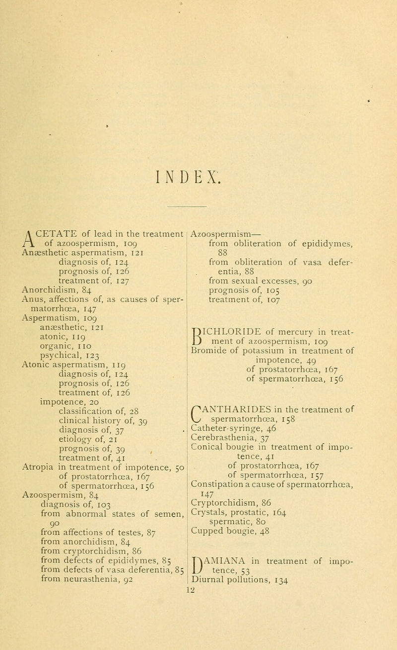 ACETATE of lead in the treatment of azoospermism, 109 Ansesthetic aspermatism, 121 diagnosis of, 124 prognosis of, 126 treatment of, 127 Anorchidism, 84 Anus, affections of, as causes of sper- matorrhoea, 147 Aspermatism, 109 anaesthetic, 121 atonic, 119 organic, no psychical, 123 Atonic aspermatism, 119 diagnosis of, 124 prognosis of, 126 treatment of, 126 impotence, 20 classification of, 28 clinical history of, 39 diagnosis of, 37 etiology of, 21 prognosis of, 39 treatment of, 41 Atropia in treatment of impotence, 50 of prostatorrhoea, 167 of spermatorrhoea, 156 Azoospermism, 84 diagnosis of, 103 from abnormal states of semen, 90 from affections of testes, 87 from anorchidism, 84 from cryptorchidism, 86 from defects of epididymes, 85 from defects of vasa deferentia, 85 from neurasthenia, 92 Azoospermism— from obliteration of epididvmes, 88 I from obliteration of vasa defer- entia, 88 1 from sexual excesses, 90 I prognosis of, 105 ' treatment of, 107 BICHLORIDE of mercury in treat- ment of azoospermism, 109 Bromide of potassium in treatment of impotence, 49 of prostatorrhoea, 167 of spermatorrhoea, 156 CANTHARIDES in the treatment of spermatorrhoea, 158 Catheter-syringe, 46 Cerebrasthenia, 37 Conical bougie in treatment of impo- tence, 41 of prostatorrhoea, 167 of spermatorrhoea, 157 Constipation a cause of spermatorrhcea, 147 Cryptorchidism, 86 Crystals, prostatic, 164 spermatic, 80 Cupped bougie, 48 DAMIANA in treatment of impo- tence, 53 I Diurnal pollutions, 134 12