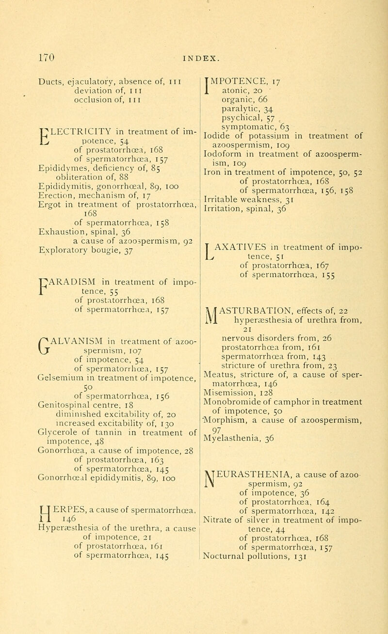 Ducts, ejaculatory, absence of, iil deviation of, in occlusion of, 111 ELECTRICITY in treatment of im- potence, 54 of prostatorrhoea, i68 of spermatorrhoea, 157 Epididymes, deficiency of, 85 obliteration of, 88 Epididymitis, gonorrhoea!, 89, 100 Erection, mechanism of, 17 Ergot in treatment of prostatorrhoea, 168 of spermatorrhoea, 158 Exhaustion, spinal, 36 a cause of azoospermism, 92 Exploratory bougie, 37 FARADISM in treatment of impo- tence, 55 of prostatorrhoea, 168 of spermatorrhoea, 157 GALVANISM in treatment of azoo- spermism, 107 of impotence, 54 of spermatorrhoea, 157 Gelsemium in treatment of impotence, 50 of spermatorrhoea, 156 Genitospinal centre, 18 diminished excitability of, 20 mcreased excitability of, 130 Glycerole of tannin in treatment of impotence, 48 Gonorrhoea, a cause of impotence, 28 of prostatorrhoea, 163 of spermatorrhoea, 145 Gonorrhceal epididymitis, 89, 100 HERPES, a cause of spermatorrhoea, 146 Hyperassthesia of the urethra, a cause j of impotence, 21 of prostatorrhoea, 161 of spermatorrhoea, 145 IMPOTENCE, 17 1 atonic, 20 organic, 66 paralytic, 34 psychical, 57 symptomatic, 63 Iodide of potassium in treatment of azoospermism, 109 Iodoform in treatment of azoosperm- ism, 109 Iron in treatment of impotence, 50, 52 of prostatorrhoea, 168 of spermatorrhoea, 156, 158 Irritable weakness, 31 Irritation, spinal, 36 LAXATIVES in treatment of impo- tence, 51 of prostatorrhoea, 167 of spermatorrhoea, 155 MASTURBATION, effects of, 22 hypersesthesia of urethra from, 21 nervous disorders from, 26 prostatorrhoea from, 161 spermatorrhoea from, 143 stricture of urethra from, 23 Meatus, stricture of, a cause of sper- matorrhoea, 146 Misemission, 128 Monobromide of camphor in treatment of impotence, 50 Morphism, a cause of azoospermism, 97 Myelasthenia, 36 NEURASTHENIA, a cause of azoo- spermism, 92 of impotence, 36 of prostatorrhoea, 164 of spermatorrhoea, 142 Nitrate of silver in treatment of impo- tence, 44 of prostatorrhoea, 168 of spermatorrhoea, 157 Nocturnal pollutions, 131