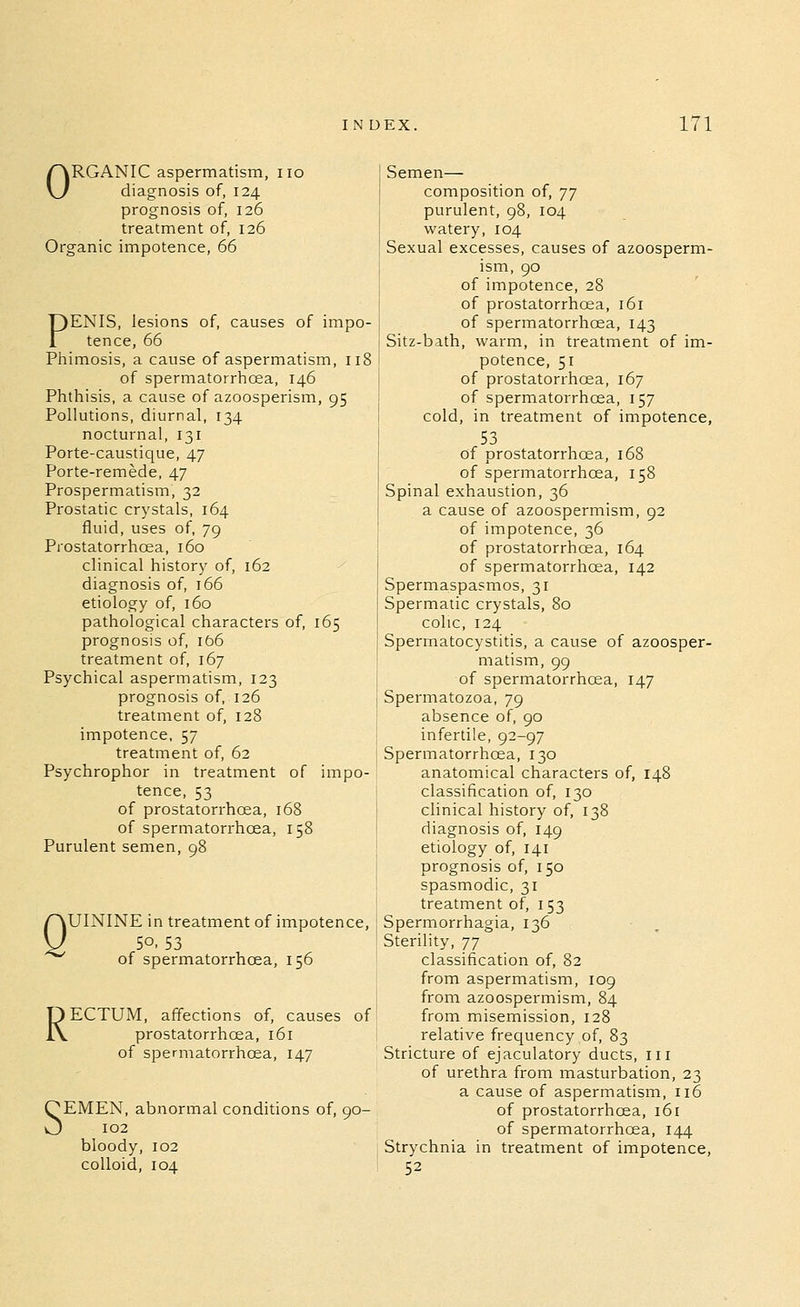 ORGANIC aspermatism, no diagnosis of, 124 prognosis of, 126 treatment of, 126 Organic impotence, 66 PENIS, lesions of, causes of impo- tence, 66 Phimosis, a cause of aspermatism, 118 of spermatorrhoea, 146 Phthisis, a cause of azoosperism, 95 Pollutions, diurnal, 134 nocturnal, 131 Porte-caustique, 47 Porte-remede, 47 Prospermatism, 32 Prostatic crystals, 164 fluid, uses of, 79 Prostatorrhoea, 160 clinical history of, 162 diagnosis of, 166 etiology of, 160 pathological characters of, 165 prognosis of, Ib6 treatment of, 167 Psychical aspermatism, 123 prognosis of, 126 treatment of, 128 impotence. 57 treatment of, 62 Psychrophor in treatment of impo- tence, 53 of prostatorrhoea, 168 of spermatorrhoea, 158 Purulent semen, 98 Q UININE in treatment of impotence, 50.53 of spermatorrhoea, 156 RECTUM, affections of, causes of prostatorrhoea, 161 of spermatorrhoea, 147 SEMEN, abnormal conditions of, 90- 102 bloody, 102 colloid, 104 Semen— composition of, ']'] purulent, 98, 104 watery, 104 Sexual excesses, causes of azoosperm- ism, 90 of impotence, 28 of prostatorrhoea, 161 of spermatorrhcea, 143 Sitz-bath, warm, in treatment of im- potence, 51 of prostatorrhoea, 167 of spermatorrhoea, 157 cold, in treatment of impotence, 53 of prostatorrhoea, 168 of spermatorrhcea, 158 Spinal exhaustion, 36 a cause of azoospermism, 92 of impotence, 36 of prostatorrhoea, 164 of spermatorrhoea, 142 Spermaspasmos, 31 Spermatic crystals, 80 colic, 124 Spermatocystitis, a cause of azoosper- matism, 99 of spermatorrhcea, 147 Spermatozoa, 79 absence of, 90 infertile, 92-97 Spermatorrhcea, 130 anatomical characters of, 148 classification of, 130 clinical history of, 138 diagnosis of, 149 etiology of, 141 prognosis of, 150 spasmodic, 31 treatment of, 153 Spermorrhagia, 136 Sterility, •]'] classification of, 82 from aspermatism, 109 from azoospermism, 84 from misemission, 128 relative frequency of, 83 Stricture of ejaculatory ducts, in of urethra from masturbation, 23 a cause of aspermatism, 116 of prostatorrhoea, 161 of spermatorrhcea, 144 Strychnia in treatment of impotence, 52