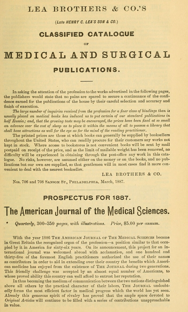 LEA BBOTHEPvS & CO.'S (Late HENRY C. LEA'S SON & CO.) CLASSIFIED CATALOGUE OP EDICAL AND SURGICAL PUBLICATIONS. In asking the attention of the profession to the works advertised in the following pages, the publishers would state that no pains are spared to secure a continuance of the confi- dence earned for the publications of the house by their careful selection and accuracy and finish of execution. The large number of inquiries received from the profession for a finer class of bindings than is usually placed on medical books has induced us to put certain of our standard publications in half Russia; and, that the growing taste may be encouraged, the prices have been fixed at so small an advance over the cost of sheep as to place it vnthin the means of all to possess a library that ^hall have attractions as well for the eye as for the mind of the reading practitioner. The printed prices are those at which books can generally be supplied by booksellers throughout the United States, who can readily procure for their customers any works not kept in stock. Where access to bookstores is not convenient books will be sent by mail postpaid on receipt of the price, and as the limit of mailable weight has been removed, no difficulty will be experienced in obtaining through the post-office any work in this cata- logue. No risks, however, are assumed either on the money or on the books, and no pub- lications but our own are supplied, so that gentlemen wiU in most cases find it more con- venient to deal with the nearest bookseller. LEA BEOTHEES & CO. Nos. 706 and 708 Sansom St., Philadelphia, March, 1887. PROSPECTUS FOR 1887. The American Journal of the MBdicai Sciences. • Quarterly, 300-350 pages, with illustrations. Price, $5.00 per annum. With the year 1886 The American Jotjenal of The Medical Sciences became in Great Britain the recognized organ of the profession—a position similar to that occu- pied by it in America for sixty-six years. On its announcement, this project for an in- ternational journal was welcomed abroad with acclamation, and one hundred and thirty-five of the foremost English practitioners authorized the use of their names as contributors in order to aid in extending over their country the benefits which Ameri- can medicine has enjoyed from the existence of The Journal during two generations. This friendly challenge was accepted by an almost equal number of Americans, to •whose proved ability this country can well afford to entrust her reputation. In thus becoming the medium of communication between the two nations distinguished above all others by the practical character of their labors, The Journal undoubt- edly forms the most efficient factor in medical progress which the world has yet seen. Already this generous spirit of rivalry has proved that the ample space devoted to Original Articles will continue to be filled with a series of contributions unapproachable in value.