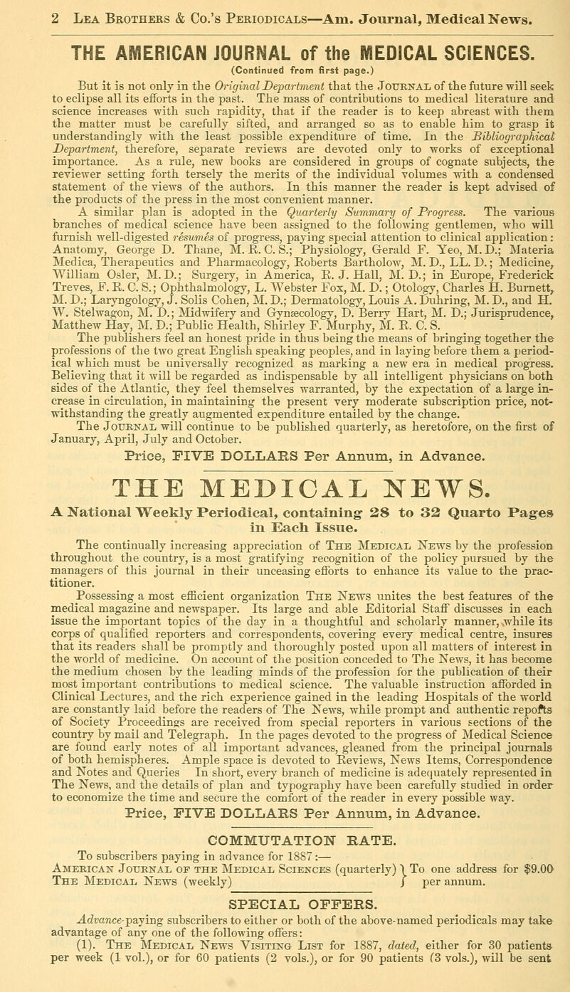THE AMERICAN JOURNAL of the MEDICAL SCIENCES. (Continued from first page.) But it is not only in the Original Department that the Journal of the future will seek to eclipse all its efforts in the past. The mass of contributions to medical literature and science increases with such rapidity, that if the reader is to keep abreast with them the matter must be carefully sifted, and arranged so as to enable him to grasp it understandingly with the least possible expenditure of time. In the Bibliographical Department, therefore, separate reviews are devoted only to works of exceptional importance. As a rule, new books are considered in groups of cognate subjects, the reviewer setting forth tersely the merits of the individual volumes with a condensed statement of the views of the authors. In this manner the reader is kept advised of the products of the press in the most convenient manner. A similar plan is adopted in the Quarterly Summary of Progress. The various branches of medical science have been assigned to the following gentlemen, who will furnish well-digested resumes of progress, paying special attention to clinical application : Anatomy, George D. Thane, M. E. C. S.; Physiology, Gerald F. Yeo, M.D.; Materia Medica, Therapeutics and Pharmacology, Eoberts Bartholow, M. D., LL. D.; Medicine, William Osier, M. D.; Surgery, in America, R.J.Hall, M. D.; in Europe, Frederick Treves, F. E. C. S.; Ophthalmology, L. Webster Fox, M. D.; Otology, Charles H. Burnett, M. D.; Laryngology, J. Solis Cohen, M. D.; Dermatology, Louis A. Luhring, M. D., and H. W. Stelwagon, M. D.; Midwifery and Gynaecology, D. Berrv Hart, M. D.; Jurisprudence, Matthew Hay, M. D.; Public Health, Shirley F. Murphy, M. E. C. S. _ The publishers feel an honest pride in thus being the means of bringing together the professions of the two great English speaking peoples, and in laying before them a period- ical which must be universally recognized as marking a new era in medical progress. Believing that it will be regarded as indispensable by all intelligent physicians on both sides of the Atlantic, they feel themselves warranted, by the expectation of a large in- crease in circulation, in maintaining the present very moderate subscription price, not- withstanding the greatly augmented expenditure entailed by the change. The JoxJENAL will continue to be published quarterly, as heretofore, on the first of January, April, July and October. Price, FIVE DOLLARS Per Annum, in Advance. THE MEDICAL NEWS. A National Weekly Periodical, containing 28 to 32 Quarto Pages in Each Issue. The continually increasing appreciation of The Medical News by the profession throughout the country, is a most gratifying recognition of the policy pursued by the managers of this journal in their unceasing efforts to enhance its value to the prac- titioner. Possessing a most efficient organization The ISTews unites the best features of the medical magazine and newspaper. Its large and able Editorial Staff discusses in each issue the important topics of the day in a thoughtful and scholarly manner, while its corps of qualified reporters and correspondents, covering every medical centre, insures that its readers shall be promptly and thoroughly posted upon all matters of interest in the world of medicine. On account of the position conceded to The Kews, it has become the medium chosen by the leading minds of the profession for the publication of their most important contributions to medical science. The valuable instruction afforded in Clinical Lectures, and the rich experience gained in the leading Hospitals of the world are constantly laid before the readers of The News, while prompt and authentic repofts of Society Proceedings are received from special reporters in various sections of the country by mail and Telegraph. In the pages devoted to the progress of Medical Science are found early notes of all important advances, gleaned from the principal journals of both hemispheres. Ample space is devoted to Eeviews, News Items, Correspondence and Notes and Queries In short, every branch of medicine is adequately represented in The News, and the details of plan and typography have been carefully studied in order to economize the time and secure the comfort of the reader in every possible way. Price, FIVE DOLLARS Per Annum, in Advance. COMMUTATION RATE. To subscribers paying in advance for 1887 :— American Jotjknal of the Medical Sciences (quarterly) \ To one address for $9.00 The Medical News (weekly) / per annum. SPECIAL OFFERS. Advance-•psLjing subscribers to either or both of the above-named periodicals may take advantage of any one of the folloAving offers: (1). The Medical News Visiting List for 1887, dated, either for 30 patients per week (1 vol.), or for 60 patients (2 vols.), or for 90 patients (3 vols.), will be sent