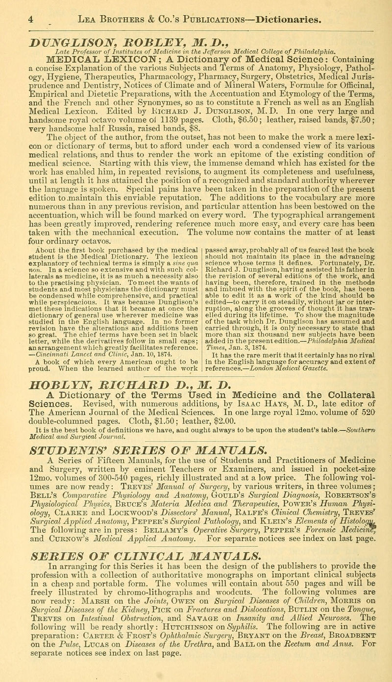 JDTJWGLISON, ItOBLBY, M. D., Late Professor of Institutes of Medicine in the Jefferson Medical College of Philadelphia. MEDICAL LEXICON; A Dictionary of Medical Science: (Containing a concise Explanation of the various Subjects and Terms of Anatomy, Physiology, Pathol- ogy, Hygiene, Therapeutics, Pharmacology, Pharmacy, Surgery, Obstetrics, Medical Juris- prudence and Dentistry, Notices of Climate and of Mineral Waters, Formulae for OflBcinal, Empirical and Dietetic Preparations, with the Accentuation and Etymology of the Terms, and the French and other Synonymes, so as to constitute a French as well as an English Medical Lexicon. Edited by Kichabd J. Dxhstglison, M. D. In one very large and handsome royal octavo volume oi 1139 pages. Cloth, $6.50; leather, raised bands, $7.60; very handsome half Kussia, raised bands, $8. The object of the author, from the outset, has not been to make the work a mere lexi- con or dictionary of terms, but to afford under each word a condensed view of its various medical relations, and thus to render the work an epitome of the existing condition of medical science. Starting with this view, the immense demand which has existed for the work has enabled him, in repeated revisions, to augment its completeness and usefulness, until at length it has attained the position of a recognized and standard authority wherever the language is spoken. Special pains have been taken in the preparation of the present edition to .maintain this enviable reputation. The additions to the vocabulary are more numerous than in any previous revision, and particular attention has been bestowed on the accentuation, which will be found marked on every word. The typographical arrangement has been greatly improved, rendering reference much more easy, and every care has been taken with the mechanical execution. The volume now contains the matter of at least four ordinary octavos. About the first book purchased by the medical student is the Medical Dictionary. The lexicon explanatory of technical terms is simply a sine qua non. In a science so extensive and with such col- laterals as medicine, it is as much a necessity also to the practising physician. To meet the wants of students and most physicians the dictionary must be condensed while comprehensive, and practical while perspicacious. It was because Dunglison's met these indications that it became at once the dictionary of general use wherever medicine was studied in the English language. In no former revision have the alterations and additions been so great. The chief terms have been set in black letter, while the derivatives follow in small caps; an arrangement which greatly facilitates reference. —Cincinnati Lancet and Clinic, Jan. 10, 1874. A book of which every American ought to be proud. When the learned author of the work passed away, probably all of us feared lest the book should not maintain its place in the advancing science whose terms it defines. Fortunately, Dr. Richard J. Dunglison, having assisted his father in the revision of several editions of the work, and having been, therefore, trained in the methods and imbued with the spirit of the book, has been able to edit it as a work of the kind should be edited—to carry it on steadily, without jar or inter- ruption, along the grooves of thought it has trav- elled during its lifetime. To show the magnitude of the task which Dr. Dunglison has assumed and carried through, it is only necessary to state that more than six thousand new subjects have been added in the present edition.—Philadelphia Medical Times, Jan. 3,1874. It has the rare merit that it certainly has no rival in the English language for accuracy and extent of references.—London Medical Gazette. HOBLYW, MICMABD jD., M, D. A Dictionary of the Terms Used in Medicine and the Collateral Sciences. Kevised, with numerous additions, by Isaac Hays, M. D., late editor of The American Journal of the Medical Sciences. In one large royal 12mo. volume of 520 double-columned pages. Cloth, $1.50; leather, $2.00. It is the best book of definitions we have, and ought always to be upon the student's table.—Southern- Medical and Surgical Journal. STVDBNTS' SBMIES OF MAJSITALS, A Series of Fifteen Manuals, for the use of Students and Practitioners of Medicine and Surgery, written by eminent Teachers or Examiners, and issued in pocket-size 12mo. volumes of 300-540 pages, richly illustrated and at a low price. The following vol- umes are now ready: Treves' Manual of Surgery, by various writers, in three volumes; Bell's Comparative Physiology and Anatomy, GtOTTLd's Surgical Diagnosis, Robertson's Physiological Physics, Bruce's Materia Medica and Therapeutics, Povs^er's Human Physi- ology, Clarke and Lockwood's Dissectors' Manual, Ealfe's Clinical Chemistry, Treves*^ Surgical Applied Anatomy, Pepper's Surgical Pathology, and Klein's Elements of Histology The following are in press: Bellamy's Operative Surgery, Pepper's Forensic Medidr^ and CuRNOw's Medical Applied Anatomy. For separate notices see index on last page. SERIES OF CLINICAL MANUALS, In arranging for this Series it has been the design of the publishers to provide the profession with a collection of authoritative monographs on important clinical subjects in a cheap and portable form. The volumes will contain about 550 pages and will be freely illustrated by chromo-lithographs and woodcuts. The following volumes are now ready: Marsh on the Joints, Owen on Surgical Diseases of Children, Morris on Surgical Diseases of the Kidney, Pick on Fractures and Dislocations, Butlin on the Tongue, Treves on Intestinal Obstruction, and Savage on Insanity and Allied Neuroses. The following will be ready shortly: Hutchinson on Syphilis. The following are in active preparation: Carter & Frost's Ophthalmic Surgery, Bryant on the Breast, Broadbent on the Pulse, Lucas on Diseases of the Urethra, and Ball on the Rectum and Anus. For separate notices see index on last page.