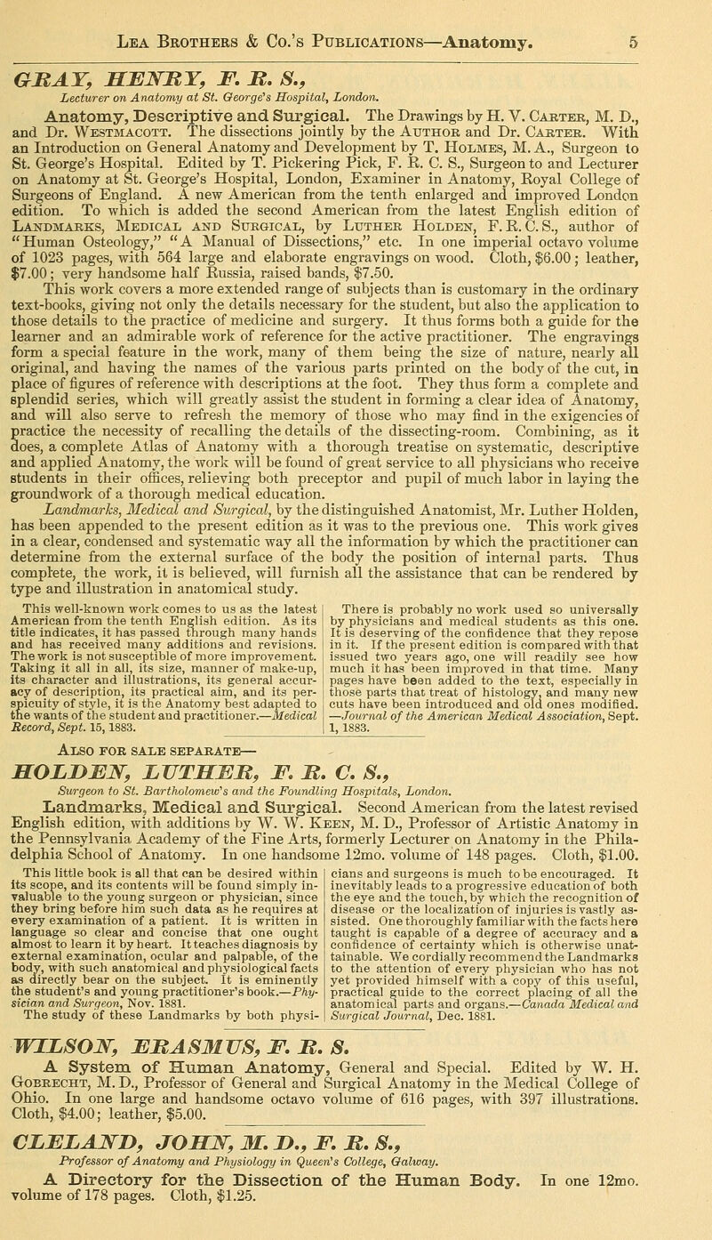 GMAT, SBWBY, F. B. S., Lecturer on Anatomy at St. Qeorge^s Hospital, London. Anatomy, Descriptive and Surgical. The Drawings by H. V. Caktee, M. D., and Dr. Westmacott. The dissections jointly by the Author and Dr. Carter. With an Introduction on General Anatomy and Development by T. Holmes, M. A., Surgeon to St. George's Hospital. Edited by T. Pickering Pick, F. E. C. S., Surgeon to and Lecturer on Anatomy at St. George's Hospital, London, Examiner in Anatomy, Eoyal College of Surgeons of England. A new American from the tenth enlarged and improved London edition. To which is added the second American from the latest English edition of Landmarks, Medical and Sxikgical, by Luther Holden, F. E. C. S., author of  Human Osteology,  A Manual of Dissections, etc. In one imperial octavo volume of 1023 pages, with 564 large and elaborate engravings on wood. Cloth, $6.00; leather, $7.00; very handsome half Eussia, raised bands, $7.50. This work covers a more extended range of subjects than is customary in the ordinary text-books, giving not only the details necessary for the student, but also the application to those details to the practice of medicine and surgery. It thus forms both a guide for the learner and an admirable work of reference for the active practitioner. The engravings form a special feature in the work, many of them being the size of nature, nearly all original, and having the names of the various parts printed on the body of the cut, in place of figures of reference with descriptions at the foot. They thus form a complete and splendid series, which will greatly assist the student in forming a clear idea of Anatomy, and will also serve to refresh the memory of those who may find in the exigencies of practice the necessity of recalling the details of the dissecting-room. Combining, as it does, a complete Atlas of Anatomy with a thorough treatise on systematic, descriptive and applied Anatomy, the work will be found of great service to all physicians who receive students in their offices, relieving both preceptor and pupil of much labor in laying the groundwork of a thorough medical education. Landmarks, Medical and Surgical, by the distinguished Anatomist, Mr. Luther Holden, has been appended to the present edition as it was to the previous one. This work gives in a clear, condensed and systematic way all the information by which the practitioner can determine from the external surface of the body the position of internal parts. Thus complete, the work, it is believed, will furnish all the assistance that can be rendered by type and illustration in anatomical study. There is probably no work used so universally by physicians and medical students as this one. It is deserving of the confidence that they repose in it. If the present edition is compared with that issued two years ago, one will readily see how much it has been improved in that time. Many pages have been added to the text, especially in those parts that treat of histology, and many new cuts have been introduced and old ones modified. —Journal of the American Medical Association, Sept. 1,1883. This well-known work comes to us as the latest American from the tenth English edition. As its title indicates, it has passed tnrough many hands and has received many additions and revisions. The work is not susceptible of more improvement. Taking it all in all, its size, manner of make-up, its character and illustrations, its general accur- acy of description, its practical aim, and its per- spicuity of style, it is the Anatomy best adapted to the wants of the student and practitioner.—Medical Record, Sept. 15,1883. Also for sale separate— HOLD JEW, LVTHMM, F. M. O. S., Surgeon to St. Bartholomew's and the Foundling Hospitals, London. Landmarks, Medical and Surgical. Second American from the latest revised English edition, with additions by W. W. Keen, M. D., Professor of Artistic Anatomy in the Pennsylvania Academy of the Fine Arts, formerly Lecturer on Anatomy in the Phila- delphia School of Anatomy. In one handsome 12mo. volume of 148 pages. Cloth, $1.00. This little book is all that can be desired within its scope, and its contents will be found simply in- valuable to the young surgeon or physician, since they bring before him such data as he requires at every examination of a patient. It is written in language so clear and concise that one ought almost to learn it by heart. It teaches diagnosis by external examination, ocular and palpable, of the body, with such anatomical and physiological facts as directly bear on the subject. It is eminently the student's and young practitioner's book.—Phy- sician and Surgeon, Nov. 1881. The study of these Landmarks by both physi- cians and surgeons is much to be encouraged. It inevitably leads to a progressive education of both the eye and the touch, by which the recognition of disease or the localization of injuries is vastly as- sisted. One thoroughly familiar with the facts here taught is capable of a degree of accuracy and a confidence of certainty which is otherwise unat- tainable. We cordially recommend the Landmarks to the attention of every physician who has not yet provided himself with a copy of this useful, practical guide to the correct placing of all the anatomical parts and organs.—Canada Medical and Surgical Journal, Dec. 1881. WILSOJSr, FMASMUS, F. It. S. A System of Human Anatomy, General and Special. Edited by W. H. GoBRECHT, M. D., Professor of General and Surgical Anatomy in the Medical College of Ohio. In one large and handsome octavo volume of 616 pages, with 397 illustrations. Cloth, $4.00; leather, $5.00. CLFZAWD, JOHJSr,M.iy,,F.It.S., Professor of Anatomy and Physiology in Queen's College, Oalway. A Directory for tlie Dissection of the Human Body. In one 12mo. volume of 178 pages. Cloth, $1.25.