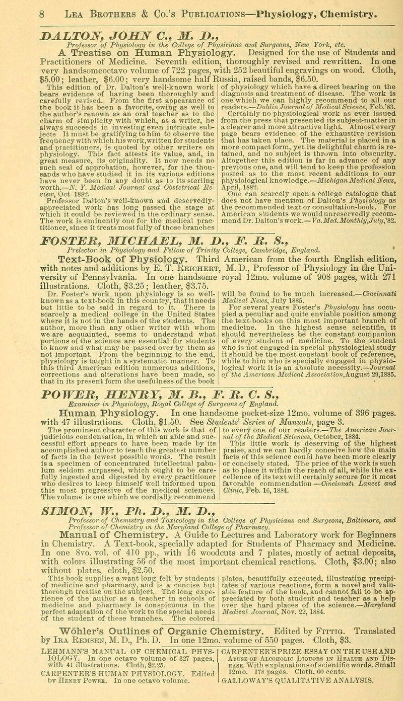 I>AZTOW, JOSW C, M. D., Professor of Physiology in the College of Physicians and Surgeons, New York, etc. A Treatise on Human Physiology. Designed for the use of Students and Practitioners of Medicine. Seventh edition, thoroughly revised and rewritten. In one very handsomeoctavo vokime of 722 pages, with 252 beautiful engravings on wood. Cloth, $5.00; leather, $6.00; very handsome half Russia, raised bands, $6.50. This edition of Dr. Dalton's well-known work bears evidence of having been thoroughly and carefully revised. From the first appearance of the book it has been a favorite, owing as well to the author's renown as an oral teacher as to the charm of simplicity with which, as a writer, he always succeeds in investing even intricate sub- jects It must be gratifying to him to observe the frequency with which his work,written for students and practitioners, is quoted by other writers on physiology. This fact attests its value, and, in great measure, its originality. It now needs no such seal of approbation, however, for the thou- sands who have studied it in its various editions have never been in any doubt as to its sterling worth.—N. Y. Medical Journal and Obstetrical Re- view, Oct. 1882. Professor Dalton's well-known and deservedly- appreciated work has long passed the stage at which it could be reviewed in the ordinary sense. The work is eminently one for the medical prac- titioner, since it treats most fully of those branches of physiology which have a direct bearing on the diagnosis and treatment of disease. The work is one which we can highly recommend to all our readers.—Dublin Journal of Medical Science, Feb.'83. Certainly no physiological work as ever issued from the press that presented its subject-matter in a clearer and more attractive light. Almost every page bears evidence of the exhaustive revision that has taken place. The material is placed in a more compact form, yet its delightful charm is re- tained, and no subject is thrown into obscurity. Altogether this edition is far in advance of any previous one, and will tend to keep the profession posted as to the most recent additions to our physiological knowledge.—Michigan Medical News, April, 1882. One can scarcely open a college catalogue that does not have mention of Dalton's Physiology as the recommended text or consultation-book. For American students we would unreservedly recom- mendDr. Dalton's work.— Va.Med.Monthly, July,^&'i. FOSTER, MICHAEL, M, 2>., F, JR, S., Prelector in Physiology and Fellow of Trinity College, Cambridge, England. * Text-Book of Physiology. Third American from the fourth English edition, with notes and additions by E. T. Reichert, M. D., Professor of Physiology in the Uni- versity of Pennsylvania. In one handsome royal 12mo. volume of 908 pages, with 271 illustrations. Cloth, $3.25 ; leather, $3.75. will be found to be much increased.—Cincinnati Medical News, July 1885. For several years Foster's Physiology has occu- pied a peculiar and quite enviable position among the textbooks on this most important branch of medicine. In the highest sense scientific, it should nevertheless be the constant companion of every student of medicine. To the student who is not engaged in special physiological study it should be the most constant book of reference, while to him who is specially engaged in physio- logical work it is an absolute necessity.—Journal of the American Medical Association,k\i.gVisi 29,1885. Dr. Foster's work upon physiology is so well- known as a text-book in this country, that it needs but little to be said in regard to it. There is scarcely a medical college in the United States where it is not in the hands of the students. The author, more than any other writer with whom we are acquainted, seems to understand what portions of the science are essential for students to know and what may be passed over by them as not important. From the beginning to the end, physiology is taught in a systematic manner. To this third American edition numerous additions, corrections and alterations have been made, so that in its present form the usefulness of the book POWEM, HENItT, M, B,, F. M, C, S., Examiner in Physiology, Royal College of Surgeons of England. Human Physiology. In one handsome pocket-size 12mo. volume of 396 with 47 illustrations. Cloth, $1.50. See Students' Series of Manuals, page 3. The prominent character of this work is that of I to every one of our readers.— The American Jowr- judicious condensation, in which an able and sue- | nal of the Medical Sciences, October, 1884. cessful effort appears to have been made by its accomplished author to teach the greatest number of facts in the fewest possible words. The result is a specimen of concentrated intellectual pabu- lum seldom surpassed, which ought to be care- fully ingested and digested by every practitioner who desires to keep himself well informed upon this most progressive of the medical sciences. The volume is one which we cordially recommend This little work is deserving of the highest praise, and we can hardly conceive how the main facts of this science could have been more clearly or concisely stated. The price of the work is such as to placeit within the reach of all, while the ex- cellence of its text will certainly secure for it most favorable commendation —Cincinnati Lancet and Clinic, Feb. 16,1884. SIMON, W,, Ph. n., M. D., Professor of Chemistry and Toxicology in the College of Physicians and Surgeons, Baltimore, and Professor of Chemistry in the Maryland College of Pharmacy. Manual of Chemistry. A Guide to Lectures and Laboratory work for Beginners in Chemistry. A Text-book, specially adapted for Students of Pharmacy and Medicine, In one 8vo. vol. of 410 pp., with 16 woodcuts and 7 plates, mostly of actual deposits, with colors illustrating 56 of the most important chemical reactions. Cloth, $3.00; also without plates, cloth, $2.50. ~ ■ '  ■■ ' - -■ - ... p]ates, beautifully executed, illustrating precipi- tates of variotis reactions, form a novel and valu- able feature of the book, and cannot fail to be ap- preciated by both student and teacher as a help over the hard places of the science.—Maryland Medical Journal, Nov. 22, 1884. This book supplies a want long felt by students of medicine and pharmacy, and is a concise but thorough treatise on the subject. The long expe- rience of the author as a teacher in schools of medicine and pharmacy is conspicuous in the perfect adaptation of the work to the special needs of the student of these branches. The colored Wohler's Outlines of Organic Chemistry. Edited by Fittig. by Ira Eemsen, M. D., Ph. D. In one 12mo. volume of 550 pages. Cloth, $J Translated LEHMANN'S MANUAL OF CHEMICAL PHYS- IOLOGY. In one octavo volume of 327 pages, with 41 illustrations. Cloth, $2.25. CARPENTER'S HUMAN PHYSIOLOGY. Edited by Henry Powt.e. In one octavo volume. CARPENTER'S PRIZE ESSAY ON THE USE AND Abuse of Alcoholic Liquors in Health and Dis- ease. With explanations of scientific words. Small 12mo. 178 pages. Cloth, 60 cents. GALLOWAY'S QUALITATIVE ANALYSIS.