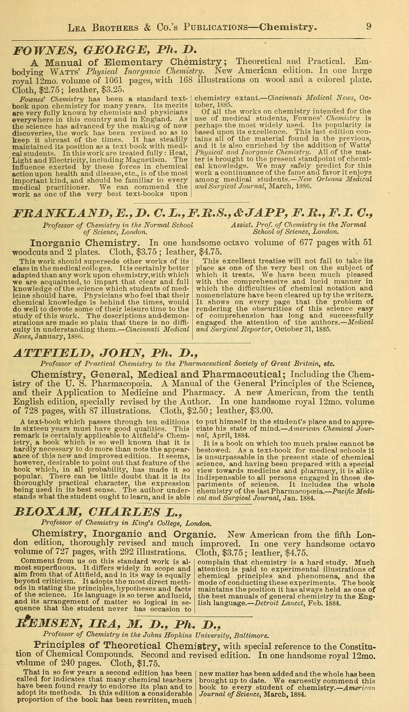 FOWNES, GBOMGE, Ph, 2>. A Manual of Elementary Chemistry; Theoretical and Practical. Em- bodying Watts' Physical Inorganic Chemistry. New American edition. In one large royal 12mo. volume of 1061 pages, with 168 illustrations on wood and a colored plate. Cloth, $2.75; leather, $3.25. Fownes' Chemistry has been a standard text- book upon chemistry for many years. Its merits are very fully known by chemists and physicians everywhere in this country and in England. As the science has advanced by the making of new discoveries, the work has been revised so as to keep it abreast of the times. It has steadily maintained its position as a text book with medi- cal students. In this work are treated fully: Heat, ' Light and Electricity, including Magnetism. The influence exerted by these forces in chemical action upon health and disease, etc., is of the most important kind, and should be familiar to every medical practitioner. We can commend the work as one of the very best text-books upon chemistry extant.—Cincinnati Medical News, Oc- tober, 1885. Of all the works on chemistry intended for the use of medical students, Fownes' Chemistry is perhaps the most widely used. Its popularity is based upon its excellence. This last edition con- tains all of the material found in the previous, and it is also enriched by the addition of Watts' Physical and Inorganic Chemistry. All of the mat- ter is brought to the present standpoint of chemi- cal knowledge. We may safely predict for this work a continuance of the fame and favor it enjoys among medical students.—New Orleans Medical and Surgical Journal, March, 1886. FItANKLAND,B.,I>. aZ.,F.B.S.,&JAPI*,F.M.,F,I. C, Professor of Chemistry in the Normal School of Science, London. Assist. Prof, of Chemistry in the Normal School of Science, London. Inorganic Chemistry. In one handsome octavo volume of 677 pages with 51 woodcuts and 2 plates. Cloth, $3.75 ; leather, $4.75. This excellent treatise will not fail to take its place as one of the very best on the subject of which it treats. We have been much pleased with the comprehensive and lucid manner in which the difficulties of chemical notation and nomenclature have been cleared up by the writers. It shows on every jjage that the problem of rendering the obscurities of this science easy of comprehension has long and successfully engaged the attention of the authors.—Medical and Swgical Reporter, October 31,1885. This work should supersede other works of its class in the medical colleges. Itis certainly better adapted than any work upon chemistry,with which we are acquainted, to impart that clear and full knowledge of the science which students of med- icine should have. Physicians who feel that their chemical knowledge is behind the times, would do well to devote some of their leisure time to the study of this work. The descriptions and-demon- strations are made so plain that there is no diffi- culty in understanding them.—Cincinnati Medical News, January, 1886. ATTFIELJy, JOSJV, I'll. D., Professor of Practical Chemistry to the Pharmaceutical Society of Chreat Britain, etc. Chemistry, General, Medical and Pharmaceutical; Including the Chem- istry of the U. S. Pharmacopoeia. A Manual of the General Principles of the Science, and their Application to Medicine and Pharmacy. A new American, from the tenth English edition, specially revised by the Author. In one handsome royal 12mo. volume of 728 pages, with 87 illustrations. Cloth, $2.50; leather, $3.00. A text-book which passes through ten editions in sixteen years must have good qualities. This remark is certainly applicable to Attfleld's Chem- istry, a book which is so well known that it is hardly necessary to do more than note the appear- ance of this new and improved edition. It seems, however, desirable to point out that feature of the book which, in all probability, has made it so popular. There can be little doubt that it is its thoroughly practical character, the expression being used in its best sense. The author under- stands what the student ought to learn, and is able to put himself in the student's place and to appre^- ciate his state of mind.—American Chemical Jov/r- nal, April, 1884. It is a book on which too much praise cannot be bestowed. As a text-book for medical schools it is unsurpassable in the present state of chemical science, and having been prepared with a special view towards medicine and pharmacy, it is alike indispensable to all persons engaged in those de- partments of science. It includes the whole chemistry of the last Pharmacopoaia.—Pacific Medi- cal and Surgical Journal, Jan. 1884. BJLOXAM, CSAMLES L,, Professor of Chemistry in King's College, London. Chemistry, Inorganic and Organic. New American from the fifth Lon- don edition, thoroughly revised and much improved. In one very handsome octavo volume of 727 pages, with 292 illustrations. Cloth, $3.75 ; leather, $4.75. Comment from us on this standard work is al- most superfluous. It differs widely in scope and aim from that of Attfield, and in its way is equally beyond criticism. It adopts the most direct meth- ods in stating the principles, hypotheses and facts of the science. Its language is so terse and lucid, and its arrangement or matter so logical in se- quence that the student never has occasion to complain that chemistry is a hard study. Much attention is paid to experimental illustrations of chemical principles and phenomena, and the mode of conducting these experiments. The book maintains the position it has always held as one of the best manuals of general chemistry in the Eng- lish language.—Detroit Lancet, Feb. 1884. F^MSEW, IRA, M, n., Fh, D., Professor of Chemistry in the Johns Hopkins University, Baltimore. Principles of Theoretical Chemistry, with special reference to the Constitu- tion of Chemical Compounds. Second and revised edition. In one handsome royal 12mo. vt)lume of 240 pages. Cloth, $1.75. That in so few years a second edition has been called for indicates that many chemical teachers have been found ready to endorse its plan and to adopt its methods. In this edition a considerable proportion of the book has been rewritten, much new matter has been added and the whole has been brought up to date. We earnestly commend this book to every student of chemistry.—Amerirm Journal of Science, March, 1884.