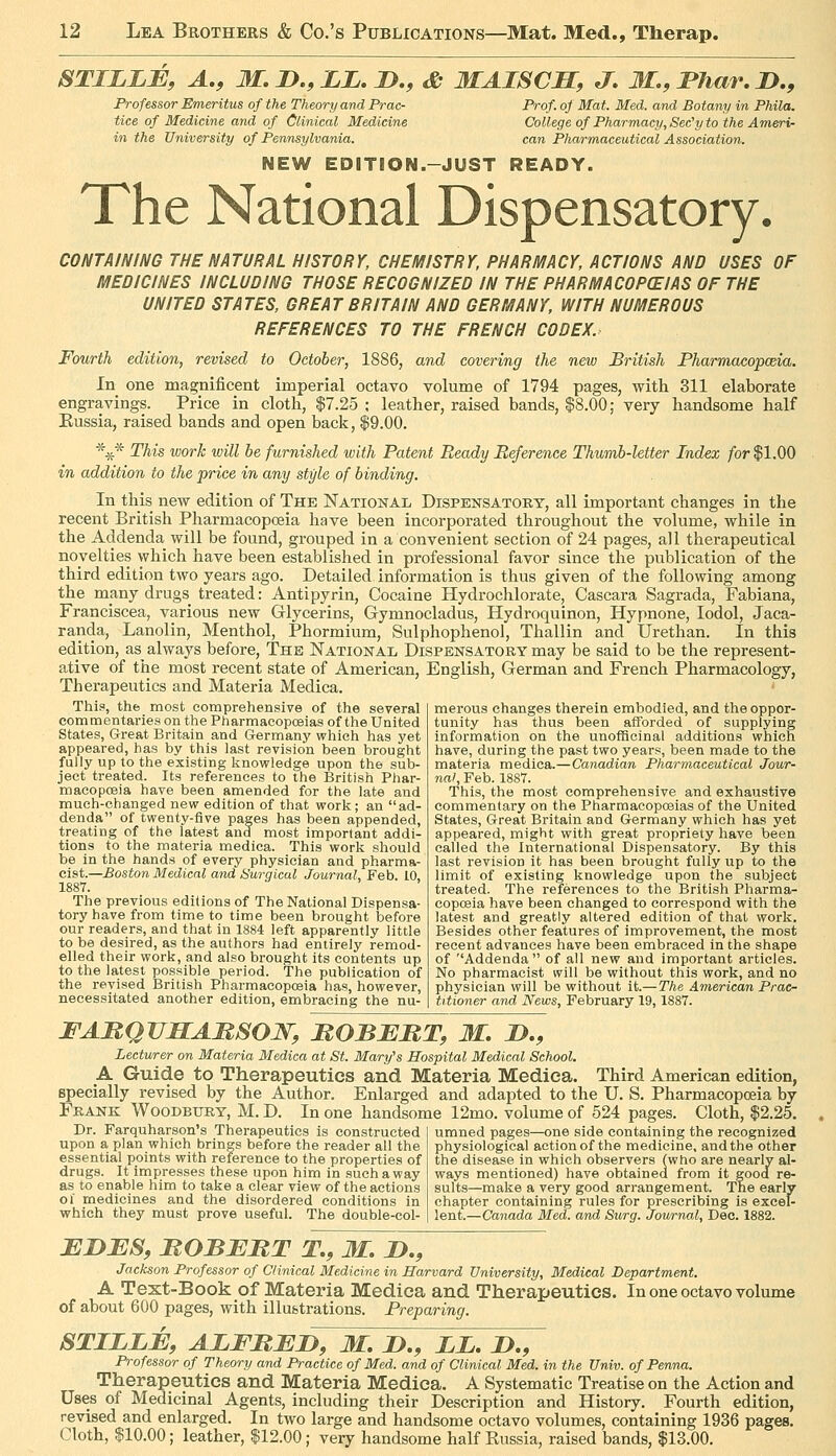 STILLE, A., M, !>., ZZ, D., & MAISCH, J. M., Thar, I),, Professor Emeritus of the Theory and Prac- tice of Medicine and of Clinical Medicine in the University of Pennsylvania. Prof, of Mat. Med. and Botany in Phila. College of Pharmacy, See'y to the Ameri- can Pharmaceutical Association. NEW EDITION.-JUST READY. The National Dispensatory. CONTAINING THE NATURAL HISTORY, CHEMISTRY, PHARMACY, ACTIONS AND USES OF MEDICINES INCLUDING THOSE RECOGNIZED IN THE PHARMACOP(EIAS OF THE UNITED STATES, GREAT BRITAIN AND GERMANY, WITH NUMEROUS REFERENCES TO THE FRENCH CODEX. Fourth edition, revised to October, 1886, and covering the new British Pharmacopcda. In one magnificent imperial octavo volume of 1794 pages, with 311 elaborate engravings. Price in cloth, $7.25 ; leather, raised bands, $8.00; very handsome half Eussia, raised bands and open back, $9.00. %* This work will be furnished with Patent Beady Reference Thumb-letter Index for $1.00 in addition to the price in any style of binding. In this new edition of The National Dispensatory, all important changes in the recent British Pharmacopoeia have been incorporated throughout the volume, while in the Addenda will be found, grouped in a convenient section of 24 pages, all therapeutical novelties which have been established in professional favor since the publication of the third edition two years ago. Detailed information is thus given of the following among the many drugs treated: Antipyrin, Cocaine Hydrochlorate, Cascara Sagrada, Fabiana, Franciscea, various new Glycerins, Gymnocladus, Hydroquinon, Hypnone, lodol, Jaca- randa. Lanolin, Menthol, Phormium, Sulphophenol, Thallin and Urethan. In this edition, as^ always before, The National Dispensatory may be said to be the represent- ative of the most recent state of American, English, German and French Pharmacology, Therapeutics and Materia Medica. Thif, the most comprehensive of the several commentaries on the Pharmacopoeias of the United States, Great Britain and Germany which has yet appeared, has by this last revision been brought fully up to the existing knovcledge upon the sub- ject treated. Its references to the British Phar- macopceia have been amended for the late and much-changed new edition of that work; an ad- denda of twenty-five pages has been appended, treating of the latest and most important addi- tions to the materia medica. This work should be in the hands of every physician and pharma- cist.—Boston Medical and Surgical Journal, Feb. 10, 1887. The previous editions of The National Dispensa- tory have from time to time been brought before our readers, and that in 1884 left apparently little to be desired, as the authors had entirely remod- elled their work, and also brought its contents up to the latest possible period. The publication of the revised British Pharmacopoeia has, however, necessitated another edition, embracing the nu- merous changes therein embodied, and the oppor- tunity has thus been afforded of supplying information on the unoflScinal additions which have, during the past two years, been made to the materia medica.—Canadian Pharmaceutical Jour- nal, Feb. 1887. This, the most comprehensive and exhaustive commentary on the Pharmacopoeias of the United States, Great Britain and Germany which has yet appeared, might with great propriety have been called the International Dispensatory. By this last revision it has been brought fully up to the limit of existing knowledge upon the subject treated. The references to the British Pharma- copoeia have been changed to correspond with the latest and greatly altered edition of that work. Besides other features of improvement, the most recent advances have been embraced in the shape of ''Addenda of all new and important articles. No pharmacist will be without this work, and no physician will be without it.—The American Prac- titioner and News, February 19,1887. FAMQVSABSOW, BOBERT, M. !>., Lecturer on Materia Medica at St. Mary's Hospital Medical School. A Guide to Therapeutics and Materia Medica. Third American edition, specially revised by the Author. Enlarged and adapted to the U. S. Pharmacopoeia by Frank Woodbury, M. D. In one handsome 12mo. volume of 524 pages. Cloth, $2.25. Dr. Farquharson's Therapeutics is constructed upon a plan which brings before the reader all the essential points with reference to the properties of drugs. It impresses these upon him in such a way as to enable him to take a clear view of the actions ol medicines and the disordered conditions in which they must prove useful. The double-col- umned pages—one side containing the recognized physiological action of the medicine, and the other the disease in which observers (who are nearly al- ways mentioned) have obtained from it good re- sults—make a very good arrangement. The early chapter containing rules for prescribing is excel- lent.—Canada Med. and Surg. Journal, Dec. 1882. EBES, MOBEBT T., M. D., Jackson Professor of Clinical Medicine in Harvard University, Medical Department. A Text-Book of Materia Medica and Therapeutics. In one octavo volume of about 600 pages, with illu&trations. Preparing. STIZZE, AZFBEZ^, M. B., ZZ, !>., Professor of Theory and Practice of Med. and of Clinical Med. in the Univ. of Penna. Therapeutics and Materia Medica. A Systematic Treatise on the Action and Uses of Medicinal Agents, including their Description and History. Fourth edition, revised and enlarged. In two large and handsome octavo volumes, containing 1936 pages. Cloth, $10.00; leather, $12.00; very handsome half Eussia, raised bands, $13.00.