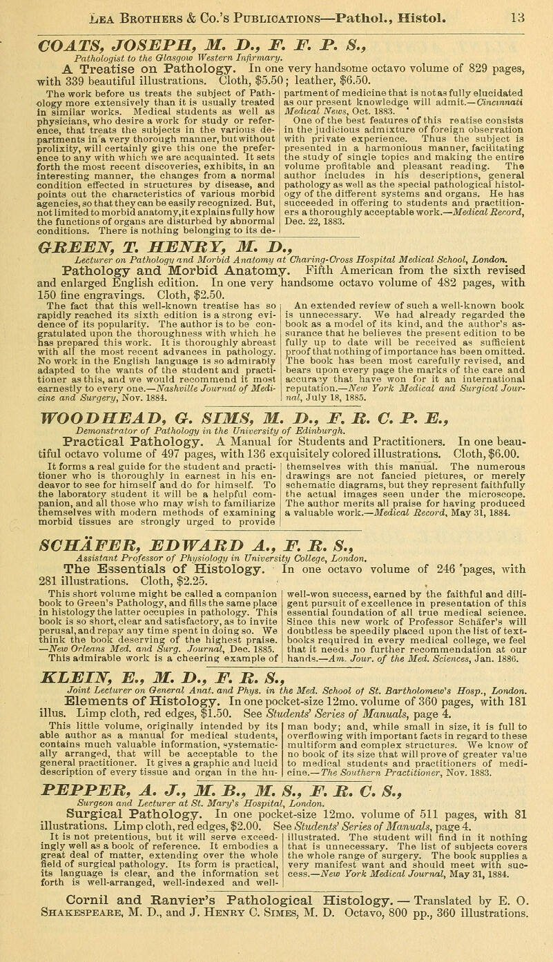 COATS, JOSBJPMf M. JD., F. F. F, S., Pathologist to the Glasgow Western Infirmary. A Treatise on Pathology. In one very handsome octavo volume of 829 pages, with 339 beautiful illustrations. Cloth, |5.50; leather, $6.50. The work before us treats the subject of Path- ology more extensively than it is usually treated In similar works. Medical students as well as physicians, who desire a work for study or refer- ence, that treats the subjects in the various de- partments in a very thorough manner, but without prolixity, will certainly give this one the prefer- ence to any with which we are acquainted. It sets forth the most recent discoveries, exhibits, in an interesting manner, the changes from a normal condition eflFected in structures by disease, and points out the characteristics of various morbid agencies, so that they can be easily recognized. But, not limited to morbid anatomy.it explains fully how the functions of organs are disturbed by abnormal conditions. There is nothing belonging to its de- partment of medicine that is not as fully elucidated as our present knowledge will admit.—Cincinnati Medical News, Oct. 1883. ' One of the best features of this reatise consists in the judicious admixture of foreign observation with private experience. Thus the subject is presented in a harmonious manner, facilitating the study of single topics and making the entire volume profitable and pleasant reading. The author includes in his descriptions, general pathology as well as the special pathological histol- ogy of the different systems and organs. He has succeeded in offering to students and practition- ers a thoroughly acceptable work.—Medical Record, Dec. 22, 1883. GMFFJ^, T, ELENRY, M, I),, Lecturer on Pathology and Morbid Anatomy at Charing-Cross Hospital Medical School, London. Pathology and. Morbid Anatomy. Fifth American from the sixth revised and enlarged English edition. In one very handsome octavo volume of 482 pages, with 150 line engravings. Cloth, $2.50. The fact that this well-known treatise has so rapidly reached its sixth edition is a strong evi- dence of its popularity. The author is to be con- gratulated upon the thoroughness with which he has prepared this work. It is thoroughly abreast with all the most recent advances in pathology. No work in the English language is so admirably adapted to the wants of the student and practi- tioner as this, and we would recommend it most earnestly to every one.—Nashville Journal of Medi- cine and Surgery, Nov. 1884. An extended review of such a well-known book is unnecessary. We had already regarded the book as a model of its kind, and the author's as- surance that he believes the present edition to be fully up to date will be received as sufficient proof that nothing of importance has been omitted. The book has been most carefully revised, and bears upon every page the marks of the care and accuracy that have won for it an international reputation.—New York Medical and Surgical Jour- nal, July 18, 1885. WOODHEAD, G. SIMS, M. J>., F. R. C, F. E., Demonstrator of Pathology in the University of Edinburgh. Practical Pathology. A Manual for Students and Practitioners. In one beau- tifdl octavo volume of 497 pages, with 136 exquisitely colored illustrations. Cloth, $6.00. It forms a real guide for the student and practi- themselves with this manual. The numerous tioner who is thoroughly In earnest in his en- drawings are not fancied pictures, or merely deavor to see for himself and do for himself. To schematic diagrams, but they represent faithfully the laboratory student it will be a helpful com- the actual images seen under the microscope, panion, and all those who may wish to familiarize The author merits all praise for having produced themselves with modern methods of examining a valuable work.—Medical Record, May 31,1884. morbid tissues are strongly urged to provide SCHAFER, EI>WARD A., F. R, S., Assistant Professor of Physiology in University College, London, The Essentials of Histology, in one octavo volume of 246 'pages, with 281 illustrations. Cloth, $2.25. This short volume might be called a companion book to Green's Pathology, and fills the same place in histology the latter occupies in pathology. This book is so short, clear and satisfactory, as to invite perusal, and repay any time spent in doing so. We think the book deserving of the highest praise. —New Orleans Med. and Surg. Journal, Dec. 1885. This admirable work is a cheering example of well-won success, earned by the faithful and dili- gent pursuit of excellence in presentation of this essential foundation of all true medical science. Since this new work of Professor Sctiafer's will doubtless be speedily placed upon the list of text- books required in every medical college, we feel that it needs no further recommendation at our hands.—Am. Jour, of the Med. Sciences, Jan. 1886. KLEIJSr, E., M. D., F, R. S., Joint Lecturer on General Anat. and Phys. in the Med. School of St. Bartholomew''s Hosp., London. Elements of Histology. In one pocket-size 12mo. volume of 360 pages, with 181 illus. Limp cloth, red edges, $1.50. See Students' Series of Manuals, page 4. This little volume, originally intended by its able author as a manual for medical students, contains much valuable information, systematic- ally arranged, that will be acceptable to the general practitioner. It gives a graphic and lucid description of every tissue and organ in the hu- man body; and, while small in size, it is full to overflowing with important facts in regard to these multiform and complex structures. We know of no book of its size that will prove of greater va'ue to medical students and practitioners of medi- cine.— The Southern Practitioner, Nov. 1883. FEFFER, A, J., M, B., M, S., F, R. C. S,, Surgeon and Lecturer at St. Mary's Hospital, London. Surgical Pathology. In one pocket-size 12mo. volume of 511 pages, with 81 illustrations. Limp cloth, red edges, $2.00. See Students' Series of Manuals, page 4. It is not pretentious, but it will serve exceed ingly well as a book of reference. It embodies a great deal of matter, extending over the whole field of surgical pathology. Its form is practical, its language is clear, and the information set forth is well-arranged, well-indexed and well- illustrated. The student will find in it nothing that is unnecessary. The list of subjects covers the whole range of surgery. The book supplies a very manifest want and should meet with suc- cess.—New York Medical Journal, May 31, 1884. Cornil and Ranvier's Pathological Histology. — Translated by E. O. Shakespeaee, M. D., and J. Henry C. Simes, M. D. Octavo, 800 pp., 360 illustrations.