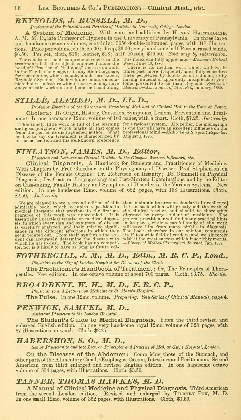 BJEYNOLnS, J, BVSSBLL, M, JD., Professor of the Principles and Practice of Medicine in University College, London. A System of Medicine. Witli notes and additions by Hexe,X Hartshoene, A. M., M. D., late Professor of Hygiene in the University of Pennsylvania. In three large and handsome octavo volumes, containing 3056 double-columned pages, with 317 illustra- tions. Price per volume, cloth, $5.00; sheep, $6.00; very handsome half Russia, raised bands, $6.50. Per set, cloth, $15; leather, $18; half Russia, $19.50. Sold only by subscription. For conciseness and comprehensiveness in the | this index can fully appreciate.—Michigan Medical treatment of all the subjects embraced under the ' Neivs, June 10, 1880. head of Practice of Bledicine, there is no work There is no medical work which we have in in the English language, or in any other language, ] times past more frequently and fully consulted for that matter, which equals, much less excels, | when perplexed by doubts as to treatment, or by Reynolds' System. Each volume contains a com- plete index—a feature which those who may have encyclopaedic works on medicine not containing having unusual or apparently inexplicable symp- toms presented to us than Reynolds' System at Medicine.—Am. Journ. of Med. Sci., January, 1880. STILZE, ALFItBD, M. D,, LL, D., Professor Emeritus of the Theory and Practice of Med. and of Clinical Med. in the Univ. of Penna, Cholera: Its Origin, History, Causation, Symptoms, Lesions, Prevention and Treat- ment. In one handsome 12mo. volume of 163 pages, with a chart. Cloth, $1.25. Just ready. This timely little work is full of the learning and good judgment which marks all that comes from the pen of its distinguished author. What he has to say on treatment is characterized by his usual caution and his well-known preference for a rational system. Altogether, the monograph is one that will have an excellent influence on the professional mind.—Medical and Surgical Reporter, August 1,1885. FIWLAYSOJS^, JA3IBS, M. !>., Editor, Physician and Lecturer on Clinical Medicine in the Olasgow Western Infirmary, etc Clinical Diagnosis. A Handbook for Students and Practitioners of Medicine, With Chajsters by Prof. Gairdner on the Physiognomy of Disease; Prof. Stephenson on Diseases of the Female Organs; Dr. Robertson on Insanity; Dr. Gemmell on Physical Diagnosis; Dr. Coats on Laryngoscopy and Post-Mortem Examinations, and by the Editor on Case-taking, Family History and Symptoms of Disorder in the Various Systems. New edition. In one handsome 12mo. volume of 682 pages, with 158 illustrations. Cloth, $2.50. Just ready. We are pleased to see a second edition of this admirable book, which occupies a position in medical literature that previous to the first ap- pearance of this work was unoccupied. It is tions maintain its present standard of excellence! It is a book which will greatly aid the work of the clinical teacher, and should be thoroughly digested by every student of medicine. The essentially a practical treatise on medical diagno- j general practitioner will find many practical hints sis, in which every sign and symptom of disease I in its pages, while a careful study of the work is carefully analyzed, and their relative signifi- j will save him from many pitfalls in diagnosis, cance in the ditferent affections in which they j The book, therefore, in our opinion, commends occur pointed out. From their synthesis the stu- i itself to a wide field of readers, and we sincerely dent can accurately determine the disease with j wish it the great success which it so richly merits, which he has to deal. The book has no competi- —Liverpool Medico-Chirurgical Journal, Jan. 1887. tor, nor is it likely to have as long as future edi- | FOTSEMGILLf J. M,, M. D., Edin,, M. M, C. JP,, Lond., Physician to the City of London Hospital for Diseases of the Chest. The Practitioner's Handbook of Treatment; Or, The Principles of Thera- peutics. New edition. In one octavo volume of about 700 pages. Cloth, $3.75. Shortly. BMOADBEWT, W. BC., M. B., F, B. C. B., Physician to and Lecturer on Medicine at St. Mary's Hospital. The Pulse. In one 12mo. volume. Preparing. See Series of Clinical Manuals, page 4. FENWICK, SAJKUEB, M, D., Assistant Physician to the London Hospital. The Student's Guide to Medical Diagnosis. From the third revised and enlarged English edition. In one very handsome royal 12mo. volume of 328 pages, with 87 illustrations on wood. Cloth, $2.25. HABEBSSOW, S. O., 31, B., Senior Physician to and late Led. on Principles and Practice of Med. at Ghiy's Hospital, London. On the Diseases of the Abdomen; Comprising those of the Stomach, and other parts of the Alimentary Canal, (Esophagus, Caecum, Intestines and Peritoneum. Second American from third enlarged and revised English edition. In one handsome octavo volume of 554 pages, with illustrations. Cloth, $3.50. TAJn^EM, THOMAS BCAWKES, M, B. A Manual of Clinical Medicine and Physical Diagnosis. Third American from the second -London edition. Revised and enlarged by TrLBimY Fox, M. D. In one small 12mo. volume of 362 pages, with illustrations. Cloth, $1.50.