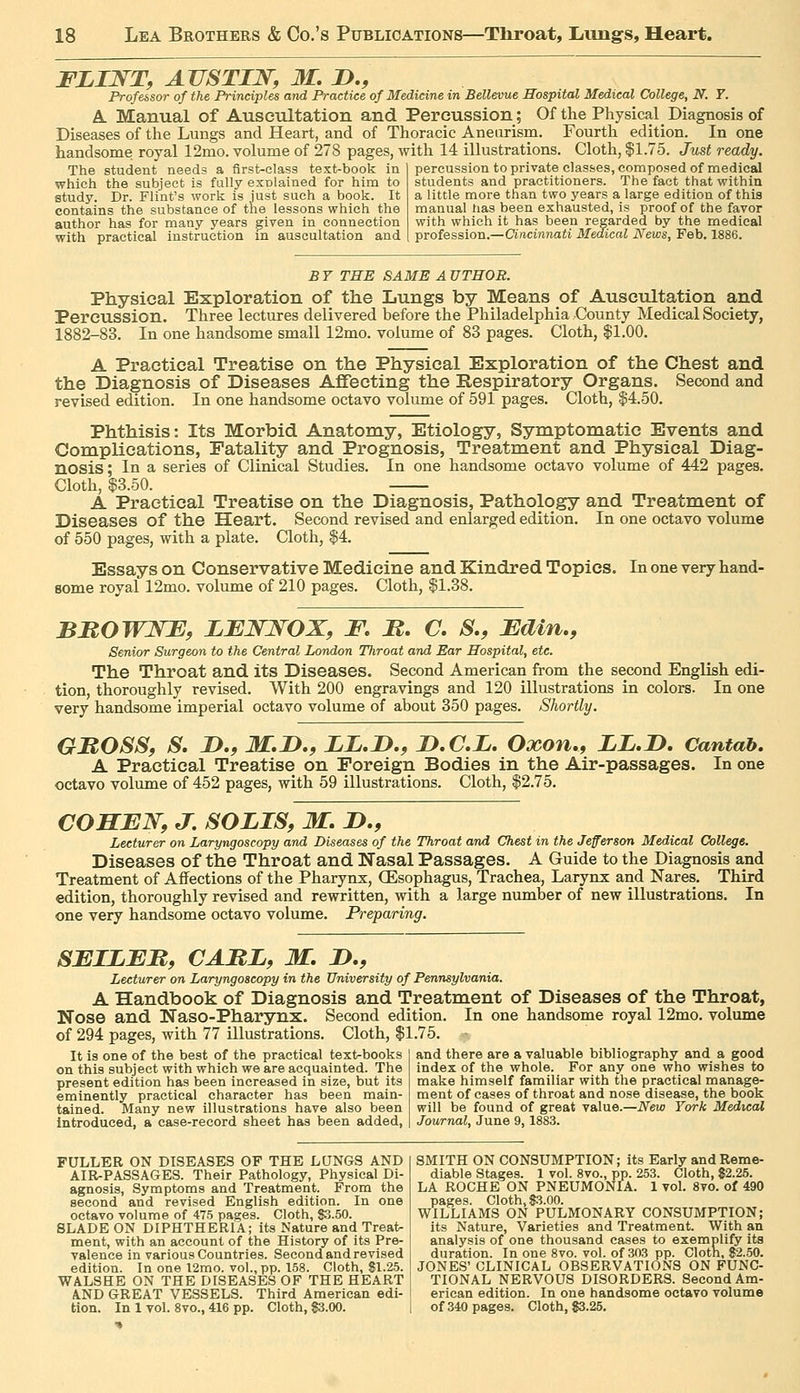 FLINT, AUSTIN, M. D., Professor of the Principles and Practice of Medicine in Bellevue Hospital Medical College, N. T. A. Manual of Auscultation and Percussion; Of the Physical Diagnosis of Diseases of the Lungs and Heart, and of Thoracic Aneurism. Fourth edition. In one handsome royal 12mo. volume of 278 pages, with 14 illustrations. Cloth, $1.75. Just ready. The student needs a first-class text-book in which the subject is fally esDlained for him to study. Dr. Flint's work is just such a book. It contains the substance of the lessons which the author has for many years given in connection with practical instruction m auscultation and percussion to private classes, composed of medical students and practitioners. The fact that within a little more than two years a large edition of this manual has been exhausted, is proof of the favor with which it has been regarded by the medical profession.—Cincinnati Medical News, Feb. 1886. BY THE SAME A UTHOR. Physical Exploration of the Lungs by Means of Auscultation and Percussion. Three lectures delivered before the Philadelphia County Medical Society, 1882-83. In one handsome small 12mo. volume of 83 pages. Cloth, $1.00. A Practical Treatise on the Physical Exploration of the Chest and the Diagnosis of Diseases Affecting the Respiratory Organs. Second and revised edition. In one handsome octavo volume of 591 pages. Cloth, $4.50. Phthisis: Its Morbid Anatomy, Etiology, Symptomatic Events and Complications, Fatality and Prognosis, Treatment and Physical Diag- nosis ; In a series of Clinical Studies. In one handsome octavo volume of 442 pages. Cloth, $3.50. A Practical Treatise on the Diagnosis, Pathology and Treatment of Diseases of the Heart. Second revised and enlarged edition. In one octavo volume of 550 pages, with a plate. Cloth, $4. Essays on Conservative Medicine and Kindred Topics. In one very hand- some royal 12mo. volume of 210 pages. Cloth, $1.38. BBOWNE, LBNNOX, F. H. C. S,, Fdin., Senior Surgeon to the Central London Throat and Ear Hospital, etc. The Throat and its Diseases. Second American from the second English edi- tion, thoroughly revised. With 200 engravings and 120 illustrations in colors. In one very handsome imperial octavo volume of about 350 pages. Shortly. GHOSSf S, D.f iHf.D., IL.D.f D.C.i. Oxon,, LL.I). Cantab. A Practical Treatise on Foreign Bodies in the Air-passages. In one octavo volume of 452 pages, with 59 illustrations. Cloth, $2.75. COHEN, J. SOUS, M. D., Lecturer on Laryngoscopy and Diseases of the Throat and Chest in the Jefferson Medical College. Diseases of the Throat and Nasal Passages. A Guide to the Diagnosis and Treatment of Affections of the Pharynx, QEsophagus, Trachea, Larynx and Nares. Third edition, thoroughly revised and rewritten, with a large number of new illustrations. In one very handsome octavo volume. Preparing. SFIZFB, CABL, M, I)., Lecturer on Laryngoscopy in the University of Pennsylvania. A Handbook of Diagnosis and Treatment of Diseases of the Throat, Nose and Naso-Pharynx. Second edition. In one handsome royal 12mo. volume of 294 pages, with 77 illustrations. Cloth, $1.75. and there are a valuable bibliography and a good index of the whole. For any one who wishes to make himself familiar with the practical manage- It is one of the best of the practical text-books on this subject with which we are acquainted. The present edition has been increased in size, but its eminently practical character has been main- tained. Many new illustrations have also been introduced, a case-record sheet has been added, ment of cases of throat and nose disesise, the book will be found of great value.—New York Medical Journal, June 9,1883. FULLER ON DISEASES OF THE LQNGS AND AIR-PASSAGES. Their Pathology, Physical Di- agnosis, Symptoms and Treatment. From the second and revised English edition. In one octavo volume of 475 pages. Cloth, $3.50. BLADE ON DIPHTHERIA; its Nature and Treat> ment, with an account of the History of its Pre- valence in various Countries. Second and revised edition. In one 12mo. vol., pp. 158. Cloth, 81.25. WALSHE ON THE DISEASES OF THE HEART AND GREAT VESSELS. Third American edi- SMITH ON CONSUMPTION; its Early and Reme- diable Stages. 1 vol. 8vo., pp. 253. Cloth, 82.25. LA ROCHE ON PNEUMONIA. 1 vol. 8vo. of 490 pages. Cloth, S3.00. WILLIAMS ON PULMONARY CONSUMPTION; its Nature, Varieties and Treatment. With an analysis of one thousand cases to exemplify its duration. In one 8vo. vol. of 303 pp. Cloth, 82.50. JONES' CLINICAL OBSERVATIONS ON FUNC- TIONAL NERVOUS DISORDERS. Second Am- erican edition. In one handsome octavo volume tion. In 1 vol. 8vo., 416 pp. Cloth, 83.00. I of 340 pages. Cloth, $3.25.