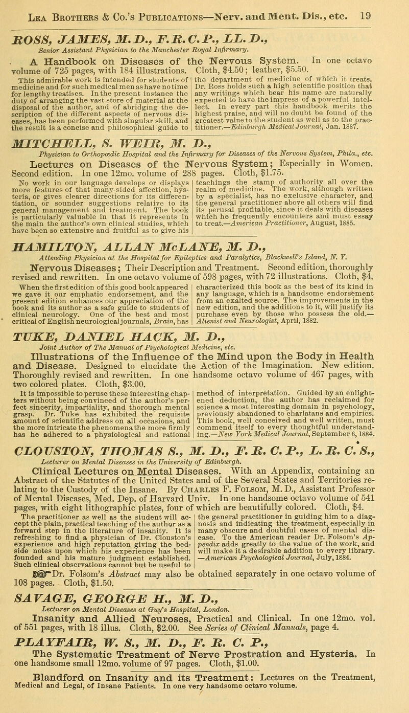 MOSS, JAMES, M.n., F.M.C.P,, ZZ.D., Senior Assistant Physician to the Manchester Royal Infirmary. A Handbook on Diseases of the Nervous System. In one octavo volume of 725 pages, with 184 illustrations. Cloth, $4.50 ; leather, $5.50. .This admirable worli is intended for students of I the department of medicine of which it treats. medicine and for such medical men as have no time for lengthy treatises. In the present instance the duty of arranging the vast store of material at the disposal of the author, and of abridging the de- scription of the different aspects of nervous dis- eases, has been performed with singular skill, and the result is a concise and philosophical guide to Dr. Boss holds such a high scientific position that any writings which bear his name are naturally expected to have the impress of a powerful intel- lect. In every part this handbook merits the highest praise, and will no doubt be found of the greatest value to the student as well as to the prac- titioner.—Edinburgh Medical Journal, Jan. 1887. MITCHELL, S. WEIM, M, !>., Physician to Orthopmdic Hospital and the Infirmary for Diseases of the Nervous System, Phila., etc. Lectures on Diseases of the Nervous System; Especially in Women. Second edition. In one 12mo. volume of 288 pages. Cloth, |1.75. No work in our language develops or displays more features of that many-sided affection, hys- teria, or gives clearer directions for its differen- tiation, or sounder suggestions relative to its general management and treatment. The book is particularly valuable in that it represents in the main the author's own clinical studies, which have been so extensive and fruitful as to give his teachings the stamp of authority all over the realm of medicine. The work, although written by a specialist, has no exclusive character, and the general practitioner above all others will find its perusal profitable, since it deals with diseases which he frequently encounters and must essay to treat.—American Practitioner, August, 1885. HAMILTON, ALLAJS^ McLANE, M, D., Attending Physician at the Hospital for Epileptics and Paralytics, BlackwelVs Island, N. T. Nervous Diseases; Their Description and Treatment. Second edition, thoroughly revised and rewritten. In one octavo volume of 598 pages, with 72 illustrations. Cloth, $4. When the first edition of this good book appeared | characterized this hookas the best of its kind in we gave it our emphatic endorsement, and the i present edition enhances our appreciation of the j book and its author as a safe guide to students of I clinical neurology. One of the best and most I critical of English neurological journals, £ram, has 1 any language, which is a handsome endorsement from an exalted source. The improvements in the new edition, and the additions to it, will justify its purchase even by those who possess the old.— Alienist and Neurologist, April, 1882. TUKE, DAJVIEL HACK, M, J),, Joint Author of The Manual of Psychological Medicine, etc. Illustrations of the Influence of the Mind upon the Body in Health and Disease. Designed to elucidate the Action of the Imagination. New edition. Thoroughly revised and rewritten. In one handsome octavo volume of 467 pages, with two colored plates. Cloth, $3.00. method of interpretation. Guided by an enlight- ened deduction, the author has reclaimed for science a most interesting domain in psychology, previously abandoned to charlatans and empirics. This book, well conceived and well written, must commend itself to every thoughtful understand- ing.—New York Medical Journal, September 6,1884. It is impossible to peruse these interesting chap- ters without being convinced of the author's per- fect sincerity, impartiality, and thorough mental grasp. Dr. Take has exhibited the requisite amount of scientific address on all occasions, and the more intricate the phenomenathe more firmly has he adhered to a physiological and rational CLOUSTOJ^, THOMAS S., M. I),, F, B, C. I*,, i. B, C. S,, Lecturer on Mental Diseases in the University of Edinburgh. Clinical Lectures on Mental Diseases. With an Appendix, containing an Abstract of the Statutes of the United States and of the Several States and Territories re- lating to the Custody of the Insane. By Charles F. Folsom, M. D., Assistant Professor of Mental Diseases, Med. Dep. of JEIarvard Univ. In one handsome octavo volume of 541 pages, with eight lithographic plates, four of which are beautifully colored. Cloth, $4. The practitioner as well as the student will ac- cept the plain, practical teaching of the author as a forward step in the literature of insanity. It is refreshing to find a physician of Dr. Clouston's experience and highreputation giving the bed- side notes upon which his experience has been founded and his mature judgment established. Such clinical observations cannot but be useful to the general practitioner in guiding him to a diag- nosis and indicating the treatment, especially in many obscure and doubtful cases of mental dis- ease. To the American reader Dr. Folsom's Ap- pendix adds greatly to the value of the work, and will make it a desirable addition to every library. —American Psychological Journal, July, 1884. S^'Dr. Folsom's Abstract may also be obtained separately in one octavo volume of 108 pages. Cloth, $1.50. SAVAGE, GEOMGE H., M. I>,, Lecturer on Mental Diseases at Cfuy's Hospital, London. Insanity and Allied Neuroses, Practical and Clinical. In one 12mo. vol. of 551 pages, with 18 illus. Cloth, $2.00. See Series of Clinical Manuals, page 4. JPLATFAIB, W. S., M. H., F, M, O. 1*., The Systematic Treatment of Nerve Prostration and Hysteria. In one handsome small 12mo. volume of 97 pages. Cloth, $1.00. Blandford on Insanity and its Treatment: Lectures on the Treatment, Medical and Legal, of Insane Patients. In one very handsome octavo volume.