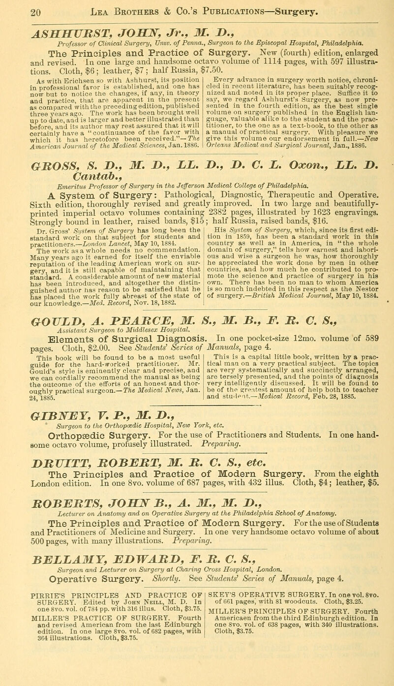 ASSBUJRST, JOSN, Jr., M. !>., Professor of Clinical Surgery, Univ. of Penna., Surgeon to the Episcopal Hospital, Philadelphia. The Prinoiples and Practice of Surgery. New (fourth) edition, enlarged and revised. In one large and handsonae octavo volume of 1114 pages, with 597 illustra- tions. Cloth, $6 ; leather, $7 ; half Eussia, §7.50. Every advance in surgery worth notice, chroni- cled in recent literature, has been suitably recog- nized and noted in its proper place. Suffice it to sa}'', we regard Ashhurst's Surgery, as now pre As with Erichsen so with Ashhurst, its position in professional fairor is established, and one has now but to notice the changes, if any, in theory and practice, that are apparent in the present as compared with the preceding edition, published three years ago. The work has been brought well up to date, and is larger and better illustrated than before, and its author may rest assured that it will certainly have a continuance of the favor with which it has heretofore been received.—T/i.e American Journal of the Medical Sciences, Jan. 1886. sented in the fourth edition, as tiie best single volume on surgery published in the English lan- guage, valuable alike to the student and the prac- titioner, to the one as a text-book, to the other as a manual of practical surgery. With pleasure we give this volume our endorsement in full.—New Orleans Medical and Surgical Journal, Jan., 1886. GBOSSf S. n,, M. JD.f LL. jD., JD, C, L. Oxon., LL, D. Cantab.f Emeritus Professor of Surgery in the Jefferson Medical College of Philadelphia. A System of Surgery: Pathological, Diagnostic, Therapeutic and Operative. Sixth edition, thoroughly revised and greatly improved. In two large and beautifully- printed imperial octavo volumes containing 2382 pages, illustrated by 1623 engravings. Strongly bound in leather, raised bands, $15 ; half Russia, raised bands, $16. Dr. Gross' System of Surgery has long been the | His System of Surgery, which, since its first edi- standard work on that subject for students and practitioners.—London Lancet, May 10, 188-1. The work as a whole needs no commendation. Many years ago it earned for itself the enviable reputation of the leading American work on sur- gery, and it is still capable of maintaining that standard. A considerable amount of new material has been introduced, and altogether the distin- fuished author has reason to be satisfied that he as placed the work fully abreast of the state of our knowledge.—ilfed. Record, Nov. 18,1882. tion in 1859, has been a standard work in this country as well as in America, in the whole domain of surgery, tells how earnest and labori- ous and wise a surgeon he was, how thoroughly he appreciated the work done by men in other countries, and how much he contributed to pro- mote the science and practice of surgery in his own. There has been no man to whom America is so much indebted in this respect as the Nestor of surgery.—British Medical Journal, May 10,1884. GOULD, A. FBAMCE, M. S., M. B,, F. M, C. S,, Assistant Surgeon to Middlesex Hospital. Elements of Surgical Diagnosis. In one pocket-size 12mo. volume of 589 pages. Cloth, $2.00. See Students' Series of Manuals, page 4. This book will be found to be a most useful guide for the hard-worked practitioner. Mr. Gould's style is eminently clear and precise, and we can cordially recommend the manual as being the outcome of the efforts of an honest and thor- oughly practical surgeon.—TAe Medical News, Jan. 24, 1885. This is a capital little book, written by a prac- tical man on a very practical subject. The topics are very systematically and succinctly arranged, are tersely presented, and the points of diagnosis very intelligently discussed. It will be found to be of the greatest amount of help both to teacher and stwie-'-it.—Medical Record, Feb, 28, 1885. GIBWET, V, J»., M, J>., Surgeon to the Orthopaedic Hospital, New York, etc. Ortiiopsedic Surgery. For the use of Practitioners and Students, some octavo volume, profusely illustrated. Preparing. In one hand- DBUITTf MOBBHTf M. M. O. S,, etc. The Principles and Practice of Modern Surgery. From the eighth London edition. In one 8vo. volume of 687 pages, with 432 illus. Cloth, $4; leather, $5. BOBEBTS, JOSJS^ B,, A, M., M. D., Lecturer on Anatomy and on Operative Surgery at the Philadelphia School of Anatomy. The Principles and Practice of Modern Surgery. For the use of Students and Practitioners of Medicine and Surgery. In one very handsome octavo volume of about 500 pages, with many illustrations. Preparing. BELLAMY, EDWABD, F. B. C. S., Surgeon and Lecturer on Surgery at Charing Cross Hospital, London. Operative Surgery. Shortly. See Students' Series of Manuals, page 4. PIRRIE'S PRINCIPLES AND PRACTICE OF SURGERY. Edited by John Neill, M. D. In one 8vo. vol. of 784 pp. with 316 illus. Cloth, 83.75. MILLER'S PRACTICE OF SURGERY. Fourth and revised American from the last Edinburgh edition. In one large 8vo. vol. of 682 pages, with 364 illustrations. Cloth, $3.75. SKEY'S OPERATIVE SURGERY. In one vol. 8vo. of 661 pages; with 81 woodcuts. Cloth, 83.25. MILLERS PRINCIPLES OF SURGERY. Fourth Americaen from the third Edinburgh edition. In one 8vo. vol. of 638 pages, with 340 illustrations. Cloth, 83.75.