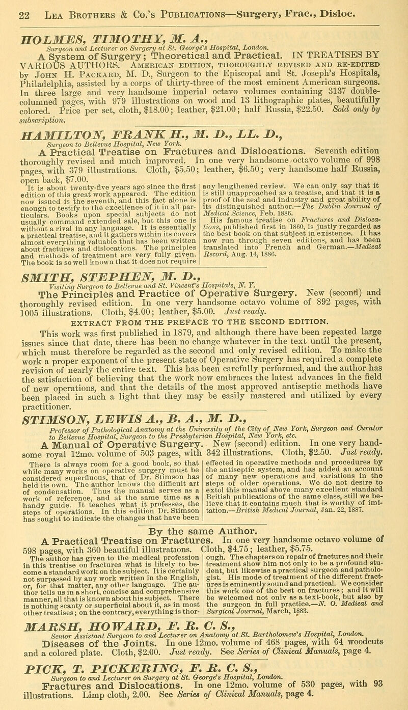 SOLMES, TIMOTHY, M, A., Surgeon and Lecturer on Surgery at St. George's Hospital, London. A System of Surgery; Theoretical and Practical. IN TKEATISES BY VAEIOUS AUTHORS. American edition, thoroughly revised and re-edited by John H. Packard, M. D., Surgeon to the Episcopal and St. Joseph's Hospitals, Philadelphia, assisted by a corps of thirty-three of the most eminent American surgeons. In three large and very handsome imperial octavo volumes containing 3137 double- columned pages, with 979 illustrations on wood and 13 lithographic plates, beautifully colored. Price per set, cloth, $18.00; leather, f 21.00; half Russia, |22.50. Sold only by subscription. HAMILTON, FBAWK H,, M. D., LI, jD., Surgeon to Bellevue Hospital, New York. A Practical Treatise on Fractures and Dislocations. Seventh edition thoroughly revised and much improved. In one very handsome octavo volume of 998 pages, with 379 illustrations. Cloth, |5.50; leather, |6.50; very handsome half Russia, open back, $7.00 It is about twenty-five years ago since the first edition of this great work appeared. The edition now issued is the seventh, and this fact alone is enough to testify to the excellence of it in all par- ticulars. Books upon special subjects do not usually command extended sale, but this one is without a rival in any language. It is essentially a practical treatise, and it gathers within its covers almost everything valuable that has been written about fractures and dislocations. The principles and methods of treatment are very fully given. The book is so well known that it does not require any lengthened review. We can only say that it is still unapproached as a treatise, and that it is a proof of the zeal and industry and great ability of its distinguished author.—The Dublin Journal of Medical Science, Feb. 1886. His famous treatise on Fractures and Disloca- tions, published first in 1860, is justly regarded as the best book on that subject in existence. It has now run through seven editions, and has been translated into French and German.—Medical Record, Aug. U, 1886. SMITH, STEPHEN, M. H., Visiting Surgeon to Bellevue and St. Vincent's Hospitals, N. Y. The Principles and Practice of Operative Surgery. New (second) and thoroughly revised edition. In one very handsome octavo volume of 892 pages, with 1005 illustrations. Cloth, $4.00; leather, $5.00. Just ready. EXTRACT FROM THE PREFACE TO THE SECOND EDITION. This work was first published in 1879, and although there have been repeated large issues since that date, there has been no change whatever in the text until the present, which must therefore be regarded as the second and only revised edition. To make the work a proper exponent of the present state of Operative Surgery has required a complete revision of nearly the entire text. This has been carefully performed, and the author has the satisfaction of believing that the work now embraces the latest advances in the field of new operations, and that the details of the most approved antiseptic methods have been placed in such a light that they may be easily mastered and utilized by every practitioner. STIMSON, LEWIS A,, B. A,, M. I),, Professor of Pathological Anatomy at the University of the City of New York, Surgeon and Curator to Bellevue Hospital, Surgeon to the Presbyterian Hospital, New York, etc. A Manual of Operative Surgery. New (second) edition. In one very hand- some royal 12mo. volume of 503 pages, with 342 illustrations. Cloth, $2.50. Just ready. etfected in operative methods and procedures by the antiseptic system, and has added an account of many new operations and variations in the There is always room for a good book, so that while many works on operative surgery must be considered superfluous, that of Dr. Stimson has held its own. The author knows the difficult art of condensation. Thus the manual serves as a work of reference, and at the same time as a handy guide. It teaches what it professes, the steps of operations. In this edition Dr. Stimson has sought to indicate the changes that have been steps of older operations. We do not desire to extol this manual above many excellent standard British publications of the same class, siill we be- lieve that it contains much that is worthy of imi- tation.—British Medical Journal, Jan. 22,1887. By the same Author. A Practical Treatise on Fractures. In one very handsome octavo volume of 598 pages, with 360 beautiful illustrations. Cloth, $4.75; leather, $5.75. The author has given to the medical profession in this treatise on fractures what is likely to be- come a standard work on thesubject. Itis certainly not surpassed by any work written in the English, or, for that matter, any other language. The au- thor tells us in a short, concise and comprehensive manner, all that is known about his subject. There is nothing scanty or superficial about it, as in most other treatises; on the contrary, everything is thor- ough. The chapters on repair of fractures and their treatment show him not only to be a profound stu- dent, but likewise a practical surgeon and patholo- gist. His mode of treatment of the different fract- ures is eminently sound and practical. We consider this work one of the best on fractures ; and it will be welcomed not onlv as a text-book, but also by the surgeon in full practice.—iV^. O. Medical and Surgical Journal, March, 1883. MARSH, HOWARD, F, R, C. S,, Senior Assistant Surgeon to and Lecturer on Anatomy at St. Bartholomew's Hospital, London. Diseases of the Joints. In one 12mo. volume of 468 pages, with 64 woodcuts and a colored plate. Cloth, $2.00. Just ready. See Series of Clinical Manuals, page 4. FICK, T, PICKERING, F, R. C, S., Surgeon to and Lecturer on Surgery at St. George's Hospital, London. Fractures and Dislocations. In one 12mo, volume of 530 pages, with 93 illustrations. Limp cloth, 2.00. See Series of Clinical Manuals, page 4.