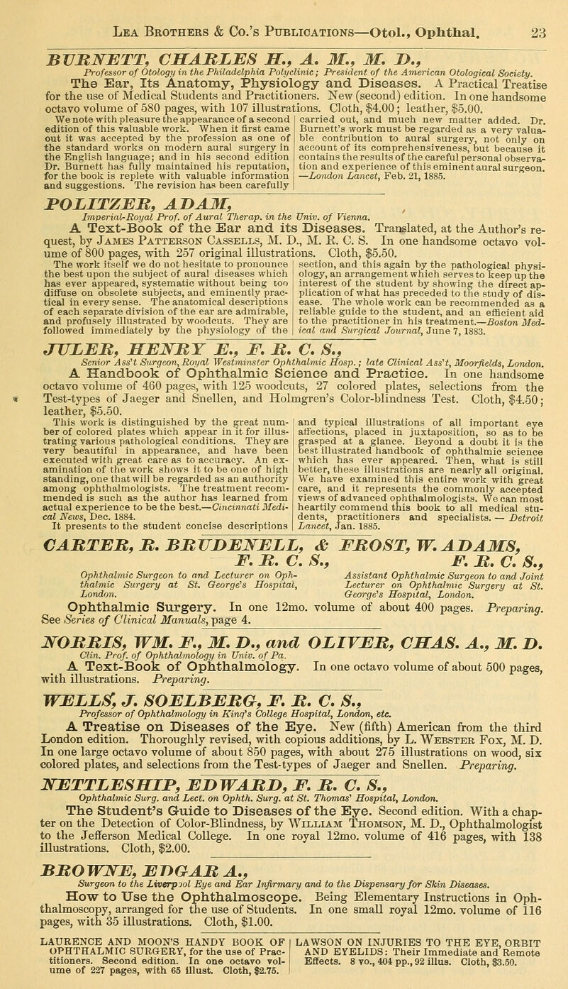 BVUNETT, CSARLES S,, A, M., M, D., Professor of Otology in the Philadelphia Polyclinic; President of the American Otological Society. The Ear, Its Anatomy, Physiology and Diseases. A Practical Treatise for the use of Medical Students and Practitioners. New (second) edition. In one handsome octavo volume of 580 pages, with 107 illustrations. Cloth, $4.00; leather, $5.00. We note with pleasure the appearance of a second edition of this valuable work. When it first came out it was accepted by the profession as one of the standard works on modern aural surgery in the English language; and in his second edition Dr. Burnett has fully maintained his reputation, for the book is replete with valuable information and suggestions. The revision has been carefully carried out, and much new matter added. Dr. Burnett's work must be regarded as a very valua- ble contribution to aural surgery, not only on account of its comprehensiveness, but because it contains the results of the careful personal observa- tion and experience of this eminent aural surgeon. —London Lancet, Feb. 21,1885. JPOLITZER, AID AM, Imperial-Royal Prof, of Aural Therap. in the Univ. of Vienna. A Text-Book of the Ear and its Diseases. quest, by James Pattekson Cassells, M. D., M. E. C. S. ume of 800 pages, with 257 original illustrations. Cloth, $5.50. Translated, at the Author's re- in one handsome octavo vol- The work itself we do not hesitate to pronounce the best upon the subject of aural diseases which has ever appeared, systematic without being too diffuse on obsolete subjects, and eminently prac- tical in every sense. The anatomical descriptions of each separate division of the ear are admirable, and profusely illustrated by woodcuts. They are followed immediately by the physiology of the section, and this again by the pathological physi- ology, an arrangement which serves to keep up the interest of the student by showing the direct ap- plication of what has preceded to the study of dis- ease. The whole work can be recommended as a reliable guide to the student, and an efficient aid to the practitioner in his treatment.—Boston Med- ical and Surgical Journal, June 7,1883. JULEB, HEJSTtT E., E. M. C, S., Senior AssH Surgeon,Royal Westminster Ophthalmic Hosp.; late Clinical AssH, Moorjields, London. A Handbook of Ophthalmic Science and Practice. In one handsome octavo volume of 460 pages, with 125 woodcuts, 27 colored plates, selections from the Test-types of Jaeger and Snellen, and Holmgren's Color-blindness Test. Cloth, $4.50; leather, $5.50. This work is distinguished by the great num- ber of colored plates which appear in it for illus- trating various pathological conditions. They are very beautiful in appearance, and have been executed with great care as to accuracy. An ex- amination of the work shows it to be one of high standing, one that will be regarded as an authority among ophthalmologists. The treatment recom- mended is such as the author has learned from actual experience to be the best.—Cincinnati Medi- cal News, Dee. 1884. It presents to the student concise descriptions and typical illustrations of all important eye affections, placed in juxtaposition, so as to be f rasped at a glance. Beyond a doubt it is the est illustrated handbook of ophthalmic science which has ever appeared. Then, what is still better, these illustrations are nearly all original. We have examined this entire work with great care, and it represents the commonly accepted views of advanced ophthalmologists. We can most heartily commend this book to all medical stu- dents, practitioners and specialists. — Detroit Lancet, Jan. 1885. CABTEB, M, BMUDENELL, & EJROST, W, ADAMS, F, M. C. S., F, M. a S., Ophthalmic Surgeon to and Lecturer on Oph- Assistant Ophthalmic Surgeon to and Joint thalmic Surgery at St. George's Hospital, Lecturer on Ophthalmic Surgery at St. London. George's Hospital, London. Ophthalmic Surgery. In one 12mo. volume of about 400 pages. Preparing. See Series of Clinical Manuals, page 4. WORJRIS, WM, F., M. D., and OLIVER, CSAS. A., M. D, Clin. Prof, of Ophthalmology in Univ. of Pa,. A Text-Book of Ophthalmology. In one octavo volume of about 500 pages, with illustrations. Preparing. WELL^, J. SOELBEBG, F, It, C, S,, Professor of Ophthalmology in King's College Hospital, London, etc. A Treatise on Diseases of the Eye. New (fifth) American from the third London edition. Thoroughly revised, with copious additions, by L. Webster Fox, M. D. In one large octavo volume of about 850 pages, with about 275 illustrations on wood, six colored plates, and selections from the Test-types of Jaeger and Snellen. Preparing. NETTLESMIF, EDWAMD, F, It, C, S., Ophthalmic Surg, and Lect. on Ophth. Surg, at St. Thomas' Hospital, London. The Student's Guide to Diseases of the Eye. Second edition. With a chap- ter on the Detection of Color-Blindness, by William Thomson, M. D., Ophthalmologist to the Jefferson Medical College. In one royal 12mo. volume of 416 pages, with 138 illustrations. Cloth, $2.00. BMOWNE, EnGAB A,, Surgeon to the Liverpool Eye and Ear Infirmary and to the Dispensary for Skin Diseases. How to Use the Ophthalmoscope. Being Elementary Instructions in Oph- thalmoscopy, arranged for the use of Students. In one small royal 12mo. volume of 116 pages, with 35 illustrations. Cloth, $1.00. LAURENCE AND MOON'S HANDY BOOK OF OPHTHALMIC SURGERY, for the use of Prac- titioners. Second edition. In one octavo vol- ume of 227 pages, with 65 Illust. Cloth, $2.75. LAWSON ON INJURIES TO THE EYE, ORBIT AND EYELIDS: Their Immediate and Remote Effects. 8 TO., 404 pp., 92 illus. Cloth, 83.50.