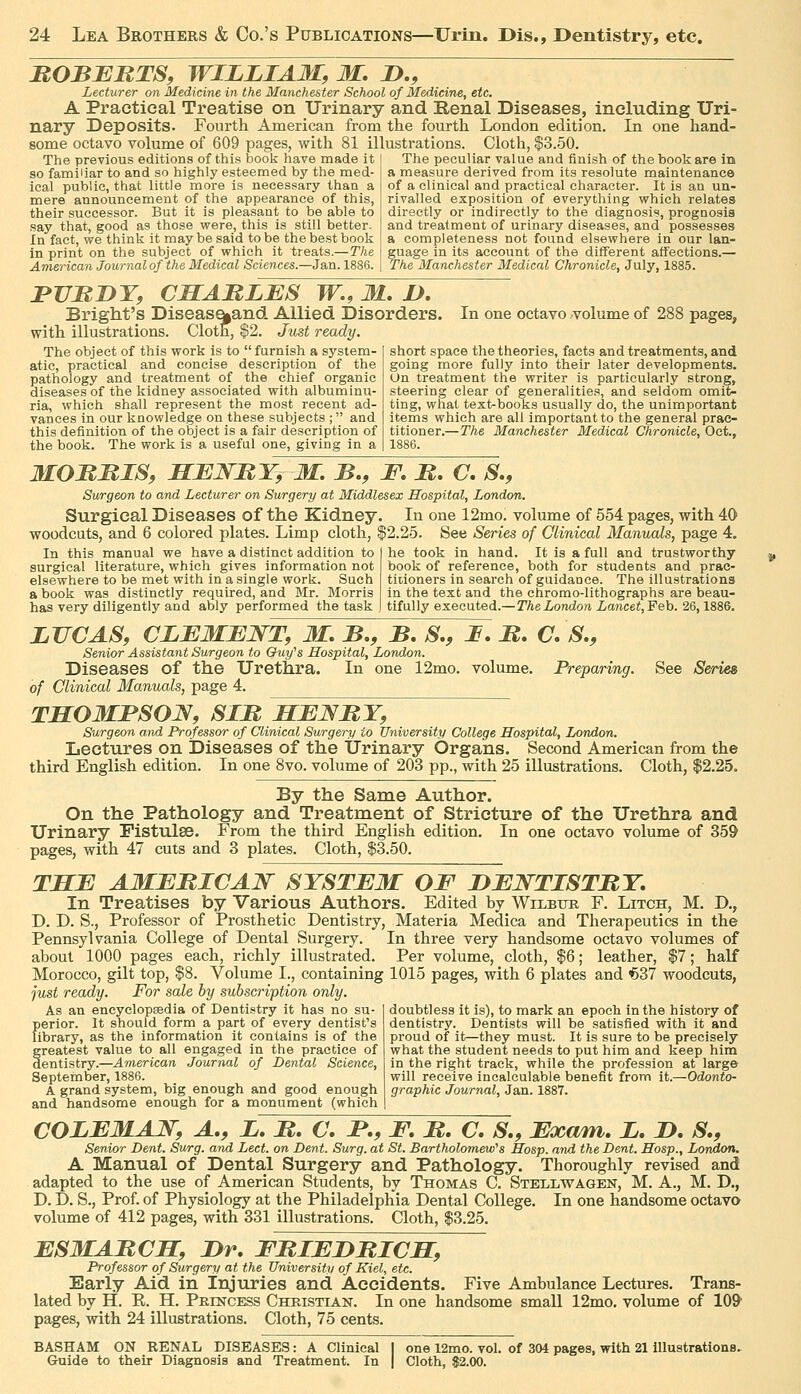 HOBJEBTS, WILLIAM, M, J)., Lecturer on Medicine in the Manchester School of Medicine, etc. A Practical Treatise on Urinary and Henal Diseases, including Uri- nary Deposits. Fourth American from the fourth London edition. In one hand- some octavo volume of 609 pages, with 81 illustrations. Cloth, $3.50. The previous editions of this book have made it ! The peculiar value and finish of the book are in so familiar to and so highly esteemed by the med-' ical public, that little more is necessary than a mere announcement of the appearance of this, their successor. But it is pleasant to be able to say that, good as those vpere, this is still better. In fact, we think it may be said to be the best book in print on the subject of which it treats.—The American Journal of the Medical Sciences.—Jan. 1886. a measure derived from its resolute maintenance of a clinical and practical character. It is an un- rivalled exposition of everything which relates directly or indirectly to the diagnosis, prognosis and treatment of urinary diseases, and possesses a completeness not found elsewhere in our lan- guage in its account of the different affections.— The Manchester Medical Chronicle, July, 1885. BUnDT, CMABLES TF., M. />. Bright's Diseas%and Allied Disorders. In one octavo volume of 288 pages, with illustrations. Cloth, $2. Just ready. The object of this work is to furnish a system- atic, practical and concise description of the pathology and treatment of the chief organic diseases of the kidney associated with albuminu- ria, which shall represent the most recent ad- vances in our knowledge on these subjects ; and this definition of the object is a fair description of the book. The work is a useful one, giving in a short space the theories, facts and treatments, and going more fully into their later developments. On treatment the writer is particularly strong, steering clear of generalities, and seldom omit- ting, what text-books usually do, the unimportant items which are all important to the general prac- titioner.—The Manchester Medical Chronicle, Oct., 1886. MOMMIS, MBNRY, M. B,, F, B. C. S,, Surgeon to and Lecturer on Surgery at Middlesex Hospital, London. Surgical Diseases of the Kidney. In one 12mo. volume of 554 pages, with 40 woodcuts, and 6 colored plates. Limp cloth, |2.25. See Series of Clinical Manuals, page 4. In this manual we have a distinct addition to surgical literature, which gives information not elsewhere to be met with in a single work. Such a book was distinctly required, and Mr. Morris has very diligently and ably performed the task he took in hand. It is a full and trustworthy book of reference, both for students and prac- titioners in search of guidance. The illustrations in the text and the chromo-lithographs are beau- tifully executed.—The London Laneet,Feh. 26,1886. LUCAS, CLBMENT, M. B., B. S., I, B, C, S., Senior Assistant Surgeon to Ouifs Hospital, London. Diseases of the Urethra. In one 12mo. volume. Preparing. See S&ries of Clinical Manuals, page 4. TSOMBSOJV, SIB SBNBY, Surgeon and Professor of Clinical Surgery to University College Hospital, London. Lectures on Diseases of the Urinary Organs. Second American from the third English edition. In one 8vo. volume of 203 pp., with 25 illustrations. Cloth, $2.25. By the Same Author. On the Pathology and Treatment of Stricture of the Urethra and Urinary Fistulse. From the third English edition. In one octavo volume of 359 pages, with 47 cuts and 3 plates. Cloth, $3.50. THB AMBBICAJSr SYSTEM OF BENTISTBY, In Treatises by Various Authors. Edited by Wilbur F. Litch, M. D,, D. D. S., Professor of Prosthetic Dentistry, Materia Medica and Therapeutics in the Pennsylvania College of Dental Surgery. In three very handsome octavo volumes of about 1000 pages each, richly illustrated. Per volume, cloth, |6; leather, $7; half Morocco, gilt top, $8. Volume I., containing 1015 pages, with 6 plates and €37 woodcuts, just ready. For sale by subscription only. As an eneyclopsedia of Dentistry it has no su- perior. It should form a part of every dentist's library, as the information it contains is of the greatest value to all engaged in the practice of dentistry.—American Journal of Dental Science, September, 1886. A grand system, big enough and good enough and handsome enough for a monument (which doubtless it is), to mark an epoch in the history of dentistry. Dentists will be satisfied with it and proud of it—they must. It is sure to be precisely what the student needs to put him and keep him in the ri^ht track, while the profession at large will receive incalculable benefit from it.—Odonto- graphic Journal, Jan. 1887. COLEMAJf, A,, L, B. C, JP., F. B. C, S., Exam. i. D, S., Senior Dent. Surg, and Lect. on Dent. Surg, at St. Bartholomew's Hasp, and the Dent. Hosp., London. A Manual of Dental Surgery and Pathology. Thoroughly revised and adapted to the use of American Students, by Thomas C. SteI/Lwagen, M. A., M. D., D. D. S., Prof, of Physiology at the Philadelphia Dental College. In one handsome octavo volume of 412 pages, with 331 illustrations. Cloth, $3.25. ESMABCS, Dr. FBIEDBICBT, Professor of Surgery at the University of Kiel, etc. Early Aid in injuries and Accidents. Five Ambulance Lectures. Trans- lated by H. R. H. Pkincess Christian. In one handsome small 12mo. volume of lO^ pages, with 24 illustrations. Cloth, 75 cents. BASHAM on renal diseases : A Clinical I one 12mo. vol. of 304 pages, with 21 lUustrationB, Guide to their Diagnosis and Treatment. In | Cloth, $2.00.