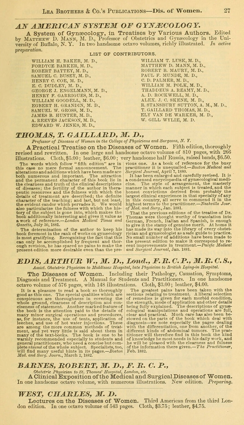 AJ^ AMBMICAJS^ SYSTEM OF GTJ^^COLOGT, A System of Gynseeclogy, in Treatises by Various Authors. Edited by Matthew D. Mann, M. D., Professor of Obstetrics and Gynaecology in the Uni- versity of Buffalo, ISl. Y. In two handsome octavo volumes, richly illustrated. In active preparation. LIST OF CONTRIBUTORS. WILLIAM H. BAKER, M. D., FORDYCE BARKER, M. D., ROBERT BATTEY, M. D., SAMUEL C. BUSEY, M. D., HENRY C. COE, M. D., E. C. DUDLEY, M. D., GEORGE J. ENGELMANN, M. D., HENRY F. GARRIGUES, M. D., WILLIAM GOODELL, M. D., EGBERT H. GRANDIN, M. D., SAMUEL W. GROSS, M. D., JAMES B. HUNTER, M. D., A. REEVES JACKSON, M. D., EDWARD W. JENKS, M. D., WILLIAM T. LUSK, M. D., MATTHEW D. MANN, M. D., ROBERT B. MAURY, M. D., PAUL F. MUNDE, M. D., C. D. PALMER, M. D., WILLIAM M. POLK, M. D., THADDEUS A. REAMY, M. D., A. D. ROCKWELL, M. D., ALEX. J. C. SKENE, M. D., R. STANSBURY SUTTON, A. M., M. D. T. GAILLARD THOMAS, M. D., ELY VAN DE WARKER, M. D., W. GILL WYLIE, M. D. TSOMAS, T. GAILLARD, M, 2>., Professor of Diseases of Women in the College of PhysU:iam and Surgeons, N. Y. A Practical Treatise on the Diseases of Women. Fifth edition, thoroughly revised and rewritten. In one large and handsome octavo volume of 810 pages, with 266 illustrations. Cloth, $5.00; leather, $6.00; very handsome half Kussia, raised bands, $6.50. The words which follow  fifth edition are in vious one. As a book of reference for the busy this case no mere formal announcement. The practitioner it is unequalled.—Boston Medical and alterations and additions which have been made are Surgical Journal, April 7,1S80. both numerous and important. The attraction! It has been enlarged and carefully revised. It is and the permanent character of this book lie in a condensed encyclopaedia of gynecological medi- the clearness and truth of the clinical descriptions cine. The style of arrangement, the masterly of diseases; the fertility of the author in thera- manner in which each subject is treated, and the peutic resources and the fulness with which the honest convictions derived from probably the details of treatment are described; the definite largest clinical experience in that specialty of any character of the teaching; and last, but not least, in this country, all serve to commend it in the the evident candor which pervades it. We would highest terms to the practitioner.—Nashville Jour. also particularize the fulness with which the his- of Med. and Surg., Jan. 1881. tory of the subject is gone into, which makes the That the previous editions of the treatise of Dr. book additionally interesting and gives it value as Thomas were thought worthy of translation into a work of reference.—London Medical Times and German, French, Italian and Spanish, is enough Gazette, July 30,1881. to give it the stamp of genuine merit. At home it The determination of the author to keep his has made its way into the library of every obstet- book foremost in the rank of works on gynaecology rieian and gynaeologist as a safe guide to practice, is most gratifying. Recognizing the fact that this No small number of additions have been made to can only be accomplished by frequent and thor- the present edition to make it correspond to re- ough revision, he has spared no pains to make the cent improvements in treatment.—Pacific Medical present edition more desirable even than the pre- I arid Surgical Journal, Jan. 1881. EDIS, ATiTTTUn W,, M. D., Land., F.B. C.F., M.M, C.S,, Assist. Obstetric Physician to Middlesex Hospital, late Physician to British Lying-in Hospital. The Diseases of Women. Including their Pathology, Causation, Symptoms, Diagnosis and Treatment. A Manual for Students and Practitioners. In one handsome octavo volume of 576 pages, with 148 illustrations. Cloth, $3.00; leather, $4.00. It is a pleasure to read a book so thoroughly i The greatest pains have been taken with the good as this one. The special qualities which are sections relating to treatment. A liberal selection conspicuous are thoroughness in covering the of remedies is given for each morbid condition, whole ground, clearness of description and con- the strength, mode of application and other details ciseness of statement. Another marked feature of being fully explained. The descriptions of gynse- the book is the attention paid to the details of cological manipulations and operations are full, many minor surgical operations and procedures, clear and practical. Much care has also been be- as, for instance, the use of tents, application of stowed on the parts of the book which deal with leeches, and use of hot water injections. These ■. diagnosis—we note especially the pages dealing are among the more common methods of treat- ' with the difl'erentiation, one from another, of the ment, and yet very little is said about them in | different kinds of abdominal tumors. The prac- many of the text-books. The book is one to be titioner will therefore find in this book the kind warmly recommended especially to students and ! of knowledge he most needs in his daily work, and general practitioners, who need a concise Vjut com- : he will be pleased with the clearness and fulness pleteresume of the whole subject. Specialists, too, I of the information there given.— The Practitioner, will find many useful hints in its pages.—Boston i Feb. 1882. Med. and Surg. Journ., March 2,1882. ' BABJSTFS, ItOBEMT, M. !>., F. M. C. JP., Obstetric Physician to St. Th.amns'' Hospital, London, etc. ^^ A Clinical Exposition of the Medical and Surgical Diseases of Women. In one handsome octavo volume, with numerous illustrations. New edition. Preparing. WEST, CMAMLES, M. B. Lectures on the Diseases of Women. Third American from the third Lon- don edition. In one octavo volume of 543 pages. Cloth, $3.75; leather, $4.75.