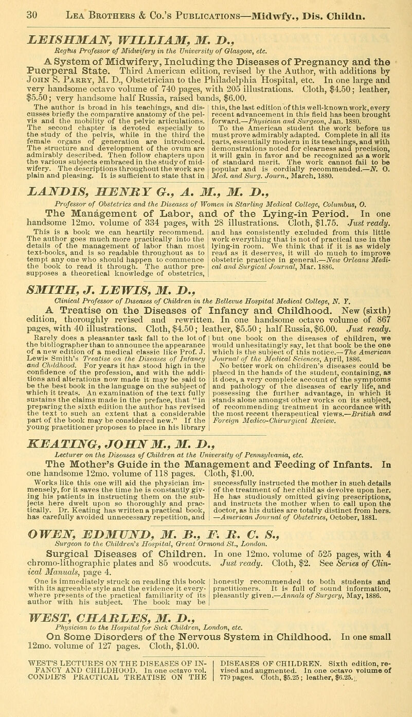 LEISSEMAJS^, WILLIAM, M. D., Regtus Professor of Midwifery in the University of Glasgow, etc. A System of Midwifery, Including the Diseases of Pregnancy and the Puerperal State. Third American edition, revised by the Author, with additions by John S. Parry, M. D., Obstetrician to the Philadelphia Hospital, etc. In one large and very handsome octavo volume of 740 pages, with 205 illustrations. Cloth, $4.50; leather, $5.50; very handsome half Russia, raised bands, $6.00. The author is broad in his teachings, and dis- cusses briefly the comparative anatomy of the pel- vis and the mobility of the pelvic articulations. The second chapter is devoted especially to the study of the pelvis, while in the third the female organs of generation are introduced. The structure and development of the ovum are admirably described. Then follow chapters upon the various subjects embraced in the study of mid- wifery. The descriptions throughout the work are plain and pleasing. It is sufficient to state that in this, the last edition of this well-known work, every recent advancement in this field has been brought forward.—Physician mid Surgeon, Jan. 1880. To the American student the work before us must prove admirably adapted. Complete in all its parts, essentially modern in its teachings, and with demonstrations noted for clearness and precision, it will gain in favor and be recognized as a work of standard merit. The work cannot fail to be popular and is cordially recommended.—N. O. Med. and Surg. Journ., March. 1880. LANDIS, MBWRY G,, A, M., M, 2)., Professor of Obstetrics and the Diseases of Women in Starling Medical College, Columbus, O. The Management of Labor, and of the Lying-in Period. In one handsome 12mo. volume of 334 pages, with 28 illustrations. Cloth, $1.75. Just ready. This is a book we can heartily recommend. The author goes much more practically into the details of the management of labor than most text^books, and is so readable throughout as to tempt any one who should happen to commence the book to read it through. The author pre- supposes a theoretical knowledge of obstetrics, and has consistently excluded from this little work everything that is not of practical use in the lying-in room. We think that if it is as widely read as it deserves, it will do much to improve obstetric practice in general.—New Orleans Medi- cal and Surgical Journal, Mar. 1886. SMITH, J, LEWIS, M, D., Clinical Professor of Diseases of Children in the Bellevue Hospital Medical College, N. T. A Treatise on the Diseases of Infancy and Childhood. New (sixth) edition, thoroughly revised and rewritten. In one handsome octavo volume of 867 pages, with 40 illustrations. Cloth, $4.50; leather, $5.50 ; half Russia, $6.00. Just ready. but one book on the diseases of children, we would unhesitatingly say, let that book be the one which is the subject of this notice.—The American Journal of the Medical Sciences, April, 1886. No better work on children's diseases could be placed in the hands of the student, containing, as it does, a very complete account of the symptoms and pathology of the diseases of early life, and possessing the further advantage, in which it stands alone amongst other works on its subject, of recommending treatment in accordance with the most recent therapeutical views.—British and Foreign Medico-Chirurgical Review. Rarely does a pleasanter task fall to the lot of the bibliographer than to announce the appearance of a new edition of a medical classic like Prof. J. Lewis Smith's Treatise on the Diseases of Infancy and Childhood. For years it has stood high in the confidence of the profession, and with the addi- tions and alterations now made it may be said to be the best book in the language on the subject of which it treats. An examination of the text fully sustains the claims made in the preface, that in preparing the sixth edition the author has revised the text 10 such an extent that a considerable part of the book may be considered new. If the young practitioner proposes to place in his library KBATIWG, JOHW M., M, D., Lecturer on the Diseases vf Children at the University of Pennsylvania, etc. The Mother's Guide in the Management and Feeding of Infants. one handsome 12mo. volume of 118 pages. Cloth, $1.00. In Works like this one will aid the physician im- mensely, for it saves the time he is constantly giv- ing his jaatients in instructing them on the sub- jects here dwelt upon so thoroughly and prac- tically. Dr. Keating has written a practical book, has carefully avoided unnecessary repetition, and successfully instructed the mother in such details of the treatment of her child as devolve upon her. He has studiously omitted giving prescriptions, and instructs the mother when to call upon the doctor, as his duties are totally distinct from hers. —American Journal of Obstetrics, October, 1881. owuw, EiyMuwiy, m. b., f. m. c, s., Surgeon to the Children's Hospital, Oreat Ormond St., London. Surgical Diseases of Children. chromo-lithographic plates and 85 woodcuts. ical Manuals, page 4. One is immediately struck on reading this book | with its agreeable style and the evidence it every- where presents of the practical familiarity of its author with his subject. The book may be | In one 12mo. volume of 525 pages, with 4 Just ready. Cloth, $2. See Series of Clin- honestly recommended to both students and practitioners. It is full of sound information, pleasantly given.—Annals of Surgery, May, 1886. WEST, CHAMLES, M. D., Physician to the Hospital for Sick Children, London, etc. On Some Disorders of the Nervous System in Childhood. 12mo. volume of 127 pages. Cloth, $1.00. In one small WEST'S LECTURES ON THE DISEASES OF IN- FANCY AND CHILDHOOD. In one octavo vol. CONDIE'S PRACTICAL TREATISE ON THE DISEASES OF CHILDREN. Sixth edition, re- vised and augmented. In one octavo volume of 779 pages. Cloth, S5.25; leather, $6.26.j.