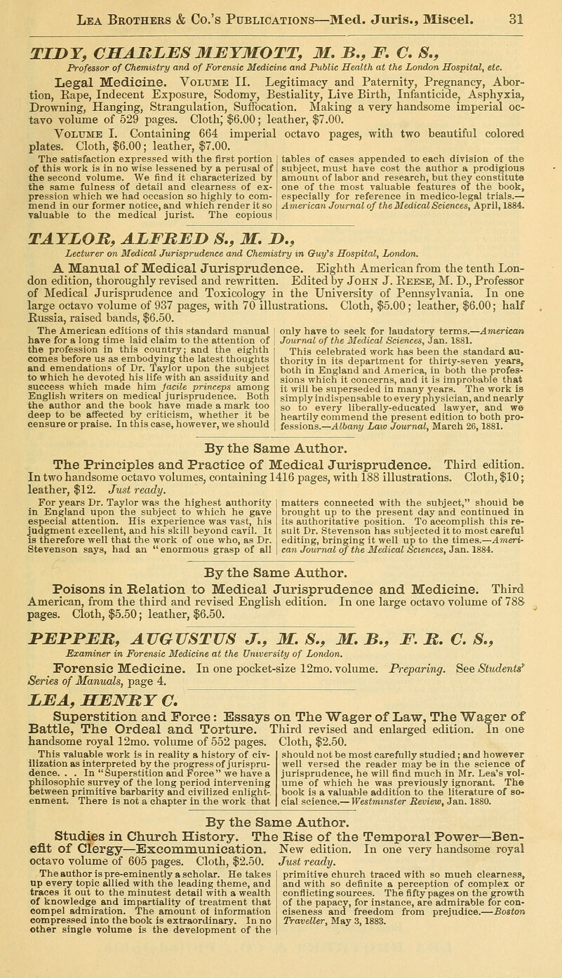 TIJDY, CJEEABLBS MBYMOTT, M. B,, F. C. S., Professor of Chemistry and of Forensic Medicine and Public Health at the London Hospital, etc. Legal Medicine. Volume II. Legitimacy and Paternity, Pregnancy, Abor- tion, Rape, Indecent Exposure, Sodomy, Bestiality, Live Birth, Infanticide, Asphyxia, Drowning, Hanging, Strangulation, Suffocation. Making a very handsome imperial oc- tavo volume of 529 pages. Cloth; $6.00; leather, $7.00. Volume I. Containing 664 imperial octavo pages, with two beautiful colored plates. Cloth, $6.00; leather, $7.00. The satisfaction expressed with the first portion of this work is in no wise lessened by a perusal of the second volume. We find it characterized by the same fulness of detail and clearness of ex- pression which we had occasion so highly to com- mend in our former notice, and which render it so valuable to the medical jurist. The copious tables of cases appended to each division of the subject, must have cost the author a prodigious amount of labor and research, but they constitute one of the most valuable features of the book, especially for reference in medico-legal trials.— A7neriean Journal of the Medical Sciences, April, 1884. TAYLOM, AJLFBJED S,, M, D., Lecturer on Medical Jurisprudence and Chemistry in Ouy^s Hospital, London. A Manual of Medical Jurisprudence. Eighth American from the tenth Lon- don edition, thoroughly revised and rewritten. Edited by John J. Reese, M. D., Professor of Medical Jurisprudence and Toxicology in the University of Pennsylvania. In one large octavo volume of 937 pages, with 70 illustrations. Cloth, $5.00; leather, $6.00; half Russia, raised bands, $6.50. The American editions of this standard manual have for a long time laid claim to the attention of the profession in this country; and the eighth comes before us as embodying the latest thoughts and emendations of Dr. Taylor upon the subject to which he devoted his life with an assiduity and success which made him facile princeps among English writers on medical jurisprudence. Both the author and the book have made a mark too deep to be affected by criticism, whether it be censure or praise. In this case, however, we should only have to seek for laudatory terms.—American Journal of the Medical Sciences, Jan. 1881. This celebrated work has been the standard au- thority in its department for thirty-seven years, both in England and America, in both the profes- sions which it concerns, and it is improbable that it will be superseded in many years. The work is simply indispensable to every physician, and nearly so to every liberally-educated lawyer, and we heartily commend the present edition to both pro- fessions.—Albany Law Journal, March 26,1881. By the Same Author. The Principles and Practice of Medical Jurisprudence. Third edition. In two handsome octavo volumes, containing 1416 pages, with 188 illustrations. Cloth, $10; leather, $12. Just ready. For years Dr. Taylor was the highest authority in England upon the subject to which he gave especial attention. His experience was vast, his judgment excellent, and his skill beyond cavil. It is therefore well that the work of one who, as Dr. Stevenson says, had an enormous grasp of all matters connected with the subject, should be brought up to the present day and continued in its authoritative position. To accomplish this re- sult Dr. Stevenson has subjected it to most careful editing, bringing it well up to the times.—Aineri- can Journal (y the Medical Sciences, Jan. 1884. By the Same Author. Poisons in Belation to Medical Jurisprudence and Medicine. Third American, from the third and revised English edition. In one large octavo volume of 788 pages. Cloth, $5.50; leather, $6.50. BJEBJPJEJR, AUGUSTUS J., M. S,, M. B,, F. B. C. S., Examiner in Forensic Medicine at the University of London. Forensic Medicine. In one pocket-size 12mo. volume. Preparing. See Students'' Series of Manuals, page 4. LEA, JEEENBY C, Superstition and Force: Essays on The Wager of Law, The Wager of Battle, The Ordeal and Torture. Third revised and enlarged edition. In one handsome royal 12mo. volume of 552 pages. Cloth, $2.50. This valuable work is in reality a history of civ- ilization as interpreted by the progress of jurispru- dence. . . In  Superstition and Force  we have a philosophic survey of the long period intervening between primitive barbarity and civilized enligh^ enment. There is not a chapter in the work that should not be most carefully studied; and however well versed the reader may be in the science of jurisprudence, he will find much in Mr. Lea's vol- ume of which he was previously ignorant. The book is a valuable addition to the literature of so- cial science.— Westm,inster Review, Jan. 1880. By the Same Author. Studies in Church History. The Rise of the Temporal Power—Ben- efit of Clergy—Excommunication octavo volume of 605 pages. Cloth, $2.50. The author is pre-eminently a scholar. He takes up every topic allied with the leading theme, and traces it out to the minutest detail with a wealth of knowledge and impartiality of treatment that compel admiration. The amount of information compressed into the book is extraordinary. In no other single volume is the development of the New edition. In one very handsome royal Just ready. primitive church traced with so much clearness, and with so definite a perception of complex or conflicting sources. The fifty pages on the growth of the papacy, for instance, are admirable for con- ciseness and freedom from prejudice.—Boston Traveller, May 3,1883.