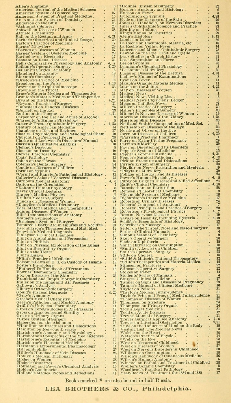 Allen's Anatomy .... American Journal of the Medical Sciences American System of Gynaecology . American System of Practical Medicine . An American System of Dentistry Anderson on the Skin *Ashhurst's Surgery .... Ashwell on Diseases of Women Attfield's Chemistry .... Ball on the Rectum and Anus Barker's Obstetrical and Clinical Bssays, Barlow's Practice of Medicine Barnes' Midwifery .... *Barnes on Diseases of Women Barnes' System of Obstetric Medicine Bartholow on Electricity Basham on Renal Diseases . Bell's Comparative Physiology and Anatomy Bellamy's Operative Surgery Bellamy's Surgical Anatomy Blandford on Insanity Bloxam's Chemistry .... *Bristowe's Practice of Medicine . Broadbent on the Pulse Browne on the Ophthalmoscope . Browne on the Throat Bruce's Materia Medica and Therapeutics Brunton's Materia Medica and Therapeutics Bryant on the Breast .... *Bryant's Practice of Surgery *Bumstead on Venereal Diseases . ♦Burnett on the Ear .... Butlin on the Tongue .... Carpenter on the Use and Abuse of Alcohol •Carpenter's Human Physiology . Carter & Frost's Ophthalmic Surgery Century of American Medicine Chambers on Diet and Regimen Charles' Physiological and Pathological Chem, Churchill on Puerperal Fever Clarke and Lockwood's Dissectors' Manual Classen's Quantitative Analysis Cleland's Dissector .... Clouston on Insanity .... Clowes' Practical Chemistry Coats' Pathology .... Cohen on the Throat .... Coleman's Dental Surgery Condie on Diseases of Children Cornil on Syphilis 'i'Cornil and Ranvier's Pathological Histology Cullerier's Atlas of Venereal Diseases Curnow's Medical Anatomy Dalton on the Circulation ♦Dalton's HumanPhysiology Davis' Clinical Lectures Draper's Medical Physics Druitt's Modern Surgery Duncan on Diseases of Women *Dunglison's Medical Dictionary . Edes' Materia Medica and 'Therapeutics Edis on Diseases of Women . Ellis'Demonstrations of Anatomy Emmet's Gynaecology *Erichsen's System of Surgery Esmarch's Early Aid in Injuries and Accid'ts Farquharson's Therapeutics and Mat. Med. Fenwick's Medical Diagnosis Finlayson's Clinical Diagnosis Flint on Auscultation and Percussion Flint on Phthisis .... Elint on Physical Exploration of the liUngs Flint on Respiratory Organs Flint on the Heart .... Flint's Essays ... *Flint's Practice of Medicine Folsom's Laws of TJ. S. on Custody of Insane Foster's Physiology' .... •Fothergilrs Handbook of Treatment . Fownes' Elementary Chemistry Fox on Diseases of the Skin . Frankland and Japp's Inorganic Chemistry Fuller on the Lungs and Air Passages . Galloway's Analysis .... Gibney's Orthopsedic Surgery <3ould's Surgical Diagnosis . *Gray's Anatomy ..... Greene's Medical Chemistry . Green's Pathology and Morbid Anatomy Griffith's Universal Formulary Gross on Foreign Bodies in Air-Passages Gross on Impotence and Sterility . Gross on Urinary Organs *Gross' System of Surgery Habershon on the Abdomen '*Hamilton on Fractures and Dislocations Hamilton on Nervous Diseases Hartshorne's Anatomy and Physiology . Hartshorne's Conspectus of the Med. Sciences Hartshorne's Essentials of Medicine Hartshorne's Household Medicine Hermann's Experimental Pharmacology Hill on Syphilis ..... Hillier's Handbook of Skin Diseases Hoblyn'a Medical Dictionary Hodge on Women .... Hodge's Obstetrics .... Hoffmann and Power's Chemical Analysis Holden's Landmarks .... Holland's Medical Notes and Reflections 4,21 29 17 29 27 29 17 24 4, 7 4,20 6 19 9 14 4,16 23 18 11 11 4,21 21 25 23 4,21 4,23 14 17 10 28 4,6 10 5 19 10 13 18 24 30 25 13 25 4, 6 7 8 17 7 20 28 4 12 27 7 28 21 24 12 16 16 18 18 18 18 18 18 14 19 26 9 18 8 20 4,20 5 10 13 11 18 25 25 20 le 22 19 6 3 14 17 11 25 26 4 28 28 10 5 17 ♦Holmes' System of Surgery Horner's Anatomy and Histology . Hudson on Fever Hutchinson on Syphilis Hyde on the Diseases of the Skin . Jones (C. Handfield) on Nervous Disorders Juler's Ophthalmic Science and Practice Keating on Infants .... King's Manual of Obstetrics . Klein's Histology .... Landis on Labor .... La Roche on Pneumonia, Malaria, etc. . La Roche on Yellow Fever . Laurence and Moon's Ophthalmic Surgery Lawson on the Eye, Orbit and Eyelid Lea's Studies in Church History Lea's Superstition and Force Lee on Syphilis Lelimann s Chemical Physiology . *Leishman's Midwifery Lucas on Diseases of the Urethra . Ludlow's Manual of Examinations Lyons on Fever ..... Maisch's Organic Materia Medica . Marsh on the Joints May on Diseases of Women . Medical News Medical News Visiting List . Medical News Physicians' Ledger . Meigs on Childbed Fever Miller's Practice of Surgery . Miller's Principles of Surgery Mitchell's Nervous Diseases of Women . Morris on Diseases of the Kidney . Morris on Skin Diseases Neill and Smith's Compendium of Med. Scl. Nettleship on Diseases of the Eye . Norris and Oliver on the Eye Owen on Diseases of Children *Parrish's Practical Pharmacy Parry on Extra-Uterine Pregnancy Parvin's Midwifery .... Pavy on Digestion and its Disorders Pepper's System of Medicine Pepper's Forensic Medicine ... Pepper's Surgical Pathology Pick on Fractures and Dislocations Pirrie's System of Surgery . Playfair on Nerve Prostration and Hysteria *Playtair's Midwifery . Politzer on the Ear and its Diseases Power's Human Physiology ... Purdy on Bright's Disease and Allied A fifections Ralfe's Clinical Chemistry Ramsbotham on Parturition Bemsen's Theoretical Chemistry . ♦Reynolds'System of Medicine Richardson's Preventive Medicine Roberts on Urinary Diseases Roberts' Compend of Anatomy Roberts' Principles and Practice of Surgery Robertson's Physiological Physics Ross on Nervous Diseases Savage on Insanity, including Hysteria . Schafer's Essentials of Histology, Schreiber on Massage . Seller on the Throat, Nose and Naso-Pharynx Series of Clinical Manuals Simon's Manual of Chemistry Skey's Operative Surgery Slade on Diphtheria Smith (Edward) on Consumption *Smith (J. Lewis) on Children Smith's Operative Surgery . Stllle on Cholera *Still6 & Maisch's National Dispensatory *Still6's Therapeutics and Materia Medica Stimson on Fractures .... Stimson's Operative Surgery Stokes on Fever ..... Students'Series of Manuals . Sturges' Clinical Medicine Tanner on Signs and Diseases of Pregnancy Tanner's Manual of Clinical Medicine . Taylor on Poisons .... ♦Taylor's Medical Jurisprudence . Taylor's Prin. and Prac. of Med. Jurisprudence ♦Thomas on Diseases of Women Thompson on Stricture Thompson on Urinary Organs Tidy's Legal Medicine.... Todd on Acute Diseases Treves' Manual of Surgery . Treves' Surgical Applied Anatom.y Treves on Intestinal Obstruction . Tuke on the Influence of Mind on the Body Visiting List, The Medical News . Walshe on the Heart .... Watson's Practice of Physic . ♦Wells on the Eye .... West on Diseases of Childhood . fc . West on Diseases of Women . *. W^est on Nervous Disorders in Childhood Williams on Consumption . Wilson's Handbook of Cutaneous Medicine Wilson's Human Anatomy . Winckel on Pathol, and Treatment of Childbed Wohler's Organic Chemistry Woodhead's Practical Pathology . Year-Books ol Treatment for 1884 and 1885 Books marked * are also bound in half Russia. liEA BROTHERS & CO., Philaclelpliia.