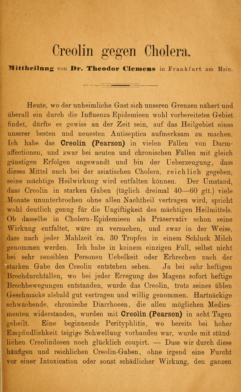 Creolin gegen Cholera. ITIittheiInng; von J[>r. Tbeodor Clemens in Frankfurt am Main. Heute, wo der unheimliche Gast sich unseren Grenzen nähert und überall ein durch die Influenza-Epidemieen wohl vorbereitetes Gebiet findet, dürfte es gewiss an der Zeit sein, auf das Heilgebiet eines unserer besten und neuesten Antiseptica aufmerksam zu machen. Ich habe das Creolin (Pearson) in vielen Fällen von Darm- affectionen, und zwar bei acuten und chronischen Fällen mit gleich günstigen Erfolgen angewandt und bin der üeberzeugung, dass dieses Mittel auch bei der asiatischen Cholera, reichlich gegeben, seine mächtige Heilwirkung wird entfalten können. Der Umstand, dass Creolin in starken Gaben (täglich dreimal 40—60 git.) viele ■4 Monate ununterbrochen ohne allen Nachtheil vertragen wird, spricht ■■ wohl deutlich genug für die Ungiftigkeit des mächtigen Heilmittels. Ob dasselbe in Cholera-Epidemieen als Präservativ schon seine ' Wirkung entfaltet, wäre zu versuchen, und zwar in der Weise, . dass nach jeder Mahlzeit ca. 30 Tropfen in einem Schluck Milch 5; genommen werden. Ich habe in keinem einzigen i'all, selbst nicht !. bei sehr sensiblen Personen Uebelkeit oder Erbrechen nach der 'starken Gabe des Creolin entstehen sehen. Ja bei sehr heftigen ' Brechdurchlällen, wo bei jeder Erregung des Magens sofort heftige Brechbewegungen entstanden, wurde das Creolin, trotz seines üblen Geschmacks alsbald gut vertragen und willig genommen. Hartnäckige schwächende, chronische Diarrhoeen, die allen möglichen Medica- menten widerstanden, wurden mit Creolin (Pearson) in acht Tagen geheilt. Eine beginnende Perityphlitis, wo bereits bei hoher Empfindlichkeit teigige Schwellung vorhanden war, wurde mit stünd- lichen Creolindosen noch glücklich coupirt. — Dass wir durch diese häufigen und reichlichen Creolin-Gaben, ohne irgend eine Furcht j vor einer Intoxication oder sonst schädlicher Wirkung, den ganzen