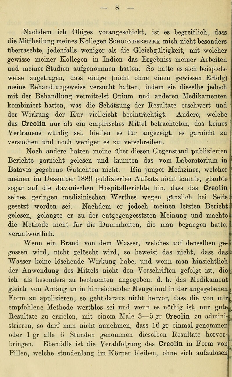 Nachdeni ich. Obiges vorangeschickt, ist es begreiflich, dass die Mittheilung meines Kollegen Schoondermark mich nicht besonders überraschte, jedenfalls weniger als die Gleichgültigkeit, mit welcher gewisse meiner Kollegen in Indien das Ergebniss meiner Arbeiten und meiner Studien aufgenommen hatten. So hatte es sich beispiels- weise zugetragen, dass einige (nicht ohne einen gewissen Erfolg) meine Behaudlungsweise versucht hatten, indem sie dieselbe jedoch mit der Behandlung vermittelst Opium und anderen Medikamenten ! kombiniert hatten, was die Schätzung der Resultate erschwert und der Wirkung der Kur vielleicht beeinträchtigt. Andere, welche das Creolin nur als ein empirisches Mittel betrachteten, das keines Vertrauens würdig sei, hielten es für angezeigt, es garnicht zu versuchen und noch weniger es zu verschreiben. Noch andere hatten meine über diesen Gegenstand publizierten. Berichte garnicht gelesen und kannten das vom Laboratorium in Batavia gegebene Gutachten nicht. Ein junger Mediziner, welcher meinen im Dezember 1889 publizierten Aufsatz nicht kannte, glaubte sogar auf die Javanischen Hospitalberichte hin, dass das Creolin seines geringen medizinischen Werthes wegen gänzlich bei Seite gesetzt worden sei. Nachdem er jedoch meinen letzten Bericht gelesen, gelangte er zu der entgegengesstzten Meinung und machte In die Methode nicht für die Dummheiten, die man begangen hatte,!« verantwortlich. | Wenn ein Brand von dem Wasser, welches auf denselben ge gössen wird, nicht gelöscht wird, so beweist das nicht, dass dasi Wasser keine löschende Wirkung habe, und wenn man hinsichtlich der Anwendung des Mittels nicht den Vorschriften gefolgt ist, die, ich als besonders zu beobachten angegeben, d. h. das Medikament gleich von Anfang an in hinreichender Menge und in der angegebenen! ^, Form zu applizieren, so geht daraus nicht hervor, dass die von mir empfohlene Methode werthlos sei und wenn es nöthig ist, nur gute Resultate zu erzielen, mit einem Male 3—5 gr Creolin zu admini strieren, so darf man nicht annehmen, dass 16 gr einmal genommen oder 1 gr alle 6 Stunden genommen dieselben Resultate hervor- bringen. Ebenfalls ist die Verabfolgung des Creolin in Form von Pillen, welche stundenlang im Körper bleiben, ohne sich aufzulösen ü IK «r