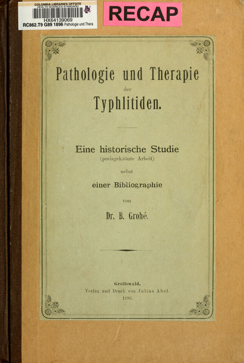 COLUMBIA LIBRARIES OFFSITE HEALTH SCIENCES STANDARD HX64139069 RC862.T9 G89 1896 Pathologie und Thera ^^f^-— ^m M Pathologie und Therapie (lor Typhlitiden. Eine historische Studie (preisgekrönte Arbeit) nebst einer Bibliographie von Dr. B. Grolle. (rreifswald. VcvhiLi and Druck von Julius Abel. ISDC. M ^z^-H^-ÖV-