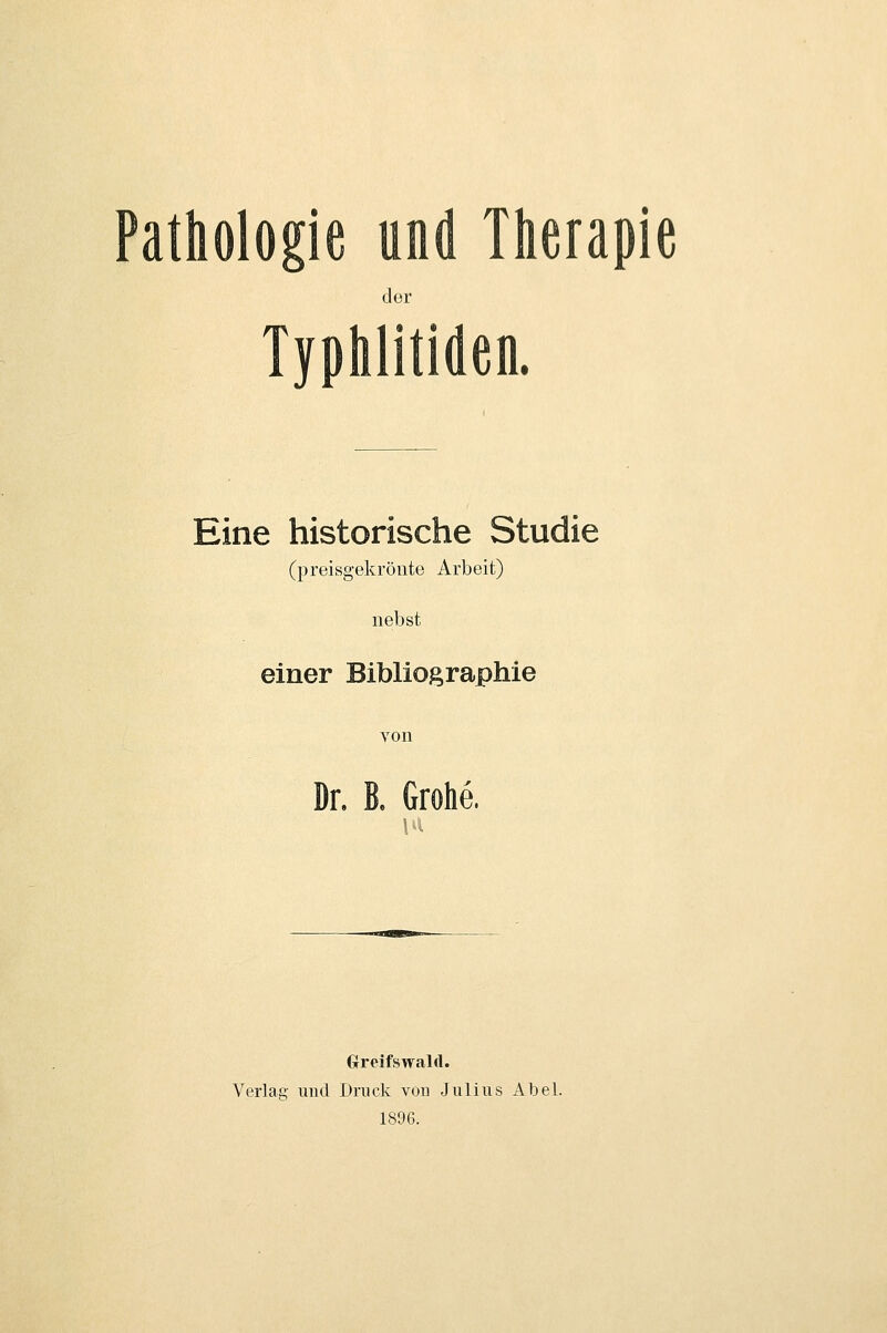 Pathologie und Therapie der Typhlitiden. Eine historische Studie (preisgekrönte Arbeit) nebst einer Bibliographie von Dr, B. Grohe. Grreifswald. Verlag und Druck von Julius Abel. 1896.