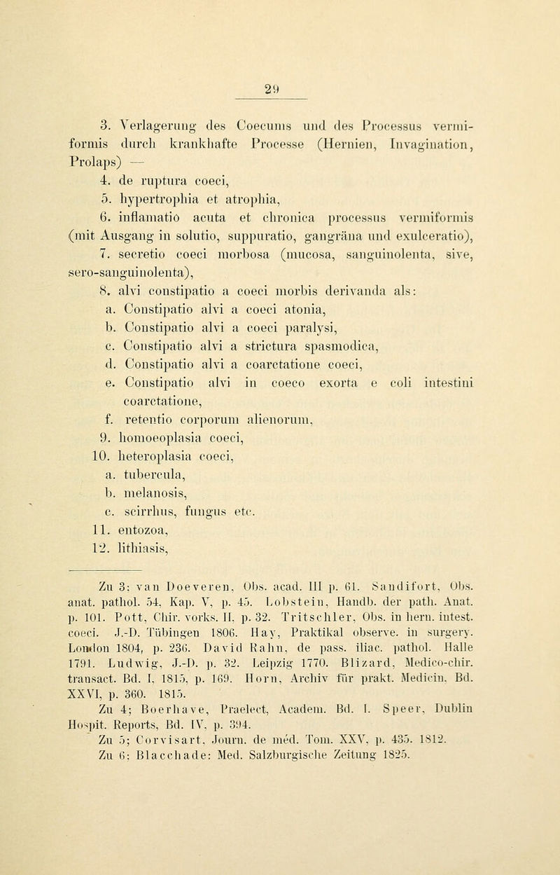 3. Verlagerung- des Coecums und des Processus venni- formis durcli krankhafte Processe (Hernien, Invagination, Prolaps) — 4. de ruptura coeci, 5. hypertrophia et atropliia, 6. inflaniatio acuta et chronica processus vermiformis (mit Ausgang in solutio, suppuratio, gangräna und exulceratio), 7. secretio coeci morbosa (mucosa, sanguinolenta, sive, sero-sanguinolenta), 8. alvi constipatio a coeci morbis derivanda als: a. Constipatio alvi a coeci atonia, b. Constipatio alvi a coeci paralysi, c. Constipatio alvi a strictura spasmodica, d. Constipatio alvi a coarctatione coeci, e. Constipatio alvi in coeco exorta e coli intestini coarctatione, f. retentio corporum alieiiorum, 9. homoeoplasia coeci, 10. heteroplasia coeci, a. tubercula, b. melanosis, c. scirrhus, fungus etc. 11. entozoa, 12. lithiasis. Zu 3: van Doevereii, Obs. acad. III p. 61. Saudifort, Obs. aiiat. pathol. 54, Kap. V, p. 45. Lob st ein, Handb. der path. Anat. p. 101. Pott, Chir. vorks. 11, p. 32. Tritscliler, Obs. in liern. intest, coeci. J.-D. Tübingen 1806. Hay, Praktikal observe. in surgery. LoTMlon 1804, p. 236. David Rabn, de pass. iliac. patliol. Halle 1791. Ludwig, J.-D. p. 32. Leipzig 1770. Blizard, Medico-chir. transact. Bd. f, 1815, p. 169. Hörn, Archiv für prakt. Mediciu. Bd. XXVI, p. 360. 1815. Zu 4; Boerliave, Praelect, Academ. Bd. I. Speer. Dublin Hospit. Reports, Bd. IV, p. 394. Zu 5; Corvisart, Journ. de med. Tom. XXV, p. 435. 1812. Zu 6; Blaccbade: Med. Salzburgisclie Zeitung 1825.