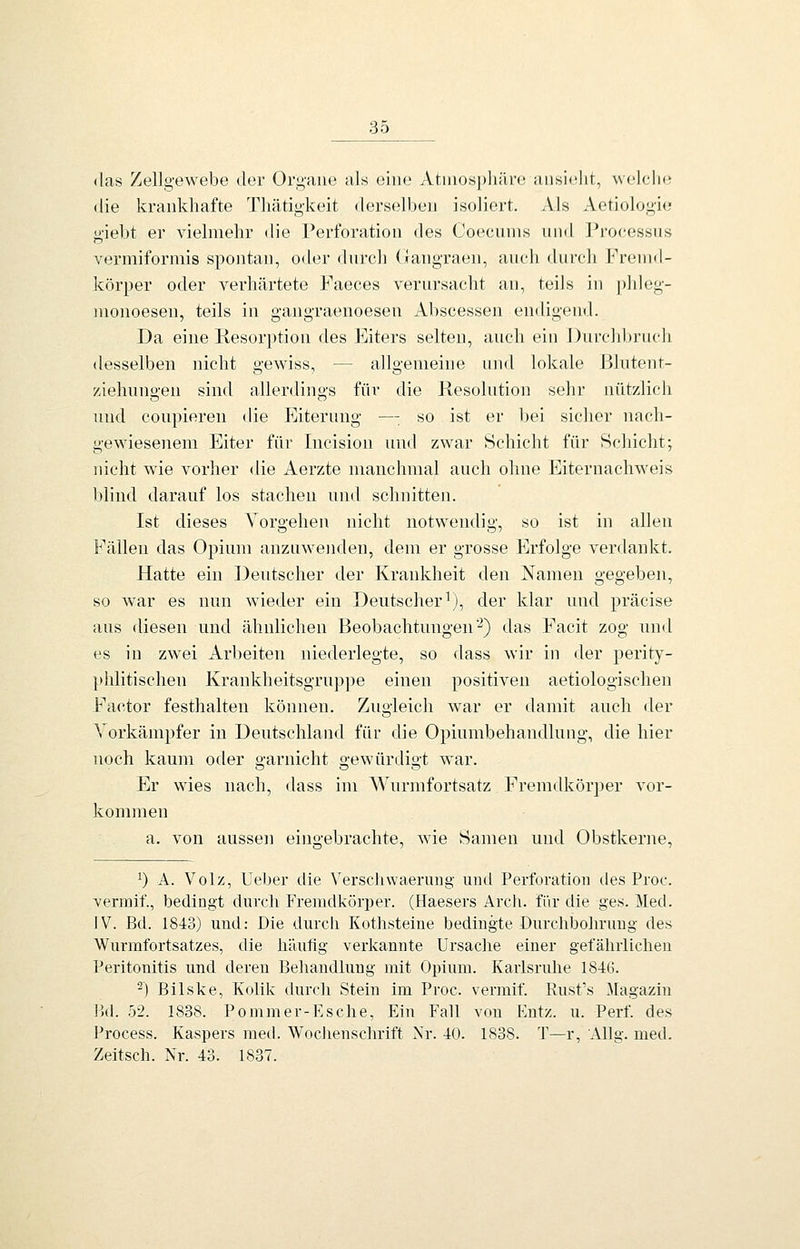 (las Zellgewebe der Orgaiu^ als eine Atiiiosphävo ansieht, welche die krankhafte Thätigkeit derselben isoliert. Als Aetiologie giebt er vielmehr die Perforation des Coecunis und Processus vermiformis spontan, oder durch (iangraen, auch durch Fremd- körper oder verhärtete Paeces verursacht an, teils in phleg- monoesen, teils in gangraenoesen Abscessen endigend. Da eine Resorption des Eiters selten, auch ein Durcld^ruch desselben nicht «ewiss, — allgemeine und lokale Bhitent- Ziehungen sind allerdings für die Resolution sehr nützlich und coupieren die Eiterung —: so ist er bei sicher nach- gewiesenem Eiter für Incision und zwar Schicht für Schicht; nicht wie vorher die Aerzte manchmal auch ohne Eiternachweis blind darauf los stachen und schnitten. Ist dieses Vorgehen nicht notwendig, so ist in allen Fällen das Opium anzuwenden, dem er grosse Erfolge verdankt. Hatte ein Deutscher der Krankheit den Namen gegeben, so war es nun wieder ein Deutscher^), der klar und präcise aus diesen und ähnlichen Beobachtungen'^) das Facit zog und es in zwei Arbeiten niederlegte, so dass wir in der perity- phlitischen Krankheitsgruppe einen positiven aetiologischen Factor festhalten können. Zugleich w^ar er damit auch der Vorkämpfer in Deutschland für die Opiumbehandlung, die hier noch kaum oder garnicht gewürdigt war. Er wies nach, dass im Wurmfortsatz Fremdkörper vor- kommen a. von aussen eingebrachte, w^ie Samen und Obstkerne, 0 A. Volz, Ueber die VerscJiwaerung und Perforation des Proc. vermif., bedingt durch Fremdkörper. (Haesers Arcli. für die ges. Med. IV. Bd. 1843) und: Die durcli Kothsteiue bedingte Durchbohrung des Wurmfortsatzes, die häufig verkannte Ursache einer gefährlichen Peritonitis und deren Behandhing mit Opium. Karlsruhe 184G. ^) Bilske, Kolik durch Stein im Proc. vermif. Rusfs Magazin Bd. 52. 1838. Pommer-Rsche, Ein Fall von Entz. u. Perf. des Process. Kaspers med. Wochenschrift Xr. 40. 1838. T—r, Allg. med. Zeitsch. Nr. 43. 1837.