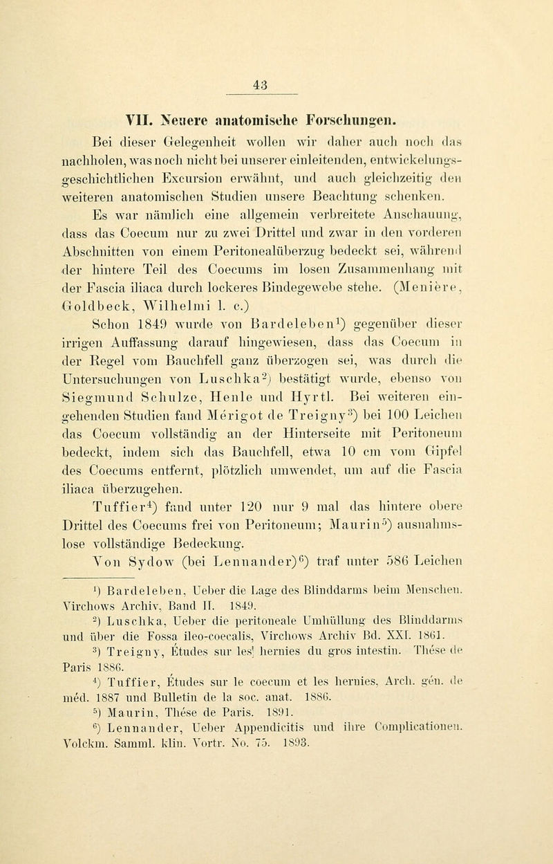 VII. Neuere anatomische Forschungen. Bei dieser Gelegenheit M^olleii wir daher auch iiocli <las nachholen, was noch nicht bei unserer einleitenden, entwickelungs- geschichtlichen Excursion erwähnt, und aucli gleichzeitig den weiteren anatomischen Studien unsere Beachtung schenken. Es war nämJicli eine allgemein verbreitete Anschauung, dass das Coecum nur zu zwei Drittel und zwar in den vorderen Abschnitten von einem Peritonealüberzug bedeckt sei, währoml der hintere Teil des Coecums im losen Zusammenhang mit der Fascia iliaca durch lockeres Bindegewebe stehe. (Moniere, Goldbeck, Wilhelmi 1. c.) Schon 1849 wurde von Bardeleben^) gegenüber dieser irrigen Auffassung darauf hingewiesen, dass das Coecum in der Regel vom Bauchfell ganz überzogen sei, was durch die Untersuchungen von Luschka^) bestätigt wurde, ebenso von Siegmnnd Schulze, Henle und Hyrtl. Bei w^eiteren ein- gehenden Studien fand Merigot de Treiguy-*) bei 100 Leichen das Coecum vollständig an der Hinterseite mit Peritoneum bedeckt, indem sich das Bauchfell, etwa 10 cm vom Gipfel des Coecums entfernt, plötzlich umwendet, um auf die Fascia iliaca überzugehen. Tuffier'i^) fand unter 120 nur 9 mal das hintere obere Drittel des Coecums frei von Peritoneum; Maurin-'') ausnahms- lose vollständige Bedeckung. Von Sydow (bei Lennander)''') traf unter 586 Leichen 1) Bardelebeu, lieber die Lage des Blinddarms beim Menschen. Virchows Archiv, Band IT. 1849. 2) Luschka, Ueber die peritoneale Umhüllmig des Blinddarms und über die Fossa ileo-coecalis, Vircliows Archiv Bd. XXI. 1861. 2) Treigny, Etudes sur les] hernies du gros intestin. Tliese de Paris 1886. ■*) Tuffier, Etudes sur le coecum et les hernies, Arcli. gen. de med. 1887 und Bulletin de la soc. anat. 1886. 5) Maurin, Tliese de Paris. 1891. •5) Lennander, Ueber Appeudicitis und ihre Complioationen. Volckm. Samml. klin. Yortr. No. 75. 1893.