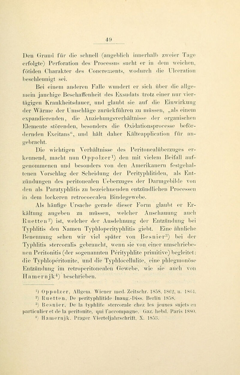 Den Grund f'üi' <lio sclniell (aiigeblicU iuncrliall) zwoiei; Tugt} erfolgte) Perforation des Processus sucht er in d(»in weichen, fötiden Charakter des (Joncrenients, wo(hii-cli die Uk;eration beschleunigt sei. Bei einem anderen Falle wundert er sich über die allge- mein jauchige Beschaffenheit des Exsudats trotz einer nur vier- tägigen Krankheitsdauer, und glaubt sie auf die ]^]inwirkung der Wärme der Umschläge zurückführen zu müssen, „als einem expandierenden, die Anziehungsverhältnisse der organischen Elemente störenden, besonders die Oxidationsprocesse beför- <lernden Excitans, und hält daher Kälteapplication für an- gebracht. Die wichtigen Verhältnisse des Peritonealüberzuges er- kennend, macht nun Oppolzer^) den mit vielem Beifall auf- genonmienen und besonders von den Amerikanern festgehal- tenen Vorschlag der Scheidung der Perityphlitiden, als Ent- zündungen des peritonealen Ueberzuges der Darmgebilde von den als Paratyphlitis zu bezeichnenden entzündlichen Processen in dem lockereu retrocoecalen Bindegewebe. Als häufige Ursache gerade dieser Form glaubt er Er- kältuno- angebeu zu müssen, welcher Anschauung auch Enetten'-^) ist, welcher der Ausdehnung der Entzündung bei Typhlitis den Namen Typhloperityphlitis giebt. Eine ähnliche I^enennung sehen wir viel später von Besnier'^) bei der Typhlitis stercoralis gebraucht, wenn sie von einer umschriebe- nen Peritonitis (der sogenannten Perityphlite primitive) begleitet: die Typhloperitonite, und die Typhlocellulite, eine phlegmonöse Entzündung im retroperitonealen Gewebe, wie sie auch von Hamernjk^) beschrieben. 1) Oppolzer, Allgeni. Wiener med-Zeitschr. 1858, 186:^, u. 18(;4. ^) Ruetten, De perityphlitide Inaug.-Diss. Berlin 1808. ^) Besnier, De la typhlite stercorale chez les jemies siijets en particiilier et de la peritonite, qui raecompagne. Gaz. liebd. Paris 1880. *) Hamernjk. Prager Vierteljahrschrift, X. 1853.