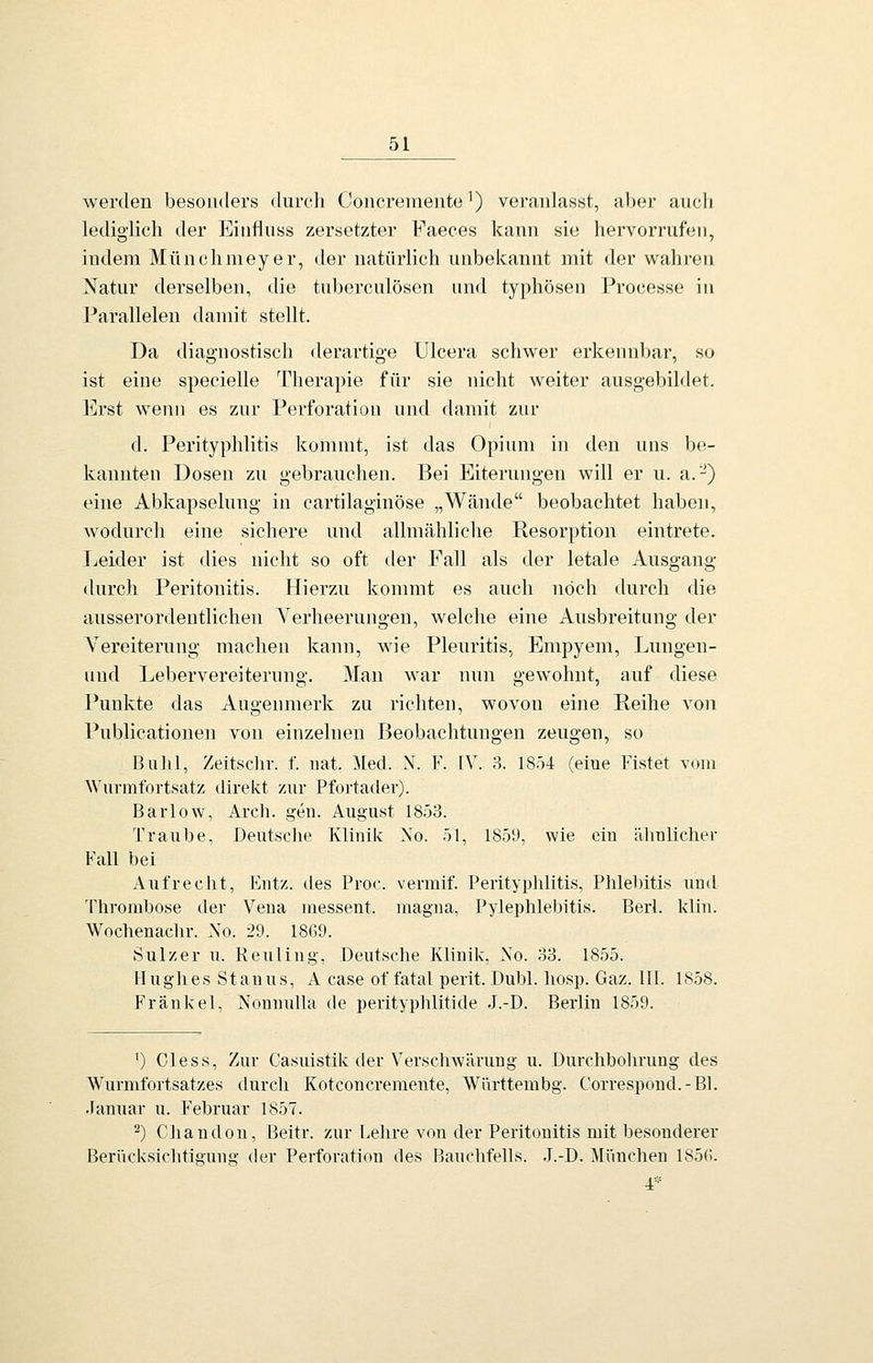 werden besonders durch Concreniente') veranlasst, al)er auch lediglich der Eiiifiuss zersetzter K'aeces kann sie hervorrufen, indem Münchmeyer, der natürlich unbekannt mit der wahren Natur derselben, die tuberculösen mid typhösen Processe in Parallelen damit stellt. Da diagnostisch derartige Ulcera schwer erkennbar, so ist eine specielle Therapie für sie nicht weiter ausgebildet. Erst w^enn es zur Perforation und damit zur d. Perityphlitis kommt, ist das Opium in den uns be- kannten Dosen zu gebrauchen. Bei Eiterungen will er u. a.-^) eine Abkapselung in cartilaginöse „Wände beobachtet haben, wodurch eine sichere und allmähliche Resorption eintrete. I^eider ist dies nicht so oft der Fall als der letale Ausgang durch Peritonitis. Hierzu konmit es auch noch durch die ausserordentlichen Verheerungen, welche eine Ausbreitung der Vereiterung machen kann, wie Pleuritis, Empyem, Lungen- uud Lebervereiterung. Man war nun gewohnt, auf diese Punkte das Augenmerk zu richten, wovon eine Reihe von Publicationen von einzelnen Beobachtungen zeugen, so Bulil, Zeitschv. f. nat. i[ed. N. F. IV. 3. 1854 (eine Fistet vom Wurmfortsatz direkt zur Pfortader). Barlow, Arch. gen. August 1853. Traube, Deutsclie Klinik No. 51, 185U, wie ein ilhulicher Fall bei Aufrecht, Fiitz. des Proc. vermif. Perityphlitis, Phlebitis und Thrombose der Vena inessent. magna, Pylephlebitis. Berl. klin. Wochenachr. No. 29. 1869. Sulzer u. Reuling, Deutsche Klinik, No. 33. 1855. Hughes Stanus, A case of fatal perit. Dubl. liosp. Gaz. III. 1858. Fränkel, Nonnulla de perityplüitide J.-D. Berlin 1859. ^) Cless, Zur Casuistik der Verscliwärung u. Durchbohrung des Wurmfortsatzes durch Koteoncremente, Württembg. Correspond.-Bl. Januar u. Februar 1857. 2) Chandon, Beitr. zur Lehre von der Peritonitis mit besonderer Berücksichtigung der Perforation des Bauchfells. J.-D. Mimchen 185G. 4*