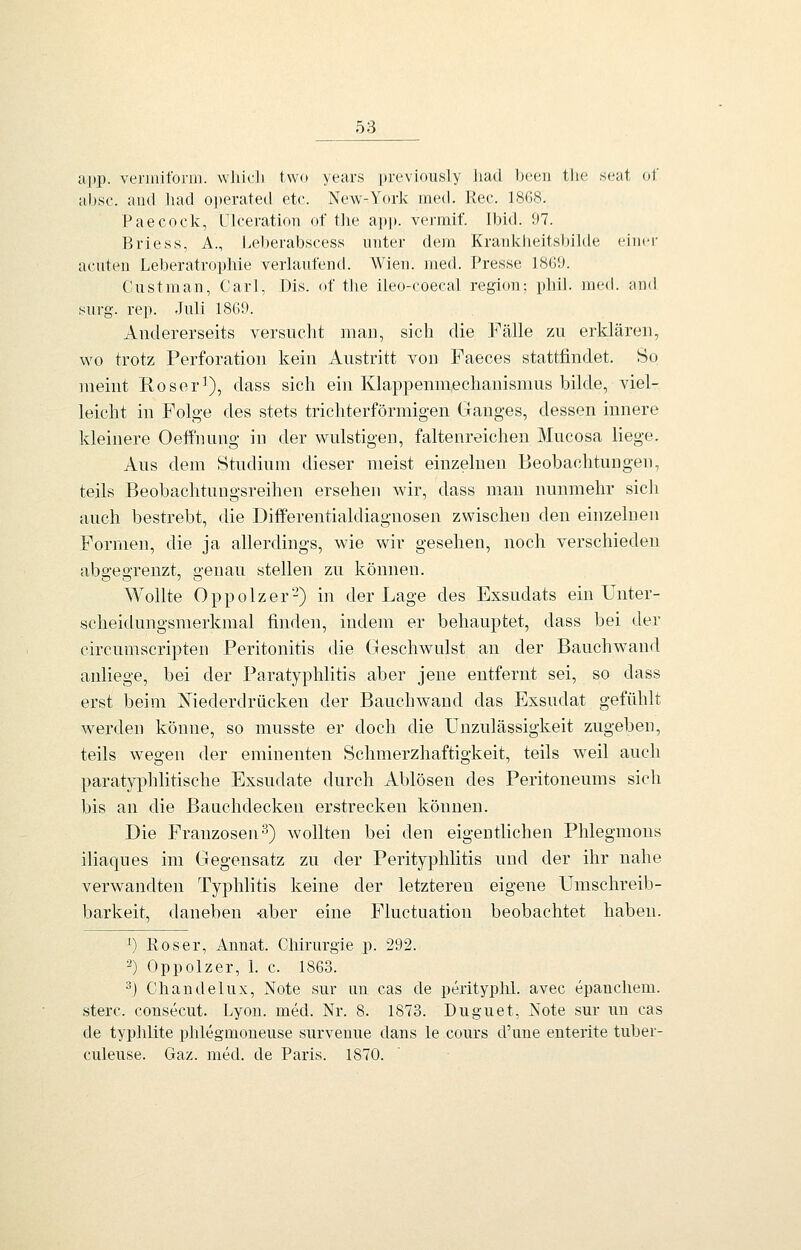 ai)p. verinilbrm. whicli two years [»reviously Jiad lj(;eu tlie soat of absc. ancl liad o])erated etc. New-^York med. Rec. 1868. Paecock, Ulceration of the app. vermif. Ibid. 97. Brie SS, A., Leberabscess unter dem Krankheitsbilde einer acnten Leberatrophie verlaufend. Wien. med. Presse 1869. Custman, Carl, Dis. of the ileo-coecal region; phil. med. and surg. rep. -Juli 1869. Andererseits versucht man, sich die Fälle zu erklären, wo trotz Perforation kein Austritt von Faeces stattfindet. So meint Roser^), dass sich ein Klappenmechanismus bilde, viel- leicht in Folge des stets trichterförmigen Ganges, dessen innere kleinere Oeffnung in der wulstigen, faltenreichen Mucosa liege. Aus dem Studium dieser meist einzelnen Beobachtungen, teils Beobachtungsreihen ersehen wir, dass man nunmehr sich auch bestrebt, die Diflferentialdiagnosen zwischen den einzelnen Formen, die ja allerdings, wie wir gesehen, noch verschieden abgegrenzt, genau stellen zu können. Wollte Oppolzer-) in der Lage des Exsudats ein Unter- scheidungsmerkmal finden, indem er behauptet, dass bei der circumscripten Peritonitis die Geschwulst an der Bauchwand anliege, bei der Paratyphlitis aber jene entfernt sei, so dass erst beim Niederdrücken der Bauchwand das Exsudat gefühlt werden könne, so musste er doch die Unzulässigkeit zugeben, teils wegen der eminenten Schmerzhaftigkeit, teils weil auch paratyphlitische Exsudate durch Ablösen des Peritoneums sich bis an die Banchdecken erstrecken können. Die Franzosen''^) wollten bei den eigentlichen Phlegmons iliaques im Gegensatz zu der Perityphlitis und der ihr nahe verwandten Typhlitis keine der letzteren eigene Umschreib- barkeit, daneben -aber eine Fluctuation beobachtet haben. ^) Res er, Annat. Chirurgie p. 292. 2) Oppolzer, 1. c. 1863. 3) Chandelux, Note sur an cas de perityplil. avec epanchem. sterc. consecut. Lyon. med. Nr. 8. 1873. Duguet, Note sur nu cas de typhlite phlegmoneuse surveuue dans le cours d'une enterite tuber- culeuse. Gaz. med. de Paris. 1870.