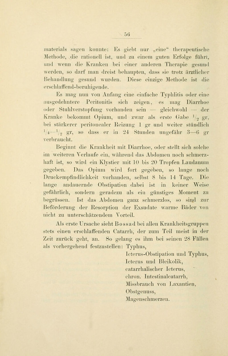 ob materials saii'oii konnte: 10s ii'iebt nur „eine'' theraixuitisclio Methode, .die rationell ist, und zu oincm <j;uten Erfolge führt, untl Avenn die Kranken l)ei einei- anderen Thei'apie gesnnd werden, so darf man dreist behanpten, dass sie trotz ärztlicluM- Behandlung- gesund wurden. Diese einzige Methode ist dit^ ersehlatfend-bernhigende. Es mag nun von Anfang eine einfache Typhlitis oder eine ausgedehntere Peritonitis sich zeigen, es mag Diarrhoe oder Stuhlverstopfung vorhanden sein — gleichwohl — der Kranke bekommt Opium, und zwar als erste Gabe \/.2 gr, bei stärkerer peritonealer lleiznng 1 gr und weiter stiludlieh \'4—^^2 8^'5 ^*^ *-^^^^ ®i' ii^ '^^ Stnnden nngefähr 3—6 gr verbraucht. Beginnt die Krankheit mit Diarrhoe, oder stellt sich solche im w^eiteren Verlaufe ein, während das Abdomen noch schmerz- haft ist, so wird ein Klystier mit ] 0 bis 20 Tropfen Laudauum gegeben. Das Opium wird fort gegeben, so lange noch Druckempfindlichkeit vorhanden, selbst 8 bis 14 Tage. Die lange andauernde Obstipation dabei ist in keiner Weise gefährlich, sondern geradezu als ein günstiges Moment zu begrüssen. Ist das Abdomen ganz schmerzlos, so sind zur Beförderung der Resorption der Exsudate warme Bäder von nicht zu unterschätzendem Yorteil. Als erste Ursache sieht Bossad bei allen Krankheitsgruppen stets einen erschlaffenden Catarrh, der zum Teil meist in der Zeit zurück geht, an. So gelang es ihm bei seinen 28 Fällen als vorhergehend festzustellen: Typhus, Icterus-Obstipation und Typhus, Icterus und Bleikolik, catarrhalischer Icterus, chron. Intestinalcatarrh, Missbrauch von Ijaxantien, Obstgenuss, Magenschmerzen.