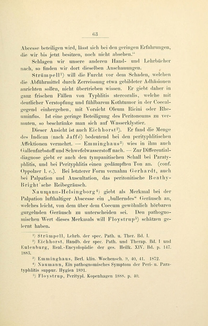 Abcesse beteiligen wird, lässt sicli bei den geringen Erfahrungen, die wir bis jetzt besitzen, noch nicht absehen. Schlagen wir unsere anderen Hand- und Lehrbücher nach, so finden wir dort dieselben Anschauungen. Strümpell^) will die Furcht vor dem Schaden, welchen die Abführmittel durch Zerreissung etwa gebildeter Adhäsionen anrichten sollen, nicht übertrieben wissen. Er giebt daher in ganz frischen Fällen von Typhlitis stercoralis, welche mit deutlicher Yerstopfuug und fühlbarem Kothturaor in der Coecal- o-eo-end einhergehen, mit Vorsicht Oleum Ricini oder Ehe- uminfus. Ist eine geringe Beteiligung des Peritoneums zu ver- muten, so beschränke man sich auf Wasserklystier. Dieser Ansicht ist auch Eich hör st^). Er fand die Menge des Indican (nach Jaffe) bedeutend bei den perityphlitischen Aftektionen vermehrt. — Emminghaus-^) wies in ihm auch (Tallenfarbstoflfund Schwefelwasserstoff nach. — Zur DifPerential- diagnose giebt er auch den tympanitischen Schall bei Paraty- phlitis, und bei Perityphlitis einen gedämpften Ton an. (conf. Oppolzer I.e.). Bei letzterer Form vernahm Gerhardt, auch bei Palpation und Auscultation, das peritonitische Beathy- Bright'sche Reibegräusch. Naumann-Hei sing borg*) giebt als Merkmal bei der Palpation lufthaltiger Abscesse ein „bullerndes Geräusch an, welches leicht, von dem über dem Coecum gewöhnlich hörbaren gurgelnden Geräusch zu unterscheiden sei. Den pathogno- mischen Wert dieses Merkmals will Floystrupf) schätzen ge- lernt haben. ^) Strümpell, Lelu'b. der spec. Path. u. Ther. Bd. I. ^) Eiclihorst, Handb. der spec. Path. und Tlierap. Bd. I uud Kulenburg, Real.-Encyolopädie der ges. Heük. XIV. Bd. p. 147. 1883. ^) Emminghaus, Beii. klm. Wocliensch. 9, 40, 41. 1872. *) Naumann, Ein pathognomisches Symptom der Peri-n. Para- typhlitls suppur. Hygiea 1891. ^) Floystrup, Peritypl. Kopenhagen 1888. p. 40.