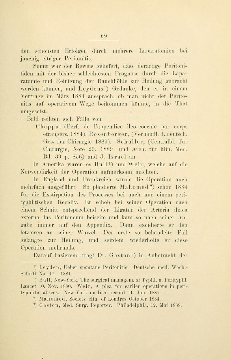 den schöHsteii Erfolgen durch inelirere Laparatomioii bei jauchig eitriger Peritonitis. Somit war der Beweis geliefert, dass derartige Peritoni- tideu mit der bisher schlechtesten Prognose durch die Lapa- ratomie und Reinigung der Bauchhöhle zur Heilung gebracht werden können, und Leydens^) Gedanke, den er in einem Vortrage im März 1884 aussprach, ob man nicht der Perito- nitis auf operativem Wege beikonimen könnte, in die That umgesetzt. i Bald reihten sich Fälle von Chapput (Perf. de Fappendice ileo-coecale par cor])s etrangers. 1884). Rosenberger, (Yerhandl. d. deutsch. Ges. für Chirurgie 1889). Schüller, (Centralbl. für Chirurgie, Note 29, 1889 und Arch. für klin. Med. Bd. 39 p. 856) und J. Israel an. In Amerika waren es BulH) und Weir, welche auf die Notwendigkeit der Operation aufmerksam machten. In England und Frankreich wurde die Operation auch mehrfach ausgeführt. So plaidierte Mahomed'-^) schon 1884 für die Exstirpation des Processes bei auch nur einem peri- typhlitischen Recidiv. Er schob bei seiner Operation nach einem Schnitt entsprechend der Ligatur der Arteria iliaca externa das Peritoneum beiseite und kam so nach seiner An- gabe immer auf den Appendix. Dann excidierte er den letzteren an seiner Wurzel. Der erste so behandelte Fall gelangte zur Heilung, und seitdem wiederholte er diese Operation mehrmals. Darauf basierend fragt Dr. Gaston'''•) in Anbetracht der ^) Leyden, Ueber spontane Peritonitis, Deutsche med. Woch.- Schrift No. 17. 1884. 1) Bull, New-York, The surgical mauagem. of Typhi, u. Perityplil. Ijancet 10. Nov. 1880. Weir, A plea for earlier Operations in peri- typlilitic absces. New-York medical record 11. Juni 1887. ^) Mahomed, Society clin. of Londres October 1884. ^) Gaston, Med. Surg. Eeporter. Philadelphia, 12. Mai 1888.