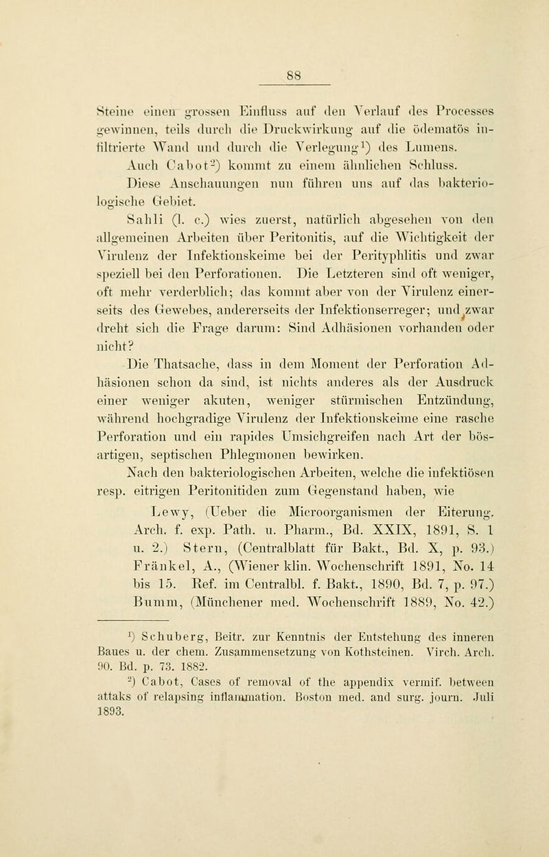 Steine einen gi'ossen Einfluss auf den A'erlauf des Processes g-ewinnen, teils durch die Druckwirkung auf die ödematös in- filtrierte ^\'and und durch die Verlegung^) des Lumens. Auch Ca bot-) kommt zu einem ähnlichen Schluss. Diese Anschauungen nun führen uns auf das bakterio- logische Gebiet. Sahli (1. c.) wies zuerst, natürlich abgesehen von den allgemeinen Arbeiten über Peritonitis, auf die Wichtigkeit der Virulenz der Infektionskeime bei der Perityphlitis und zwar speziell bei den Perforationen. Die Letzteren sind oft weniger, oft mehr verderblich; das kommt aber von der A^irulenz einer- seits des Gewebes, andererseits der Lifektionserreger; und^zwar dreht sich die Frage darum: Sind Adhäsionen vorhanden oder nicht? Die Thatsache, dass in dem Moment der Perforation Ad- häsionen schon da sind, ist nichts anderes als der Ausdruck einer weniger akuten, weniger stürmischen Entzündung, während hochgradige Virulenz der Lifektionskeime eine rasche Perforation und ein rapides Umsichgreifen nach Art der bös- artigen, septischen Phlegmonen bewirken. Nach den bakteriologischen Arbeiten, welche die infektiösen resp. eitrigen Peritonitiden zum Gegenstand haben, wie Lewy, (Ueber die Microorganismen der Eiterung. Arch. f. exp. Path. u. Pharm., Bd. XXIX, 1891, S. 1 u. 2.) Stern, (Centralblatt für Bakt., Bd. X, p. 93.) Fränkel, A., (Wiener klin. Wochenschrift 1891, No. 14 bis 15. Ref. im Centralbl. f. Bakt., 1890, Bd. 7, p. 97.) Bumm, (Münchener med. Wochenschrift 1889, Xo. 42.) 1) Scliuberg, Beitr. zur Kenntnis der Entstehung des inneren Baues u. der ehem. Zusammensetzung von Kothsteinen. Virch. Arcli. 90. Bd. p. 73. 188-2. ^) Cabot, Cases of removal of tlie api)endix venuif. between attaks of relapsing intlaiümation. Boston med. and surg. journ. .luli 1893.