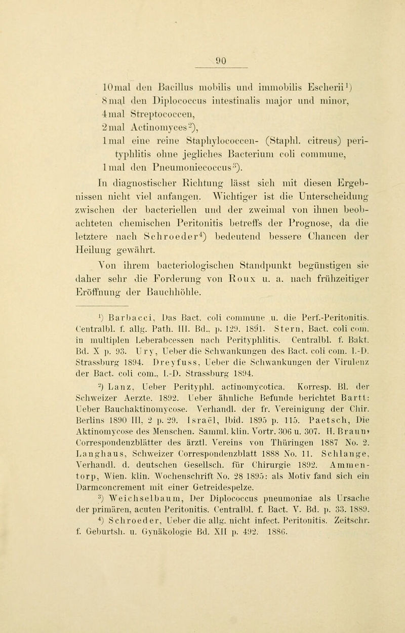 lOmal (Ich IkuüUus niolülis und imiuobilis Esclierii') Siii;\l tlen Diplococeiis intestinalis major und minor, 4 mal Streptococcen, 2 mal Actinomyces-), Imal eine reine Staphylococcon- (Staplil. citreus) Peri- typhlitis ohne jegliches Bacterium coli commune, Imal den Pneiimoniecoccus''). In diagnostischer Richtung lässt sich mit diesen Ergeb- nissen nicht viel anfangen. Wichtiger ist die Unterscheidung zwischen der bacteriellen und der zweimal von ihnen beob- achteten chemischen Peritonitis betreffs der Prognose, da die letztere nach Öchroeder'*) bedeutend bessere Chancen der Heiluuo- gewährt. Yon ihrem bacteriologischen Standpimkt begünstigen sie daher sehr die Forderung von Roux u. a. iiacli frühzeitiger Eröffnuno- der Bauclüiöhle. ^) Bavbacci, Das liact. coli roiniiiuiie u. die Pert'.-Peritunitis. C'eiitralbl. f. allg. Path. III. Bd.. p. 129. 1891. Stern, Bact. coli com. in niultii)len Leberabcessen nach Perityphlitis. Centralbl. f. Bakt. Bd. X p. 93. Ury, Ueber die Schwankungen des Bact. coli com. l.-I). Strassburg 1894. Dreyfuss, Ueber die Schwankungen der Virulenz der Bact. coli com., I.-D. Strassburg 1894. ^) Lanz, Ceber Perityphl. actiDomycotica. Korresp. Bl. der Schweizer Aerzte. 189-2. Ueber ähnliche Befunde l)erichtet Bartt: Ueber Baucliaktiuomycose. N'erhandl. der fr. \'ereinigung der Chir. Berlins 1890 lü, 2 p. 29. Israel, Ibid. 189.') p. 115. Paetsch, Die Aktinomycose des Menschen. Samml. klin. Vortr. 306 u. 307. IT. Braun» Correspondenzblätter des ärztl. Vereins von Thüringen 1887 No. 2. Uanghaus, Schweizer Correspondenzhlatt 1888 Xo. 11. Schlange. Verhandl. d. deutschen Gesellsch. für Chirurgie 1892. Ammen- torp, Wien. klin. Wochenschrift Xo. 28 1895: als iMotiv fand sich ein Darmconcrement mit einer Getreidespelze. ^) Weicliselbaum, Der Diplococcus pneumoniae als Ursache der primären, acuten Peritonitis. Centralbl. f. Bact. V. Bd. ]). 33. 1889. *) Schroeder, Ueber die allg. nicht infect. Peritonitis. Zeitsclu'. f Geburtsh. u. Gynäkologie Bd. XII p. 41)2. 18S(;.