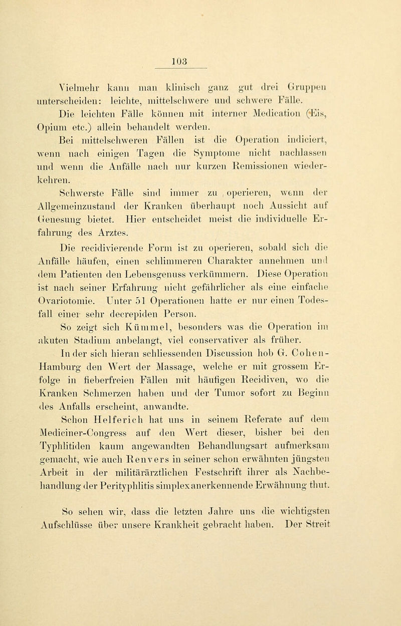 VieJmelir kaiiii man klinisch g-unz gut drei Ciruppon unterscheiden: leichte, mittelschwero und schwere J^'älle. Die leichten Fälle können mit interner Medication (^]is, Opium etc.) allein beliandelt werden. Bei mittelschweren Fällen ist die Operation indiciei-t, wenn nach einigen Tagen die Symptome nicht nachlassen und wenn die Anfälle nach nur kurzen Kemissionen wieder- kehren. Schwerste Fälle sind immer zu operieren, wenn der Allgemeinznstand der Kranken überhauj)t noch Aussicht auf (renesung bietet. Hier entscheidet meist die individuelle Er- fahrung- des Arztes. Die recidivierende Form ist zu operieren, sobald sich die Anfälle häufen, einen schlimmeren Charakter annehmen und dem Patienten den Lebensgenuss verkümmern. Diese Operation ist nach seiner Erfahrung nicht gefährlicher als eine einfache Ovariotomie. Unter 51 Operationen hatte er nur einen Todes- fall einer sehr decrepiden Person. So zeigt sich Kümmel, besonders was die Operation im akuten Stadium anbelangt, viel conservativer als früher. Inder sich hieran schliessenden Discussion hob Ct. Cohen- Hamburg den \¥ert der Massage, welche er mit grossem Er- folge in fieberfreien Fällen mit häufigen Recidiven, wo die Kranken Schmerzen haben und der Tumor sofort zu Beginn lies Anfalls erscheint, anwandte. Schon Helferich hat uns in seinem Referate auf dem Mediciner-Congress auf den Wert dieser, bisher bei den Typhlitiden kaum angewandten Behandlungsart aufmerksam gemacht, wie auch Eenvers in seiner schon erwähnten jüngsten Arbeit in der militärärztlichen Festschrift ihrer als Nachbe- handlung der Perityphlitis simplexanerkennende Erwähnung thut. So sehen wir, dass die letzten Jahre uns die wichtigsten Aufschlüsse über unsere Krankheit gebracht haben. Der Streit