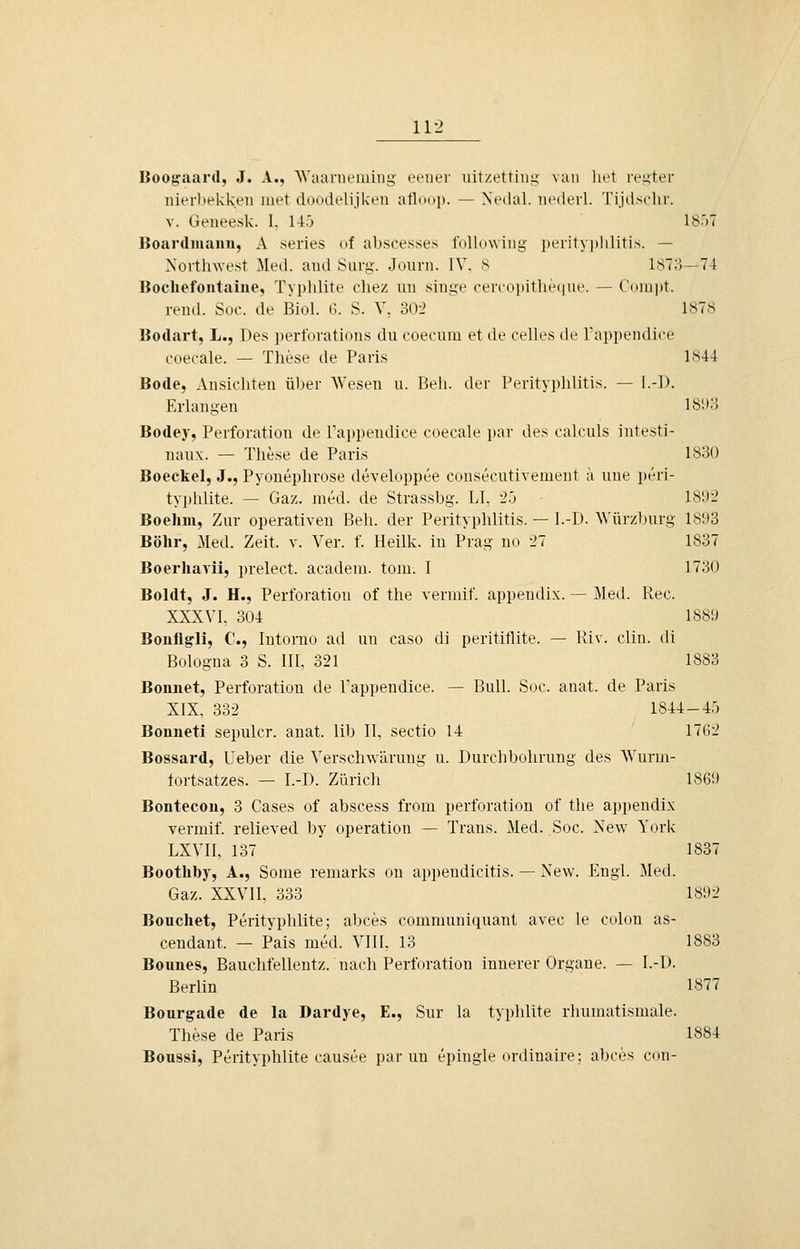 Boogaard, J. A., Waai'nciuiiig fctier uitzettiuü;' van liet iv^ter lüerltekken lut't tlddtlclijkeu atldiij). — Nt'dal. lUMlerl. Tiidsdii-. V. Geneesk. 1, 14j 1857 Bonrdiuann, A series of abscesses following i)erityi)lilitis. — Northwest Med. and Sarg. Journ. IV. S 1870—74 Bocliefontaiue, Tyi)ldite cliez un singe cerco[)itlie(|ne. — Conipt. rend. Soc. de Biol. G. S. V, 30-> 1878 Bodart, L., Des pert'orations du eoecum et de Celles tle Tappendice ooerale. — These de Paris 1844 Bode, Ansichten ül)er AVesen u. Bell, der Perityphlitis. — l.-l). Erlangen 181)3 Bodey, Perforation de Tajipendice coecale par des calculs intesti- nau\. — These de Paris 1830 Boeckel, J., Pyouephrose developpee consecutivement a uue peri- typldite. — Gaz. med. de Strassbg. LL -2.^ 189-2 Boehm, Zur operativen Beh. der Perityphlitis. — l.-D. Würzburg 1893 Bohr, .Med. Zeit. v. Ver. f. Heilk. in Prag no 27 1837 Boerhavii, prelect. acadeni. toiu. I 1730 Boldt, J. H., Perforation of the vermif appendix. — Med. Rec. XXXVI, 304 1889 Bonflgli, C, lutorno ad un caso di perititlite. — Riv. clin. di Bologna 3 S. II[, 321 1883 Bonnet, Perforation de Tappendice. — Bull. Soc. anat. de Paris XIX. 332 1844-45 Bonneti sepulcr. anat. lib II, Sectio 14 1762 Bossard, Ueber die Verscliwärung u. Durchbohrung des AVurni- tortsatzes. — I.-D. Zürich 1869 Bontecou, 3 Cases of abscess from Perforation of the appendix vermif relieved by Operation — Trans. 3Ied. Soc. New York LXVII, 137 1837 Boothby, A., Some remarks on appendicitis. — New. Engl. Med. Gaz. XXVII, 333 1892 Beuchet, Perityphlite; abces communiquant avec le coIon as- cendant. — Pais med. VIII, 13 1883 Bounes, Bauchfellentz. nach Perforation innerer Organe. — I.-D. Berlin 1877 Bourgade de la Dardye, E., Sur la typhlite rhumatismale. These de Paris 1884 Bonssi, Perityphlite causee par un epingle ordinaire: abces con-