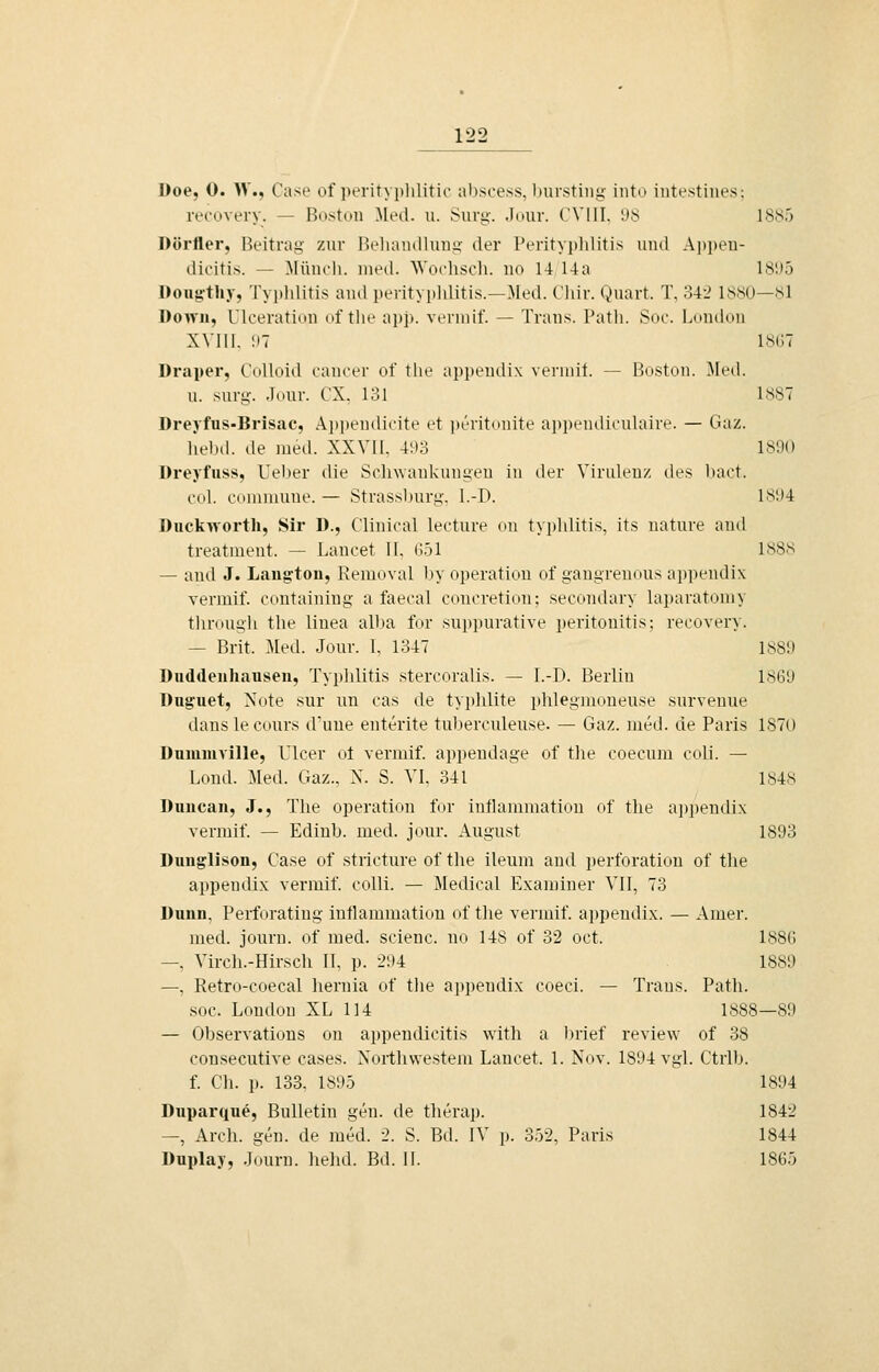 l)oe, 0. W., Case of peritN [»lilitic ahscess, biirsting into intestines: recovery. — Boston ^led. u. Sury. .Imir. (VIII. 98 1885 Dörfler, Beitrag zur Beliandluug- der Perityjjlditis und Ajipeu- dicitis. — Münoh. med. Wocliscli. uo 14 14a 18'.)5 Doiig'tliy, Tyi)lditis and perityplditis.—Med. Cliir. Quart. T, 342 1880—sl Down, lloeratinn of tlie app. veruiif. — Trans. Patli. Suo. London XVni. :i7 18G7 Draper, CoUoid Cancer of tlie appendix vernuf. — Boston. ^led. u. surg. .Tour. CX, 131 1887 Dreyfus-Brisac, Ajjpendicite et ])eritonite ai)pendi('ulaire. — Gaz. liebd. de med. XXVII, 493 1890 Dreyfuss, Ueber die Schwankungen in der Virulenz des l)a('t. col. couiniune. — Strassl)urg, l.-D. I>i'-i4 Duckworth, Sir D., Clinical lecture on typhlitis, its nature and treatment. — Lancet II, 651 1888 — and J. Laugton, Removal by Operation of gangreuous appendix vermif. containing a faecal coucretion; secontlary laparatoniy tlirough the linea alba for suppurative Peritonitis; recovery. — Brit. Med. Jour. I, 1347 1889 üuddeuhausen, Typlüitis stercoralis. — I.-D. Berlin 1869 Duguet, Note sur un cas de tyi)hlite i)lilegmoueuse survenue danslecours dime enterite tuberculeuse. — Gaz. med. de Paris 1870 Duiumville, Ulcer ot vermif. appendage of tlie coecum coli. — Lond. Med. Gaz., X. S. VI, 341 1848 Duncan, J., The Operation for intlaimnatiou of the appendix vermif. — Edinb. med. jour. August 1893 Dunglison, Case of stricture of the ileum and Perforation of the appendix vermif. colli. — Medical Examiner VII, 73 Dünn, Perforating inflammation of the vermif. appendix. — Amer. med. journ. of med. scienc. no 148 of 32 oct. 1886 —, Virch.-Hirsch II, p. 294 1889 —, Retro-coecal hernia of the appendix coeci. — Trans. Path. soc. London XL 114 1888—89 — Observations on ai)pendicitis with a ])rief review of 38 consecutive cases. Xorthwestem Lancet. 1. Nov. 1894 vgl. Ctrlb. f. Ch. p. 133, 1895 1894 Duparque, Bulletin gen. de therap. 1842 —, Arch. gen. de med. 2. S. Bd. IV p. 352, Paris 1844 Duplay, Journ. hehd. Bd. II. 1865