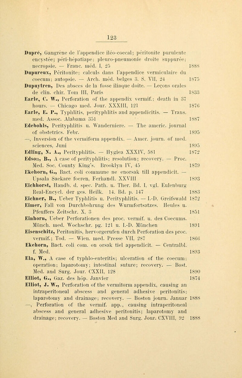 Dupre, Gangreue de rapijendice ileo-coecal; peritouite puruleute encystee; peri-hepatiape; pleuro-pueuinonie droite .su|)])uree; uecropsie. — Franc, med. I, '2!') 1888 Dupiu-eux, Peritonite: calculs dans l'appendice vermiculaire du coecum; autopsie. — Arcli. med. beiges 3. S. VII, 24 LS?.') Dupuytren, Des absces de la Ibsse iliaque doite. — Lecons orales de Clin, clilr. Tom HI, Paris 18.33 Earle, C. W., Perforation of the ai)pendix vermil.: death in 37 hours. — Chicago med. Jour. XXXIII, 121 1876 Earle, E. P., Typlilitis, Perityphlitis and appendicitis. — Trans. med. Assoc. Alabama 351 1887 Edebohls, Perityphlitis u. Wanderniere. — The americ. Journal of obstetrics. Febr. 1895 —, Inversion of the vermiform appendix. — Amer. journ. of med. Sciences, Juni 1895 Edling, N. A., Perityplilitis. — Hygiea XXXIV, 581 1872 Edson, B., A case of Perityphlitis; resolution; recovery. — Proc. Med. Soc. County King's. Brooklyn IV, 45 1879 Ekehorn, Gr., Bact. coli commune ue enorsak tili appendicit. — Upsala Saekare foeren, Ferhandl. XXVIII 1893 Eiclihorst, Handb. d. spec. Path. u. Ther. Bd. I, vgl. Eulenburg Real-Encycl. der ges. Heilk. 14. Bd. p. 147 1883 Eichner, B., Ueber Typlilitis u. Perityphlitis. — I.-D. Greifswald 1872 Eimer, Fall von Durch))olirung des Wurmfortsatzes. Heules u. Pfeuffers Zeitschr. X, 3 1851 Einhorn, Ueber Perforationen des proc. vermif. u. des Coecums. Münch. med. Wochschr. pg. 121 u. I.-D. München 1891 Eisenschitz, Peritonitis, hervorgerufen durch Perforation des proc. vermif.; Tod. — Wien. med. Presse VII, 287 1866 Ekehorn, Bact. coli com. on orsak tiel appendicit. — Centralbl. f. Med. 1893 Ela, W., A case of typhlo-euteritis; ulceration of the coecum: Operation: laparotomy; intestinal suture; recovery. — Bost. Med. and Surg. Jour. CXXII, 128 1890 Elliot, G., Gaz. des liop. Janvier 1874 Elliot, J. TV., Perforation of the vermilorm appendix, causing an intraperitoueal abscess and geueral adhesive Peritonitis: laparotomy and drainage; recovery. — Boston journ. Januar 1888 —, Perforation of the vermif. app., causing intraperitoneal abscess and general adhesive Peritonitis; laparotomy and drainage; recovery. — Boston Med and Surg. Jour. CXVIII, 92 1888