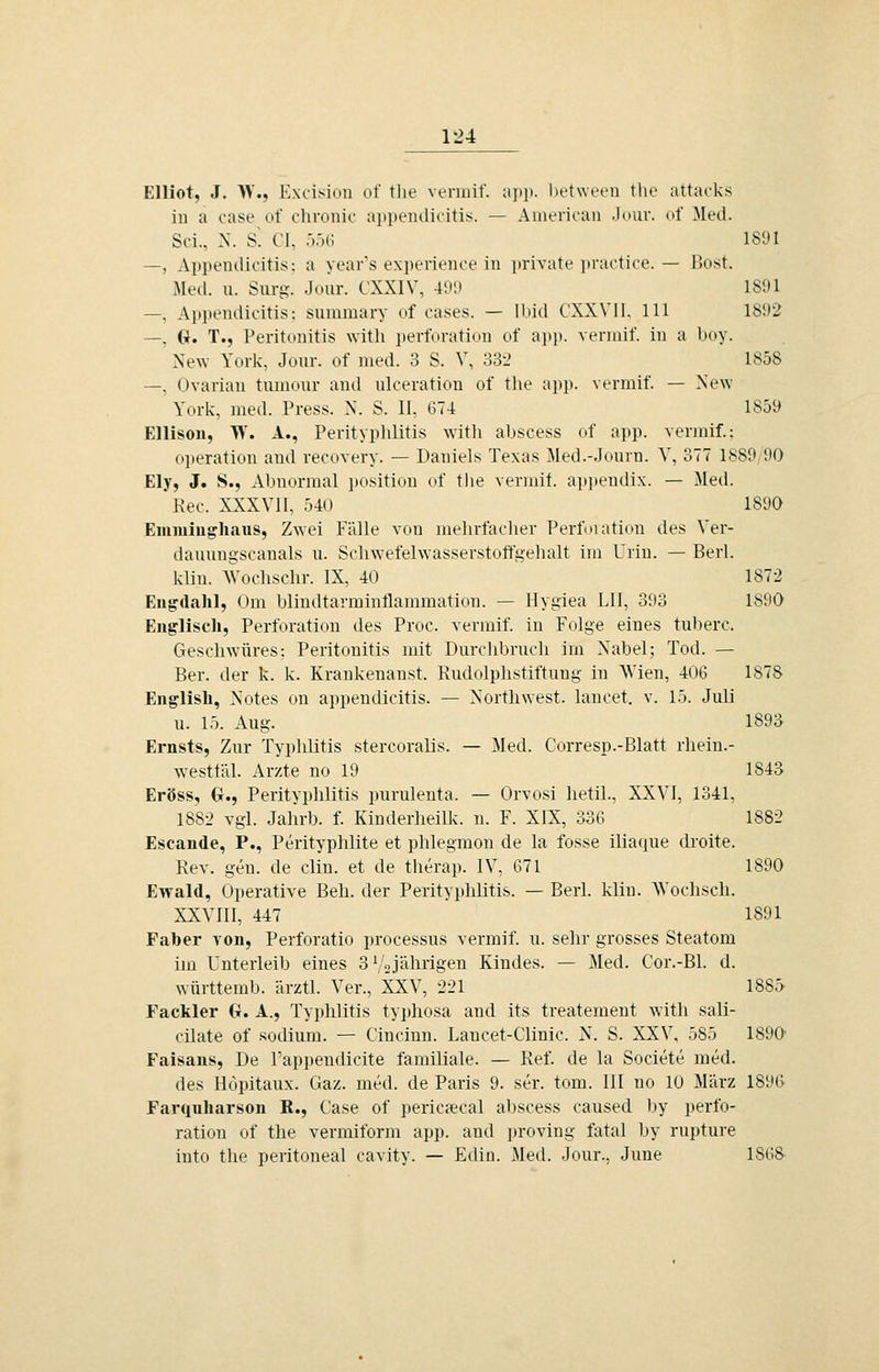 Elliot, J. >V., Excision of tlie venuif. a]>]). hetween tlie attarks iu a case of chronic aiipeiulicitis. — American .lour. of Med. Sei., X. S'. Cl, .■).')(; ISt'I —, Appendlcitis: a year's expericnce in private ]iractice. — l]ost. Med. u. Surg. Jour. CXXIV, 4ini 181)1 —, Apitendicitis: summary of cases. — Hiiil CXW'II. 111 1S;)2 —, G. T., Peritonitis with ])erforation of ap]). veniiif. in a boy. New York, Jour. of med. 3 S. V, o3-_' 1858 —, Ovarian tumour and ulceration of tlie ajip. vermif. — New York, med. Press. N. S. II, 674 1859 Ellison, Vi. A., Perityplilitis with abscess of app. vermif.: (ijieration and recovery. — Daniels Texas Med.-.Iourn. V, 377 1889,90 Ely, J. S., Abnormal positiou of tlie vermif. appendix. — Med. Reo. XXXVII, 540 1890 Emmiughaus, Zwei Fälle von melirfaclier Perfmation des Ver- dauungscauals u. Schwefelwasserstotfgehalt im Urin. — Berl. klin. AVochschr. IX, 40 1872 Eiigdahl, Om bliniltarminflammation. — Hygiea LH, 393 1890 Englisch, Perforation des Proc. vermif. in Folge eines tuberc. Geschwüres: Peritonitis mit Durchbrnch im Nabel; Tod. — Ber. der k. k. Krankenanst. Kudolphstiftung in Wien, 406 1878 English, Notes on appeudicitis. — Northwest. lancet. v. 15. Juli u. 15. Aug. 1893 Ernsts, Zur Typhlitis stercoralis. — Med. Corresp.-Blatt rhein.- westläl. Arzte no 19 1843 Eröss, G., Perityphlitis purulenta. — Orvosi hetil., XXVI, 1341, l88-_> vgl. Jahrb. f. Kinderheilk. n. F. XIX, 336 1882 Escande, P., Perityphlite et phlegmon de la fosse iliaque droite. Rev. gen. de clin. et de theraj). IV, 671 1890 Ewald, Operative Beh. der Perityphlitis. — Berl. klin. AVochsch. XXVIII, 447 1891 Faber von, Perforatio processus vermif. u. sehr grosses Steatom im Unterleib eines SV«jährigen Kindes. — Med. Cor.-Bl. d. württemb. ärztl. Ver., XXV, 221 1885 Fackler G. A., Typhlitis typhosa and its treateinent with sali- cüate of sodium. — Cincinn. Lancet-Clinic. N. S. XXV, 585 1890' Faisans, De l'appendicite familiale. — Ref. de la Societe med. des Höpitaux. Gaz. med. de Paris 9. ser. tom. III no 10 März 1896 Farquharson R., Case of pericaH'al abscess caused by i»erfo- ration of the vermiform app. and jjroving fatal by rupture into the peritoneal cavity. — Edin. Med. Jour., June 186&