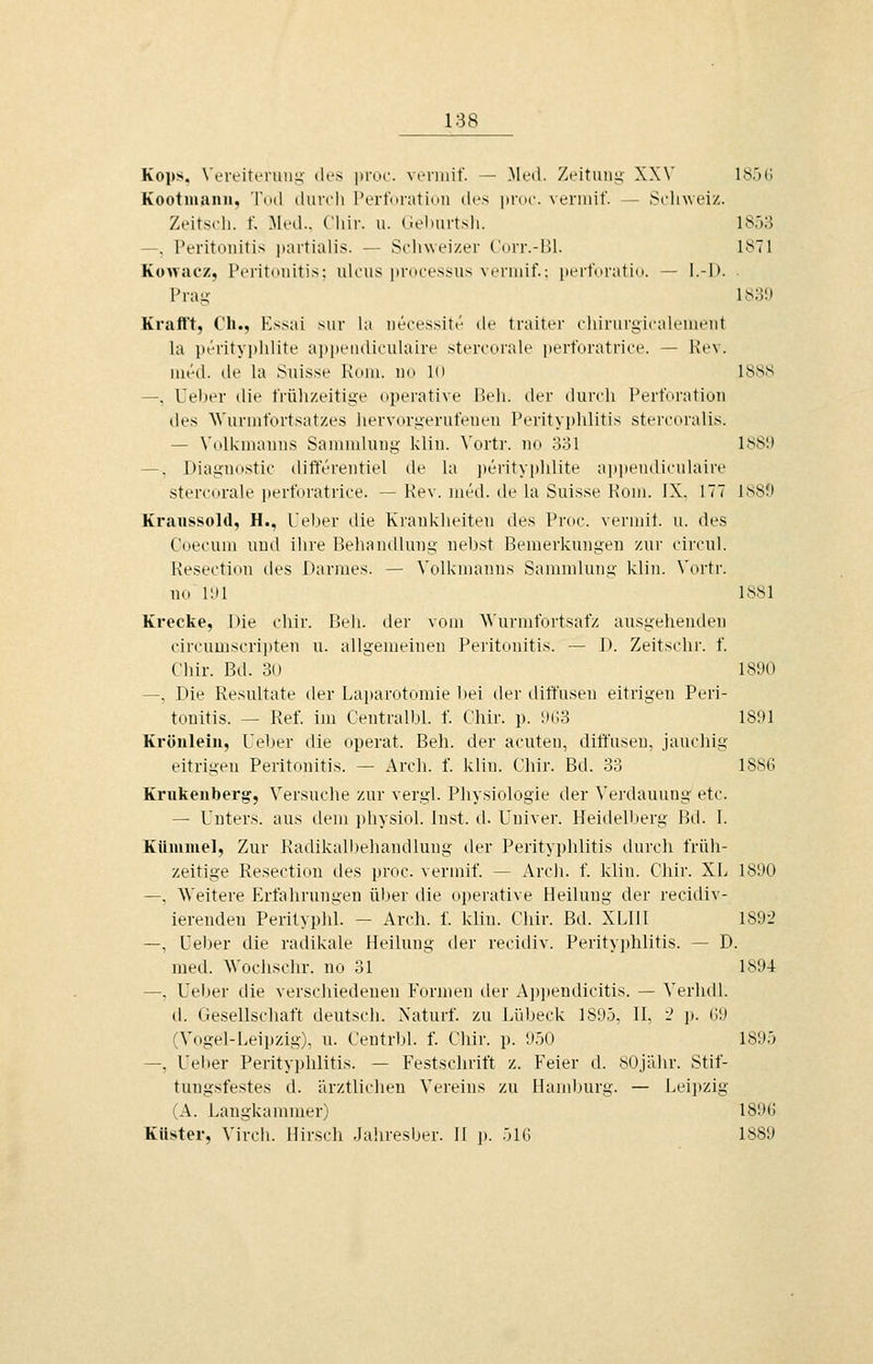 Kops. VereittTiiny des ])roc. veriiiif. — Med. Zeitung- XXV IS.')!'. Kootman», Tod durch PerforatidU di^s itrue. verniif. — Schweiz. Zeitsch. f. Med.. Chir. u. (iehurtsh. iSäli —, Peritonitis partialis. — Solnveizer C'urr.-i)l. 1871 Kowacz, Peritonitis; ulous processus veriuif.: pcrt'nratid. — I.-D. PraK 183!) Krafft, Cii., Essai sur ht necessitt^ de traiter ehirurgicalenient la pt'-ritypidite aiipciidiculaire stereorah' perforatrice. — l-Jev. uu'-d. de la Suisse Koni, no in 1888 —, Ueher die frülizeitige (iperative 15eh. der durch l'erfnration des Wurmfortsatzes liervorgerut'enen Perityphlitis stercoralis. — Volkmanns Sammlung klin. \'ortr. no 331 18S1) —, Diagn(tstic difterentiel de la j)erityplilite apiiciidicuhiire stercorale perforatrice. — Kev. med. de la Suisse Koni. IX. 177 1880 Kraussold, H., Leber die Krankheiten des Proc. vermit. u. des Coeoum und ihre Behandlung nebst Bemerkungen zur circul. Resection des Darmes. — Volkmanns Sammlung klin. Vnrtr. no liil 1881 Krccke, [)ie cliir. Beil. der vom Wurmfortsatz ausgehenden circumscri])ten u. allgemeinen Peritonitis. — D. Zeitschr. f. Chir. Bd. 3o 18'J() —, Die Resultate der Laparotomie l>ei der diffusen eitrigen Peri- tonitis. — Ref. im Centralbl. f. Chir. p. iiCS 1891 Kröiileiu, Ueber die operat. Beh. der acuten, diffusen, jauchig eitrigen Peritonitis. — Arch. f. klin. Cliir. Bd. 33 1886 Kriikenberg, Versuche zur vergl. Physiologie der Verdauung etc. — Unters, aus dem physiol. Inst. d. Univer. Heidelberg Bd. I. KUmmel, Zur Radikalbehandlung der Perityphlitis durch früli- zeitige Resection des proc. verinif. — Arcli. f. klin. Cliir. XL 181)0 —, Weitere Erfahrungen über die operative Heilung der recidiv- ierenden PerilypJil. - Arch. f. klin. Chir. Bd. XLIll 189-2 —, Ueber die radikale Heilung der reciiliv. Perityjjhlitis. — D. med. Wochschr. no 31 1894 —, Ueber die verschiedenen Formen der Ajjjjendicitis. — Verhdl. d. Gesellschaft deutsch. Naturf. zu Lübeck 1895, IL '2 ]». (59 (Vogel-Leipzig), u. Centrbl. f. Chir. p. 950 1895 —, Uel»er Perityphlitis. — Festschrift z. Feier d. 80jiilir. Stif- tungsfestes d. ärztlichen Vereins zu Hamburg. — Leipzig (A. Langkammer) 189(; Küster, Virch. Hirsch Jahresber. II p. 516 1889