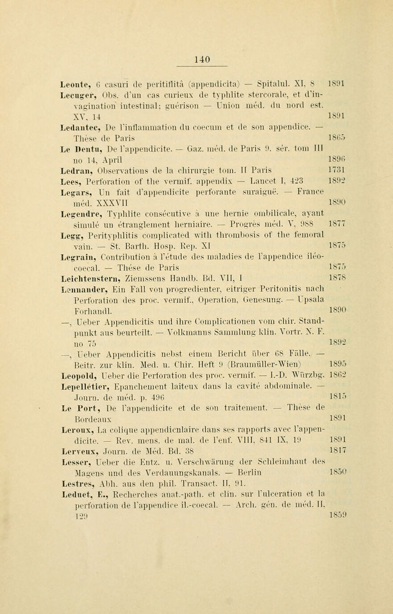 Leonto, il raMiri di- ])t_Tititlitä ^aiiin-iKlicitu) — Spitaliil. XI. s ISDI Lecna,-er, ()))s. crmi ras ourieux ile typlilite stercorale, et tfin- vagiiiation intestinal: iiuerison — Union med. du nord est. XV, 14 IS'Jl Ledaiitec, l)e rinllaniiuatidn du (•(iccuiii et de sdu apjiendice. — These de Paris 1S(!'> Le Dentii, De rai»i)eudicite. — üaz. Mied, de Paris !i. ser. toni III no 14, April IS[H\ Ledran, Observations de la chinirgie toui. II Paris ITol Lees, Perforation of tlie vermit'. appendix — Laucet K 4l'3 ISüi' Legars, Un fait (rai»])eudicite i)ertVirante suraii>ue. — France med. XXXVII 181K) Legeiidre, Typlilite consecutive :'i uue lieruie (UulMlieale, ayant simule un etranglenient herniaire. — Proijres metl. V, IKSS 1877 Legg, Perityphlitis coiaplieated witli thrombosis ot tlie femoral vain. — St. Barth. Hosp. Rej». XI 1875 Legrain, Contribution k l'etude des uialadies de Paiipendice ileo- coecal. — These de Paris l^.') Leicliteiisterii, Zienissens Handb. IUI. VII, 1 1878 Leiiuaiider, Ein Fall von progredienter, eitriger Peritonitis nach Perforation des proc. vermif., Operation, Genesung. — Upsala Forhandl. 1890 —, Ueber Ap])endicitis und ihre (omjdicationen vom chir. Stand- punkt aus beurteilt. — Volkmanns Sammlung klin. Vortr. N. F. uo 75 1802 —, Ueber Appendicitis nebst einem Bericht über 68 Fülle. — Beitr. zur klin. Med. u. Chir. Heft 9 (Braumüller-Wien) 1895 Leopold, Ueber die Perforation des proc. vennif. — I.-D. AVürzl)g. 18(>-i LepelkHier, E])anchement laiteux dans la cavite altdnininale. — Journ. de med. p. 496 1815 Le Port, De Tappendicite et de son traitement. — These de Bordeaux 1891 Leroux, La cnli(|ue appeiulicnlaire dans ses rai»ports avec ra])pen- dicite. — Rev. mens, de mal. de Fenf. VIII. 841 IX. lii 18;il Lerveiix, Journ. de Med. Bd. 38 1817 Lesser, Ueber die Entz. u. Versclnvärung der Schleimhaut des Magens und des Verdauungskanals. — Berlin 1850 Lestres, Al)h. aus den phil. Transact. II. 91. Leduet, E., Recherches anat.-path. et clin. sur Fulceration et la ])erforation de Fapi)endice il.-coecal. — Areh. gen. de med. II. 12!) 1859