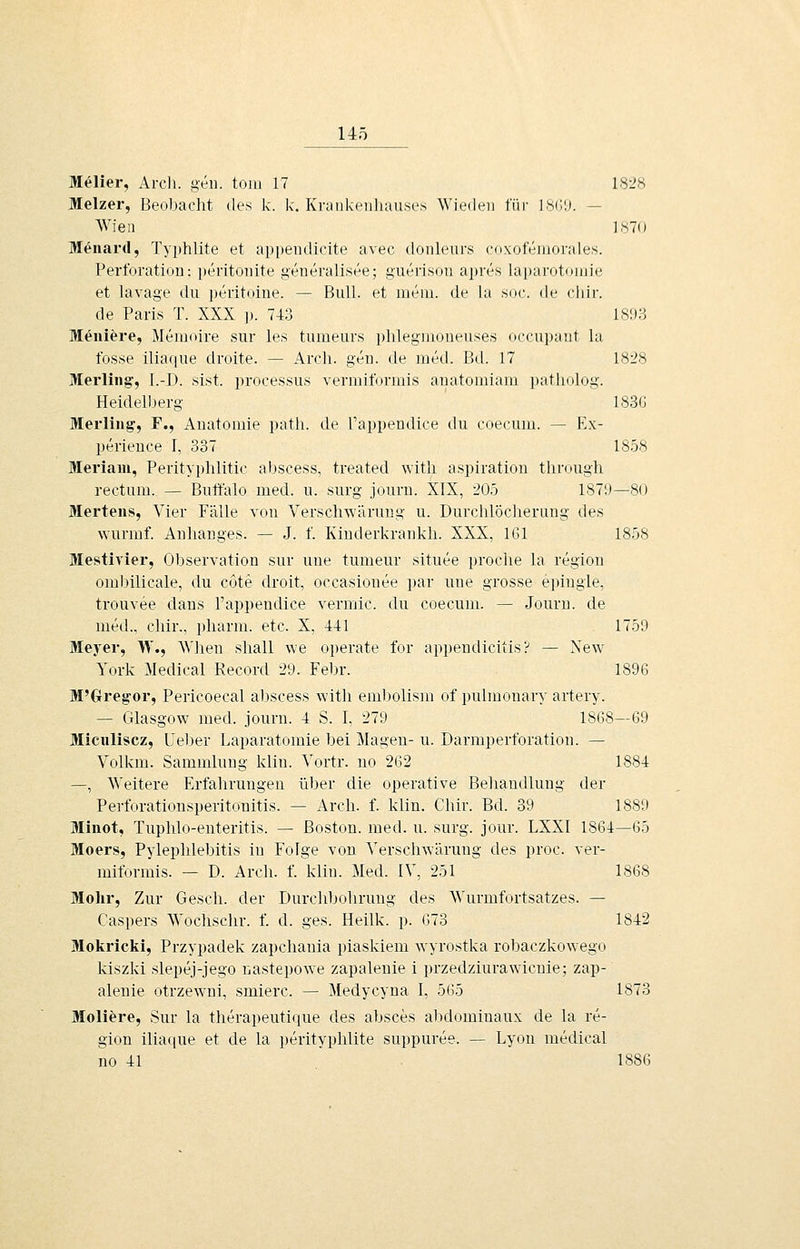 Melier, Arcli. gen. tom 17 1828 Melzer, Beobacht des k. k. Kraiikeiiliau.ses Wiedeu für l.sCil). — AVieii 1870 Menaril, Typhlite et api)eiidicite avec donleurs coxofeiiiondes. Perforation: peritonite generalisee; guerisou apres laparotomie et lavage du ])eritoine. — Bull, et ineiu. de la soc. de cliir. de Paris T. XXX p. 743 1893 Menifere, Memoire sur les tumeurs plilegmoneuses occupant la fosse iliaque droite. — Arch. gen. de med. Bd. 17 1828 Merling, l.-D. sist. processus vermiformis auatomiam patliolog. Heidelberg 183G Merliug, F., Anatomie path. de l'appendice du coecnm. — Ex- perience I, 337 1858 Meriam, Perityphlitic aijscess, treated witli aspiration tlirough rectum. — Butt'alo med. u. surg journ. XIX, 205 1879—80 Hertens, Vier Fälle von Verschwärung u. Durcblöcherung des wurmf. Anhanges. — J. f. Kinderkrankli. XXX, 161 1858 Mestivier, Observation sur une tumeur situee proclie la region omlnlicale, du cote droit, oocasionee par une grosse e])ingle, trouvee dans l'appendice vermic. du coecum. — Journ. de med., cliir., pharm, etc. X, 441 1759 Meyer, W., Wlien shall we operate for appendicitis? — Xew York Medical Record 29. Febr. 1896 M'Oregor, Pericoecal abscess witli em1)olism of pulmonary artery. — Glasgow med. journ. 4 S. I, 279 1868—69 Miciiliscz, üeber Laparatomie bei Magen- u. Darmperforation. — Volkm. Sammlung klin. Vortr. uo 262 1884 —, Weitere Erfahrungen über die operative Behandlung der Pei-forationsperitonitis. — Arch. f. klin. Chir. Bd. 39 1889 Minot, Tuphlo-enteritis. — Boston, med. u. surg. jour. LXXI 1864—65 Moers, Pylephlebitis in Folge von A^erschwärung des proc. ver- miformis. — D. Arch. f. klin. Med. IV, 251 1868 Mohr, Zur Gesch. der Durchbohrung des Wurmfortsatzes. — Caspers Wochschr. f. d. ges. Heilk. p. 673 1842 Mokricki, Przypadek zapchauia piaskiem wyrostka robaczkowego kiszki slepej-jego nastepowe zapaleuie i przedziurawicnie; zap- alenie otrzewni, smierc. — Medycyna I, 565 1873 Moliere, Sur la therapeutique des absces abdominaux de la re- gion ilia(|ue et de la perityphlite suppuree. — Lyon medical no 41 1886