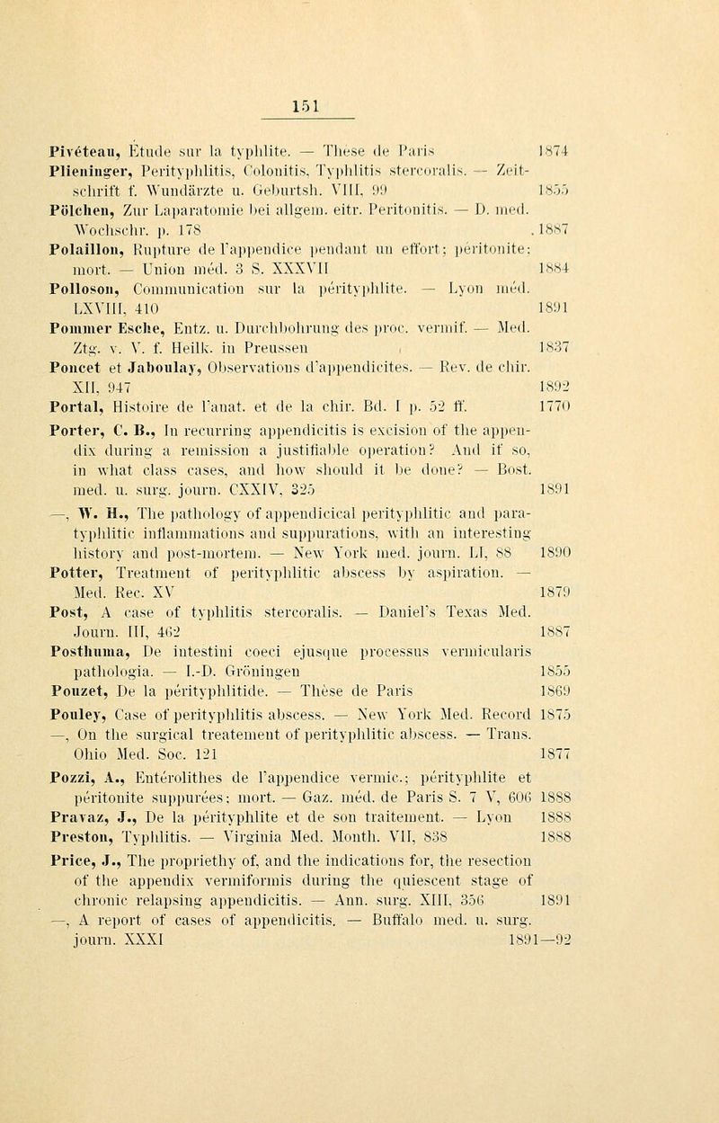 Piv^teau, Etiule sur la typhlite. — Tliese de Paris 1874 Plieninger, Perityphlitis, Colonitis, Typlilitis stercoi-a!is. — Zeit- schrift f. Wuiulär7.te u. Geburtsh. VlIT, !)l) 185.') Pölchen, Zur Laparatomie hei allgeio. eitr. Peritonitis. — I). med. AVoclisclir. p. 178 . 1887 Polaillon, Rupture de rappendioe i)eiidant iiii etfort; peritoiiite; iiiort. — Union med. 3 S. XXXVII 1884 Pollosoii, Commnnication sur hx ])erityphlite. — Lyon med. hXVlII, 410 ISDl Pommer Esche, Entz. u. DLirclil)olirung des proc. vermif. — Äled. Ztg. V. V. f. Heillc. in Preussen , 1837 Poncet et Jaboiilay, Ohservations d'apjtendicites. — Rev. de chir. XII, 947 1892 Portal, Histoire de Tanat. et de la chir. Bd. I [). 52 ft'. 1770 Porter, C. B., In recurring appendicitis is excision of tlie appen- dix diiring a reniission a justifiable ojjeration? And if so, in wliat class cases, and how shonld it be done? — Bost. med. u. surg. journ. CXXIV, 325 1891 —, W. H., The patliology of appeudicical perityphlitic and para- typhlitic inflammations and suppurations, ■with an interesting liistory and post-mortem. — New York med. journ. LI, 88 1890 Potter, Treatment of perityphlitic abscess by aspiration. — Med. Reo. XV 1879 Post, A case of ty]jlüitis stercoralis. — Daniel's Texas Med. Journ. III, 4G2 1887 Posthinua, De intestini coeci ejusque processus vermicnlaris patliologia. — I.-D. Groningen 1855 Ponzet, De la perityphlitide. — Tliese de Paris 1869 Pouley, Gase of Perityphlitis abscess. — Ne^Y York Med. Record 1875 —, On the snrgical treatement of perityphlitic abscess. — Trans. Ohio Med. Soc. 121 1877 Pozzi, A., Enterolithes de l'appendice vermic; perityphlite et peritonite suppurees; mort. — Gaz. med. de Paris S. 7 V, 606 1888 Pravaz, J., De la perityphlite et de son traitement. — Lyon 1888 Preston, Typhlitis. — Virginia Med. Month. VII, 838 1888 Price, J., The propriethy of, and the indications for, tlie resectiou of the appendix vermiformis during the quiescent stage of chronic relapsing appendicitis. — Ann. surg. XIII, 356 1891 —, A report of cases of appendicitis. — Buft'alo med. u, surg. journ. XXXI 1891—92