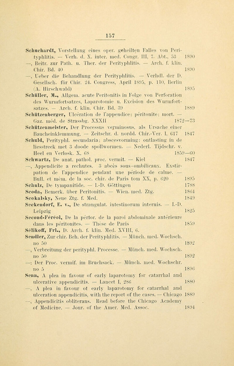 Scliuchardt, Vorstelliing eines oper. geheilten Falles von Peri- typlilitis. — Verh. d. X. iuter. med. Congr. III, 7. Aljt., 53 1890 —, Beitr. zur Patli. u. Tlier. der Perityplilitis. — Arcli. f. klin. Chir. Bd. 40 1890 —, Ueber die Behandlung der Perityphlitis. — Verlidl. der D. Gesellsch. für Chir. 24. Congress, April 1895, p. 110, Berlin (A. Hirschwald) 1895 Scliüller, M., AUgem. acute Peritonitis in Folge von Perforation des AVurmfortsatzes, Laparotomie n. Excision des Wurmfort- satzes. - Arch. f. klin. Chir. Bd. 39 1889 .Scliützenberg'er, Ulceration de Pappendice; peritouite; mort. — Gaz. med. de Strassbg. XXXII 1872—73 Schützeiuiieister, Der Processus verminosus, als Ursache einer Baucheinklemmung. — Zeitschr. d. nordd. Chir.-Ver. 1, 617 1847 Schuld, Perityphl. secundaria: abscesvormiug: ontlasting in de liesstreek met 3 doode spolhvormen. — Nederl. Tijdschr. v. Heel en Verlosk. X, 68 1859—60 Schwartz, De auat. pathol. proc. verniit. — Kiel 1847 —, Appeudicite a rechutes. 3 abces sous-ombilicaux. Exstir- pation de Pappendice pendant une periode de calme. — Bull, et mem. de la soc. chir. de Paris tom XX, p. 620 1895 Scliulz, De tympanitide. — I.-D. Göttingeu 1788 Scoda, Bemerk, über Peritonitis. — AVien. med. Ztg. 1864 Scokalsky, Neue Ztg. f. Med. 1849 Seckeudorf, E. v., De strangulat. iutestiuorum iuternis. — I.-D. Leipzig 1825 Second-Fereol, De la pertor. de la paroi abdominale anterieure dans les peritonites. — These de Paris 1859 Selikoff, Frl., D. Arch. f. klin. Med. XVIII, 6. Sendler, Zur clür. Bell, der Perityphlitis. — Müuch. med. AVochsch. uo 50 1892 —, Verbreitung der perityphl. Processe. — Müuch. med. AVochsch. no 50 1892 —; Der Proc. vermif. im Bruchsack.- — Müuch. med. NVochschr. no 5 1896 Senn, A plea in favour of early laparotomy for catarrhal aud ulcerative appendicitis. — Lancet I, 286 1880 —, A plea in favour ot early laparotomy for catarrhal and ulceration appendicitis, with the report of the cases. — Chicago 1889 —, Appendicitis obliterans. Read before the Chicago Academy of Medicine. — Jour. of the Amer. Med. Assoc. 1894