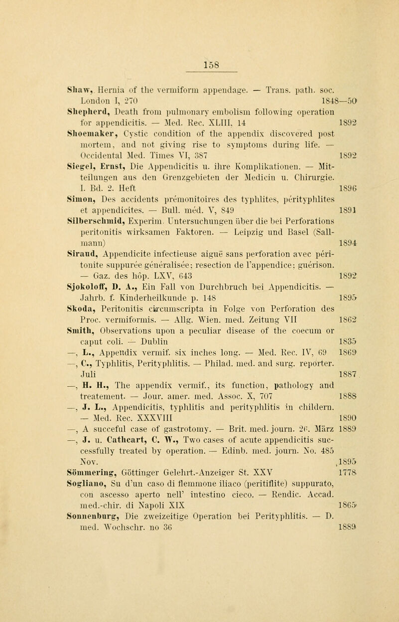 Shaw,, Ilernia of tlie veriiiilbnu appeudage. — Traus. i)atli. soo. London I, 270 1848—50 Sliepherd, Death from imlmoiiary enibolism foUowing Operation tbr appendioitis. — Med. Reo. XLIII. 14 1892 Shoemaker, Cystic coudition of tlie appendix discovered post mortem, and not giving rise to Symptoms duriug life. — Occidental Med. Times VI, 387 ls92 Siegel, Ernst, Die Appendicitis u. ihre Komplikationen. — Mit- teilnngen aus den Grenzgebieten der Medicin u. Cliirurgie. I. Bd. 2. Heft 1896 Simon, Des acoidents premonitoires des typlilites, jjerityplüites et appendicites. — Bull. med. V, 849 1891 SilberscliMiid, Experim. Untersuchungen über die bei Perforations Peritonitis wirksamen Faktoren. — Leipzig und Basel (Sall- mann) 1894 Siraud, Appendicite infectieuse aigue sans peiforation avec i)eri- tonite suppureegeneralisee; resection de Tappendice; guerison. — Gaz. des hop. LXV, fi43 1892 Sjokoloff, D. A., Ein Fall von Durchbruch bei Appendicitis. — Jahrb. f. Kinderheilkunde p. 148 1S9.> Skoda, Peritonitis cia'cumscripta in Folge von Perforation des Proc. vermiformis. — Allg. Wien. med. Zeitung Vll 1862 Smith, Observations upon a peculiar disease of the coecum or Caput coli. — Dublin 1835 —, L., Appendix vermif. six inches long. — Med. Rec. IV, 69 186!) —, C, Typhlitis, Perityplilitis. — Pliilad. med. and surg. reporter. Juli 1887. —, H. H., The appendix vermif., its function, pathology and treatement. — Jour, araer. med. Assoc. X, 707 1888 —, J. L., Appendicitis, typlilitis and Perityphlitis in childern. — Med. Rec. XXXVIII 1890 —, A succeful case of gastrotomy. — Brit. med. jouru. 2('. März 1889 —, J. u. Cathcart, C. W., Two cases of acute appendicitis suc- cessfuUy treated by Operation. — Edinb. med. journ. Xo. 48ö Nov. .1895 Sömmeriug', Göttinger Gelehrt.-Anzeiger St. XXV 1778 Sogliano, Su d'un caso di tlemmone iliaco (peritiflite) suppurato, con ascesso aperto nell' intestino cieco. — Rendic. Accad. med.-cliir. di Napoli XIX 1865' Sounenburg, Die zweizeitige Operation bei Perityphlitis. — D. med. Wochschr. no 36 188»